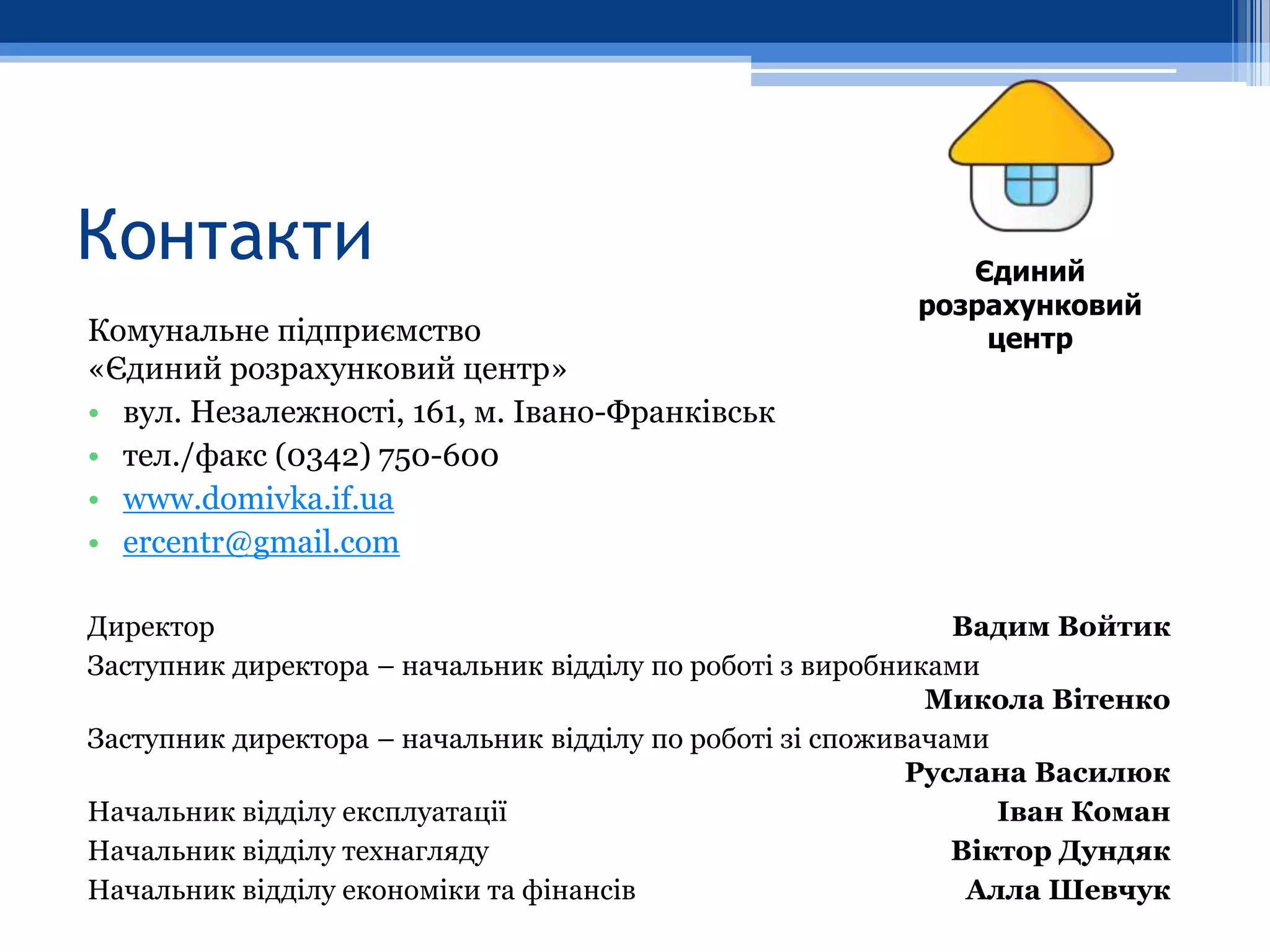 Контакти                                                    Єдиний
                                                         розрахунковий
Комунальне підприємство                                      центр
«Єдиний розрахунковий центр»
• вул. Незалежності, 161, м. Івано-Франківськ
• тел./факс (0342) 750-600
• www.domivka.if.ua
• ercentr@gmail.com

Директор                                                      Вадим Войтик
Заступник директора – начальник відділу по роботі з виробниками
                                                            Микола Вітенко
Заступник директора – начальник відділу по роботі зі споживачами
                                                           Руслана Василюк
Начальник відділу експлуатації                                   Іван Коман
Начальник відділу технагляду                                  Віктор Дундяк
Начальник відділу економіки та фінансів                        Алла Шевчук
 