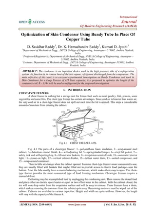 International
OPEN ACCESS Journal
Of Modern Engineering Research (IJMER)
| IJMER | ISSN: 2249–6645 | www.ijmer.com | Vol. 5 | Iss.1| Jan. 2015 | 53|
Optimization of Skin Condenser Using Bundy Tube In Place Of
Copper Tube
D. Sasidhar Reddy1
, Dr. K. Hemachandra Reddy2
, Kumari D. Jyothi3
1
Department of Mechanical Engg., JNTUA College of Engineering, Anantapur - 515002, Andhra Pradesh,
India.
2
Professor&Registrari/c, Department of Mechanical Engg., JNTUA College of Engineering, Anantapur –
515002, Andhra Pradesh, India.
3
Lecturer, Department of Mechanical Engg., JNTUA College of Engineering, Anantapur-515002, Andhra
Pradesh, India.
I. INTRODUCTION
CHEST-TYPE FEEZERS:
A chest freezer is nothing but a storage unit for frozen food such as meat, poultry, fish, prawns, some
vegetables and some frits. The chest type freezer has certain advantages. Since cold air is heavier than warm air,
the very cold air in a chest-type freezer does not spill out each time the lid is opened. This stops a considerable
amount of moisture from entering the cabinet.
Fig 4.1 CHEST FREEZER 425L
Fig. 4.1 The parts of a chest-type freezer: 1—polyurethane foam insulation, 2—wrap-around steel
cabinet, 3—baked-on enamel finish, 4— self-adjusting lid, 5—spring-loaded hinges, 6—vinyl lid gasket, 7—
safety lock and self-ejecting key, 8—lift-out wire baskets, 9—temperature-control knob, 10—automatic interior
light, 11—power-on light, 12—vertical cabinet divider, 13—defrost water drain, 13—sealed compressor, and
15—wrap-around condenser.
There is little air change when the cabinet opened. To make chest-type freezers more convenient to use,
they are usually fitted with baskets that maybe lifted out to provide access to frozen food packages near the
bottom. Also, the lids usually have a counterbalancing mechanism, which makes them easy to open. The chest-
type freezer provides the most economical type of food freezing mechanism. Chest-type freezers require a
manual defrost.
Defrosting may be accomplished best by unplugging the condensing unit. Then remove the stored food
and place either an electric space heater or a pail or two of hot water in the cabinet. With the cabinet closed, the
ice will soon drop water from the evaporator surface and will be easy to remove. These freezers have a drain,
which makes removing the moisture from the cabinet quite easy. Remaining moisture must be wiped out of the
cabinet. Cabinets are available in various capacities. Height and width are quite uniform. However, the length
will vary with the capacity of the freezer k.
ABSTRACT: The condenser is an important device used in the high pressure side of a refrigeration
system. Its function is to remove heat of the hot vapour refrigerant discharged from the compressor. The
main objective of this work is to carryout experimental investigation on Bundy Condenser coil used in
Skin Condenser for a Deep Freezer of 425 liters capacity; it is proposed to optimize the length of the
condenser coil. R – 134A will be used as refrigerant for the proposed investigation.
 