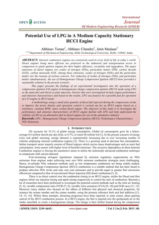 International
OPEN ACCESS Journal
Of Modern Engineering Research (IJMER)
| IJMER | ISSN: 2249–6645 | www.ijmer.com | Vol. 5 | Iss.2| Feb. 2015 | 48|
Potential Use of LPG in A Medium Capacity Stationary
HCCI Engine
Abhinav Tomar1
, Abhinav Chandra2
, Jatin Madaan3
1,2,3
Department of Mechanical Engineering, Delhi Technological University, Delhi, 110042, India.
I. INTRODUCTION
Oil accounts for 33.1% of global energy consumption. Global oil consumption grew by a below-
average 0.6 million barrels per day (b/d), or 0.7%, to reach 88 million b/d [1]. In the present scenario of energy
crisis and global warming, energy demand is exponentially increasing due to ever increasing number of
vehicles employing internal combustion engines [2]. There is a growing need to decrease this consumption;
Indian transport sector majorly consists of Diesel engines which carries many disadvantages such as more fuel
consumption, lower power with higher level of harmful emissions. The excessive dependency on these Internal
Combustion engines is forcing the automotive sector to utilize the technically advanced combustion technique
to compensate with current demand.
Ever-increasing stringent legislations imposed by emission regulatory organizations on NOx
emissions from engines make achieving near zero NOx emission combustion strategies more challenging.
Hence, in-cylinder NOx reduction methods such as low temperature combustion are being widely studied.
Homogeneous Charge Compression Ignition (HCCI) combustion is a reliable method that has been found to
produce ultra-low NOx levels and near zero soot emissions and to provide equal or greater fuel conversion
efficiencies compared to that of conventional Direct Injection (DI) diesel combustion [3, 4].
There is no direct control over the combustion timing in an HCCI engine, unlike the Diesel and Otto
engines which use injection timing and spark timing respectively to control the start of combustion. Recently a
lot of researches have been performed to investigate the potential control methods such as the inlet air heating
[5, 6], variable compression ratio (VCR) [7, 8], variable valve actuation (VVA) [9, 10] and EGR rates [11, 12].
Moreover many studies also focused on the effects of different fuel physical and chemical properties, for
instance the octane number and the cetane number, using the primary reference fuels and fuel additives [13,
14, 15, 16]. Within these attempts, attracting progresses have been reported, to some extent, about gaining
control of the HCCI combustion process. In a HCCI engine, the fuel is injected into the (preheated) air in the
intake manifold, to create a homogeneous charge. The charge is then further heated during the compression
ABSTRACT: Internal combustion engines are extensively used in every field of life in today’s world.
Diesel engines being more efficient are preferred in the industrial and transportation sector in
comparison to spark ignition engines for their higher efficiency, versatility and ruggedness. The major
emissions of diesel engines are oxides of nitrogen (NOx), particulate matter (PM), carbon dioxide
(CO2), carbon monoxide (CO). Among these emissions, oxides of nitrogen (NOx) and the particulate
matter are the reasons of serious concern. For reduction of oxides of nitrogen (NOx) and particulate
matter simultaneously, the use of Homogeneous Charge Compression Ignition (HCCI) have provided a
sustainable solution in the present scenario.
This paper presents the findings of an experimental investigation into the operation of a
compression ignition (CI) engine in homogeneous charge compression ignition (HCCI) mode using LPG
as the main fuel and diesel as pilot injection. Factors that were investigated include engine performance
and emission characteristics and based on the results, LPG was found to be a possible fuel for operation
of a CI engine in HCCI mode.
A methodology using a small pilot quantity of diesel fuel injected during the compression stroke
to improve the power density and operation control is carried out for an HCCI engine based on a
stationary, constant RPM, water cooled diesel engine. The objective of this study is to investigate the
performance and emission characteristics of HCCI engine fuelled with LPG and help understand the
viability of LPG as an alternative fuel in diesel engines for use in the automotive industry.
Keywords: LPG , Homogeneous Charge Compression Ignition (HCCI). Performance Characteristics,
NOx Emissions,
 