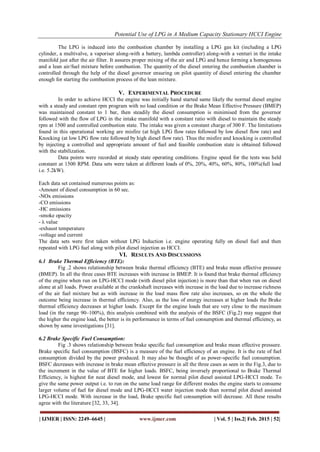 Potential Use of LPG in A Medium Capacity Stationary HCCI Engine
| IJMER | ISSN: 2249–6645 | www.ijmer.com | Vol. 5 | Iss.2| Feb. 2015 | 52|
The LPG is induced into the combustion chamber by installing a LPG gas kit (including a LPG
cylinder, a multivalve, a vaporiser along-with a battery, lambda controller) along-with a venturi in the intake
manifold just after the air filter. It assures proper mixing of the air and LPG and hence forming a homogenous
and a lean air/fuel mixture before combustion. The quantity of the diesel entering the combustion chamber is
controlled through the help of the diesel governor ensuring on pilot quantity of diesel entering the chamber
enough for starting the combustion process of the lean mixture.
V. EXPERIMENTAL PROCEDURE
In order to achieve HCCI the engine was initially hand started same likely the normal diesel engine
with a steady and constant rpm program with no load condition or the Brake Mean Effective Pressure (BMEP)
was maintained constant to 1 bar, then steadily the diesel consumption is minimised from the governor
followed with the flow of LPG in the intake manifold with a constant ratio with diesel to maintain the steady
rpm at 1500 and controlled combustion state. The intake was given a constant charge of 300 F. The limitations
found in this operational working are misfire (at high LPG flow rates followed by low diesel flow rate) and
Knocking (at low LPG flow rate followed by high diesel flow rate). Thus the misfire and knocking is controlled
by injecting a controlled and appropriate amount of fuel and feasible combustion state is obtained followed
with the stabilization.
Data points were recorded at steady state operating conditions. Engine speed for the tests was held
constant at 1500 RPM. Data sets were taken at different loads of 0%, 20%, 40%, 60%, 80%, 100%(full load
i.e. 5.2kW).
Each data set contained numerous points as:
-Amount of diesel consumption in 60 sec.
-NOx emissions
-CO emissions
-HC emissions
-smoke opacity
- λ value
-exhaust temperature
-voltage and current
The data sets were first taken without LPG Induction i.e. engine operating fully on diesel fuel and then
repeated with LPG fuel along with pilot diesel injection as HCCI.
VI. RESULTS AND DISCUSSIONS
6.1 Brake Thermal Efficiency (BTE):
Fig .2 shows relationship between brake thermal efficiency (BTE) and brake mean effective pressure
(BMEP). In all the three cases BTE increases with increase in BMEP. It is found that brake thermal efficiency
of the engine when run on LPG-HCCI mode (with diesel pilot injection) is more than that when run on diesel
alone at all loads. Power available at the crankshaft increases with increase in the load due to increase richness
of the air fuel mixture but as with increase in the load mass flow rate also increases, so on the whole the
outcome being increase in thermal efficiency. Also, as the loss of energy increases at higher loads the Brake
thermal efficiency decreases at higher loads. Except for the engine loads that are very close to the maximum
load (in the range 90–100%), this analysis combined with the analysis of the BSFC (Fig.2) may suggest that
the higher the engine load, the better is its performance in terms of fuel consumption and thermal efficiency, as
shown by some investigations [31].
6.2 Brake Specific Fuel Consumption:
Fig .3 shows relationship between brake specific fuel consumption and brake mean effective pressure.
Brake specific fuel consumption (BSFC) is a measure of the fuel efficiency of an engine. It is the rate of fuel
consumption divided by the power produced. It may also be thought of as power-specific fuel consumption.
BSFC decreases with increase in brake mean effective pressure in all the three cases as seen in the Fig.3, due to
the increment in the value of BTE for higher loads. BSFC, being inversely proportional to Brake Thermal
Efficiency, is highest for neat diesel mode, and lowest for normal pilot diesel assisted LPG-HCCI mode. To
give the same power output i.e. to run on the same load range for different modes the engine starts to consume
larger volume of fuel for diesel mode and LPG-HCCI water injection mode than normal pilot diesel assisted
LPG-HCCI mode. With increase in the load, Brake specific fuel consumption will decrease. All these results
agree with the literature [32, 33, 34].
 