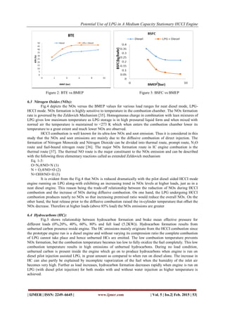 Potential Use of LPG in A Medium Capacity Stationary HCCI Engine
| IJMER | ISSN: 2249–6645 | www.ijmer.com | Vol. 5 | Iss.2| Feb. 2015 | 53|
Figure 2: BTE vs BMEP Figure 3: BSFC vs BMEP
6.3 Nitrogen Oxides (NOx):
Fig.4 depicts the NOx versus the BMEP values for various load ranges for neat diesel mode, LPG-
HCCI mode. NOx formation is highly sensitive to temperature in the combustion chamber. The NOx formation
rate is governed by the Zeldovich Mechanism [35]. Homogeneous charge in combination with lean mixtures of
LPG gives low maximum temperature as LPG storage is in high pressured liquid form and when mixed with
normal air the temperature is maintained to <273 K which when enters the combustion chamber lower its
temperature to a great extent and much lower NOx are observed.
HCCI combustion is well known for its ultra-low NOx and soot emission. Thus it is considered in this
study that the NOx and soot emissions are mainly due to the diffusive combustion of direct injection. The
formation of Nitrogen Monoxide and Nitrogen Dioxide can be divided into thermal route, prompt route, N2O
route and fuel-bound nitrogen route [36]. The major NOx formation route in IC engine combustion is the
thermal route [37]. The thermal NO route is the major constituent to the NOx emission and can be described
with the following three elementary reactions called as extended Zeldovich mechanism
Eq. 1-3:
O+N2®NO+N (1)
N + O2®NO+O (2)
N+OH®NO+H (3)
It is evident from the Fig.4 that NOx is reduced dramatically with the pilot diesel aided HCCI mode
engine running on LPG along-with exhibiting an increasing trend in NOx levels at higher loads, just as in a
neat diesel engine. This reason being the trade-off relationship between the reduction of NOx during HCCI
combustion and the increase of NOx during diffusive combustion. On one hand, the LPG undergoing HCCI
combustion produces nearly no NOx so that increasing premixed ratio would reduce the overall NOx. On the
other hand, the heat release prior to the diffusive combustion raised the in-cylinder temperature that offset the
NOx decrease. Therefore at higher loads (above 85% load) the NOx emissions are greater
6.4 Hydrocarbons (HC):
Fig.5 shows relationship between hydrocarbon formation and brake mean effective pressure for
different loads (0%,20%, 40%, 60%, 80% and full load (5.2KW)). Hydrocarbon formation results from
unburned carbon presence inside engine. The HC emissions mainly originate from the HCCI combustion since
the prototype engine run is a diesel engine and without varying its compression ratio the complete combustion
of LPG cannot take place and hence unburned HCs are emitted. The low combustion temperature prevents
NOx formation, but the combustion temperature becomes too low to fully oxidize the fuel completely. This low
combustion temperature results in high emissions of unburned hydrocarbons. During no load condition,
unburned carbon is present inside the engine which go on to produce hydrocarbons when engine is run on
diesel pilot injection assisted LPG, in great amount as compared to when run on diesel alone. The increase in
HC can also partly be explained by incomplete vaporization of the fuel when the humidity of the inlet air
becomes very high. Further as load increases, hydrocarbon formation decreases rapidly when engine is run on
LPG (with diesel pilot injection) for both modes with and without water injection as higher temperature is
achieved.
 