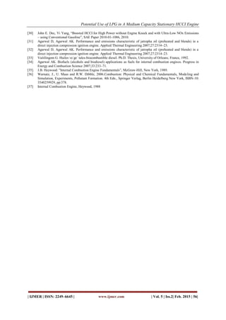Potential Use of LPG in A Medium Capacity Stationary HCCI Engine
| IJMER | ISSN: 2249–6645 | www.ijmer.com | Vol. 5 | Iss.2| Feb. 2015 | 56|
[30] John E. Dec, Yi Yang, “Boosted HCCI for High Power without Engine Knock and with Ultra-Low NOx Emissions
– using Conventional Gasoline”, SAE Paper 2010-01-1086, 2010.
[31] Agarwal D, Agarwal AK. Performance and emissions characteristic of jatropha oil (preheated and blends) in a
direct injection compression ignition engine. Applied Thermal Engineering 2007;27:2314–23.
[32] Agarwal D, Agarwal AK. Performance and emissions characteristic of jatropha oil (preheated and blends) in a
direct injection compression ignition engine. Applied Thermal Engineering 2007;27:2314–23.
[33] Vaitilingom G. Huiles ve´ge´ tales-biocombustible diesel. Ph.D. Thesis, University of Orleans, France, 1992.
[34] Agarwal AK. Biofuels (alcohols and biodiesel) applications as fuels for internal combustion engines. Progress in
Energy and Combustion Science 2007;33:233–71.
[35]. J.B. Heywood: ”Internal Combustion Engine Fundamentals”, McGraw-Hill, New York, 1989.
[36] Warnatz, J., U. Maas and R.W. Dibble, 2006.Combustion: Physical and Chemical Fundamentals, Modeling and
Simulation, Experiments, Pollutant Formation. 4th Edn., Springer Verlag, Berlin Heidelberg New York, ISBN-10:
3540259929, pp:378.
[37] Internal Combustion Engine, Heywood, 1988
 