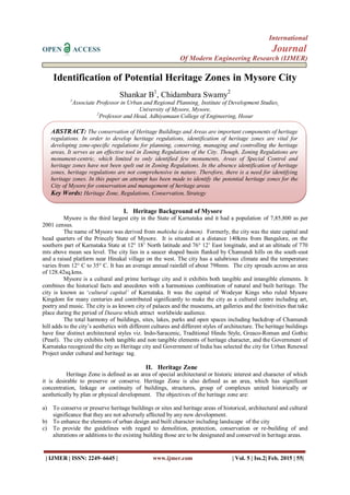 International
OPEN ACCESS Journal
Of Modern Engineering Research (IJMER)
| IJMER | ISSN: 2249–6645 | www.ijmer.com | Vol. 5 | Iss.2| Feb. 2015 | 55|
Identification of Potential Heritage Zones in Mysore City
Shankar B1
, Chidambara Swamy2
1
Associate Professor in Urban and Regional Planning¸ Institute of Development Studies¸
University of Mysore, Mysore,
2
Professor and Head, Adhiyamaan College of Engineering, Hosur
I. Heritage Background of Mysore
Mysore is the third largest city in the State of Karnataka and it had a population of 7,85,800 as per
2001 census.
The name of Mysore was derived from mahisha (a demon). Formerly, the city was the state capital and
head quarters of the Princely State of Mysore. It is situated at a distance 140kms from Bangalore, on the
southern part of Karnataka State at 12° 18‟ North latitude and 76° 12‟ East longitude, and at an altitude of 770
mts above mean sea level. The city lies in a saucer shaped basin flanked by Chamundi hills on the south-east
and a raised platform near Hinakal village on the west. The city has a salubrious climate and the temperature
varies from 12° C to 35° C. It has an average annual rainfall of about 798mm. The city spreads across an area
of 128.42sq.kms.
Mysore is a cultural and prime heritage city and it exhibits both tangible and intangible elements. It
combines the historical facts and anecdotes with a harmonious combination of natural and built heritage. The
city is known as „cultural capital’ of Karnataka. It was the capital of Wodeyar Kings who ruled Mysore
Kingdom for many centuries and contributed significantly to make the city as a cultural centre including art,
poetry and music. The city is as known city of palaces and the museums, art galleries and the festivities that take
place during the period of Dasara which attract worldwide audience.
The total harmony of buildings, sites, lakes, parks and open spaces including backdrop of Chamundi
hill adds to the city‟s aesthetics with different cultures and different styles of architecture. The heritage buildings
have four distinct architectural styles viz. Indo-Saracenic, Traditional Hindu Style, Greaco-Roman and Gothic
(Pearl). The city exhibits both tangible and non tangible elements of heritage character, and the Government of
Karnataka recognized the city as Heritage city and Government of India has selected the city for Urban Renewal
Project under cultural and heritage tag.
II. Heritage Zone
Heritage Zone is defined as an area of special architectural or historic interest and character of which
it is desirable to preserve or conserve. Heritage Zone is also defined as an area, which has significant
concentration, linkage or continuity of buildings, structures, group of complexes united historically or
aesthetically by plan or physical development. The objectives of the heritage zone are:
a) To conserve or preserve heritage buildings or sites and heritage areas of historical, architectural and cultural
significance that they are not adversely affected by any new development.
b) To enhance the elements of urban design and built character including landscape of the city
c) To provide the guidelines with regard to demolition, protection, conservation or re-building of and
alterations or additions to the existing building those are to be designated and conserved in heritage areas.
ABSTRACT: The conservation of Heritage Buildings and Areas are important components of heritage
regulations. In order to develop heritage regulations, identification of heritage zones are vital for
developing zone-specific regulations for planning, conserving, managing and controlling the heritage
areas, It serves as an effective tool in Zoning Regulations of the City. Though, Zoning Regulations are
monument-centric, which limited to only identified few monuments, Areas of Special Control and
heritage zones have not been spelt out in Zoning Regulations. In the absence identification of heritage
zones, heritage regulations are not comprehensive in nature. Therefore, there is a need for identifying
heritage zones. In this paper an attempt has been made to identify the potential heritage zones for the
City of Mysore for conservation and management of heritage areas.
Key Words: Heritage Zone, Regulations, Conservation, Strategy
 