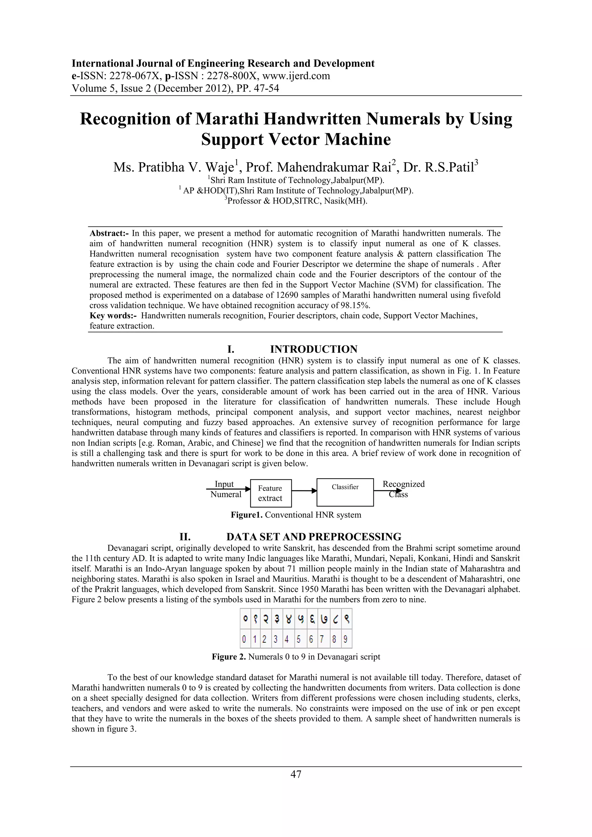 International Journal of Engineering Research and Development
e-ISSN: 2278-067X, p-ISSN : 2278-800X, www.ijerd.com
Volume 5, Issue 2 (December 2012), PP. 47-54

  Recognition of Marathi Handwritten Numerals by Using
                 Support Vector Machine
            Ms. Pratibha V. Waje1, Prof. Mahendrakumar Rai2, Dr. R.S.Patil3
                                       1
                                         Shri Ram Institute of Technology,Jabalpur(MP).
                              1
                                  AP &HOD(IT),Shri Ram Institute of Technology,Jabalpur(MP).
                                             3
                                               Professor & HOD,SITRC, Nasik(MH).


     Abstract:- In this paper, we present a method for automatic recognition of Marathi handwritten numerals. The
     aim of handwritten numeral recognition (HNR) system is to classify input numeral as one of K classes.
     Handwritten numeral recognisation system have two component feature analysis & pattern classification The
     feature extraction is by using the chain code and Fourier Descriptor we determine the shape of numerals . After
     preprocessing the numeral image, the normalized chain code and the Fourier descriptors of the contour of the
     numeral are extracted. These features are then fed in the Support Vector Machine (SVM) for classification. The
     proposed method is experimented on a database of 12690 samples of Marathi handwritten numeral using fivefold
     cross validation technique. We have obtained recognition accuracy of 98.15%.
     Key words:- Handwritten numerals recognition, Fourier descriptors, chain code, Support Vector Machines,
     feature extraction.

                                             I.          INTRODUCTION
            The aim of handwritten numeral recognition (HNR) system is to classify input numeral as one of K classes.
Conventional HNR systems have two components: feature analysis and pattern classification, as shown in Fig. 1. In Feature
analysis step, information relevant for pattern classifier. The pattern classification step labels the numeral as one of K classes
using the class models. Over the years, considerable amount of work has been carried out in the area of HNR. Various
methods have been proposed in the literature for classification of handwritten numerals. These include Hough
transformations, histogram methods, principal component analysis, and support vector machines, nearest neighbor
techniques, neural computing and fuzzy based approaches. An extensive survey of recognition performance for large
handwritten database through many kinds of features and classifiers is reported. In comparison with HNR systems of various
non Indian scripts [e.g. Roman, Arabic, and Chinese] we find that the recognition of handwritten numerals for Indian scripts
is still a challenging task and there is spurt for work to be done in this area. A brief review of work done in recognition of
handwritten numerals written in Devanagari script is given below.

                                         Input        Feature              Classifier     Recognized
                                        Numeral     extract                                Class
                                                    ion
                                              Figure1. Conventional HNR system

                               II.           DATA SET AND PREPROCESSING
          Devanagari script, originally developed to write Sanskrit, has descended from the Brahmi script sometime around
the 11th century AD. It is adapted to write many Indic languages like Marathi, Mundari, Nepali, Konkani, Hindi and Sanskrit
itself. Marathi is an Indo-Aryan language spoken by about 71 million people mainly in the Indian state of Maharashtra and
neighboring states. Marathi is also spoken in Israel and Mauritius. Marathi is thought to be a descendent of Maharashtri, one
of the Prakrit languages, which developed from Sanskrit. Since 1950 Marathi has been written with the Devanagari alphabet.
Figure 2 below presents a listing of the symbols used in Marathi for the numbers from zero to nine.




                                         Figure 2. Numerals 0 to 9 in Devanagari script

          To the best of our knowledge standard dataset for Marathi numeral is not available till today. Therefore, dataset of
Marathi handwritten numerals 0 to 9 is created by collecting the handwritten documents from writers. Data collection is done
on a sheet specially designed for data collection. Writers from different professions were chosen including students, clerks,
teachers, and vendors and were asked to write the numerals. No constraints were imposed on the use of ink or pen except
that they have to write the numerals in the boxes of the sheets provided to them. A sample sheet of handwritten numerals is
shown in figure 3.




                                                                47
 