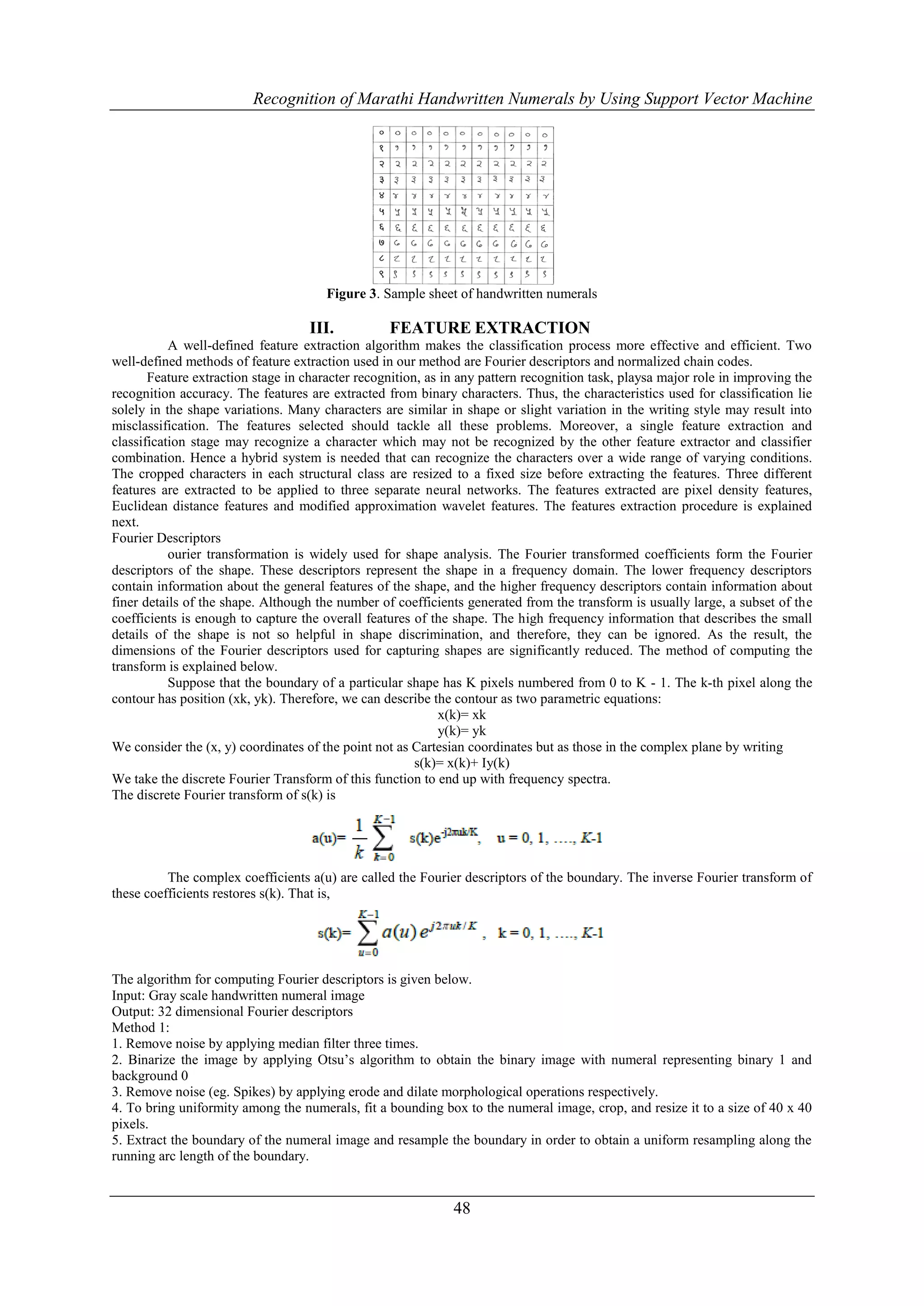 Recognition of Marathi Handwritten Numerals by Using Support Vector Machine




                                       Figure 3. Sample sheet of handwritten numerals

                                    III.          FEATURE EXTRACTION
           A well-defined feature extraction algorithm makes the classification process more effective and efficient. Two
well-defined methods of feature extraction used in our method are Fourier descriptors and normalized chain codes.
       Feature extraction stage in character recognition, as in any pattern recognition task, playsa major role in improving the
recognition accuracy. The features are extracted from binary characters. Thus, the characteristics used for classification lie
solely in the shape variations. Many characters are similar in shape or slight variation in the writing style may result into
misclassification. The features selected should tackle all these problems. Moreover, a single feature extraction and
classification stage may recognize a character which may not be recognized by the other feature extractor and classifier
combination. Hence a hybrid system is needed that can recognize the characters over a wide range of varying conditions.
The cropped characters in each structural class are resized to a fixed size before extracting the features. Three different
features are extracted to be applied to three separate neural networks. The features extracted are pixel density features,
Euclidean distance features and modified approximation wavelet features. The features extraction procedure is explained
next.
Fourier Descriptors
           ourier transformation is widely used for shape analysis. The Fourier transformed coefficients form the Fourier
descriptors of the shape. These descriptors represent the shape in a frequency domain. The lower frequency descriptors
contain information about the general features of the shape, and the higher frequency descriptors contain information about
finer details of the shape. Although the number of coefficients generated from the transform is usually large, a subset of the
coefficients is enough to capture the overall features of the shape. The high frequency information that describes the small
details of the shape is not so helpful in shape discrimination, and therefore, they can be ignored. As the result, the
dimensions of the Fourier descriptors used for capturing shapes are significantly reduced. The method of computing the
transform is explained below.
           Suppose that the boundary of a particular shape has K pixels numbered from 0 to K - 1. The k-th pixel along the
contour has position (xk, yk). Therefore, we can describe the contour as two parametric equations:
                                                            x(k)= xk
                                                            y(k)= yk
We consider the (x, y) coordinates of the point not as Cartesian coordinates but as those in the complex plane by writing
                                                        s(k)= x(k)+ Iy(k)
We take the discrete Fourier Transform of this function to end up with frequency spectra.
The discrete Fourier transform of s(k) is




          The complex coefficients a(u) are called the Fourier descriptors of the boundary. The inverse Fourier transform of
these coefficients restores s(k). That is,




The algorithm for computing Fourier descriptors is given below.
Input: Gray scale handwritten numeral image
Output: 32 dimensional Fourier descriptors
Method 1:
1. Remove noise by applying median filter three times.
2. Binarize the image by applying Otsu’s algorithm to obtain the binary image with numeral representing binary 1 and
background 0
3. Remove noise (eg. Spikes) by applying erode and dilate morphological operations respectively.
4. To bring uniformity among the numerals, fit a bounding box to the numeral image, crop, and resize it to a size of 40 x 40
pixels.
5. Extract the boundary of the numeral image and resample the boundary in order to obtain a uniform resampling along the
running arc length of the boundary.


                                                              48
 