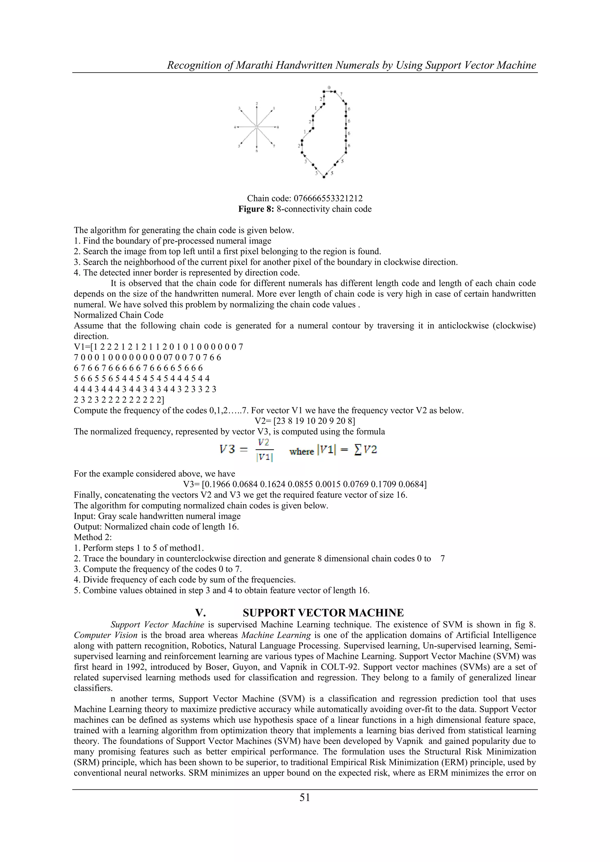 Recognition of Marathi Handwritten Numerals by Using Support Vector Machine




                                              Chain code: 076666553321212
                                            Figure 8: 8-connectivity chain code

The algorithm for generating the chain code is given below.
1. Find the boundary of pre-processed numeral image
2. Search the image from top left until a first pixel belonging to the region is found.
3. Search the neighborhood of the current pixel for another pixel of the boundary in clockwise direction.
4. The detected inner border is represented by direction code.
           It is observed that the chain code for different numerals has different length code and length of each chain code
depends on the size of the handwritten numeral. More ever length of chain code is very high in case of certain handwritten
numeral. We have solved this problem by normalizing the chain code values .
Normalized Chain Code
Assume that the following chain code is generated for a numeral contour by traversing it in anticlockwise (clockwise)
direction.
V1=[1 2 2 2 1 2 1 2 1 1 2 0 1 0 1 0 0 0 0 0 0 7
7 0 0 0 1 0 0 0 0 0 0 0 0 07 0 0 7 0 7 6 6
6766766666766665666
56655654454545444544
444344434434344323323
2 3 2 3 2 2 2 2 2 2 2 2 2]
Compute the frequency of the codes 0,1,2…..7. For vector V1 we have the frequency vector V2 as below.
                                                    V2= [23 8 19 10 20 9 20 8]
The normalized frequency, represented by vector V3, is computed using the formula



For the example considered above, we have
                              V3= [0.1966 0.0684 0.1624 0.0855 0.0015 0.0769 0.1709 0.0684]
Finally, concatenating the vectors V2 and V3 we get the required feature vector of size 16.
The algorithm for computing normalized chain codes is given below.
Input: Gray scale handwritten numeral image
Output: Normalized chain code of length 16.
Method 2:
1. Perform steps 1 to 5 of method1.
2. Trace the boundary in counterclockwise direction and generate 8 dimensional chain codes 0 to   7
3. Compute the frequency of the codes 0 to 7.
4. Divide frequency of each code by sum of the frequencies.
5. Combine values obtained in step 3 and 4 to obtain feature vector of length 16.

                                V.           SUPPORT VECTOR MACHINE
           Support Vector Machine is supervised Machine Learning technique. The existence of SVM is shown in fig 8.
Computer Vision is the broad area whereas Machine Learning is one of the application domains of Artificial Intelligence
along with pattern recognition, Robotics, Natural Language Processing. Supervised learning, Un-supervised learning, Semi-
supervised learning and reinforcement learning are various types of Machine Learning. Support Vector Machine (SVM) was
first heard in 1992, introduced by Boser, Guyon, and Vapnik in COLT-92. Support vector machines (SVMs) are a set of
related supervised learning methods used for classification and regression. They belong to a family of generalized linear
classifiers.
           n another terms, Support Vector Machine (SVM) is a classification and regression prediction tool that uses
Machine Learning theory to maximize predictive accuracy while automatically avoiding over-fit to the data. Support Vector
machines can be defined as systems which use hypothesis space of a linear functions in a high dimensional feature space,
trained with a learning algorithm from optimization theory that implements a learning bias derived from statistical learning
theory. The foundations of Support Vector Machines (SVM) have been developed by Vapnik and gained popularity due to
many promising features such as better empirical performance. The formulation uses the Structural Risk Minimization
(SRM) principle, which has been shown to be superior, to traditional Empirical Risk Minimization (ERM) principle, used by
conventional neural networks. SRM minimizes an upper bound on the expected risk, where as ERM minimizes the error on

                                                            51
 