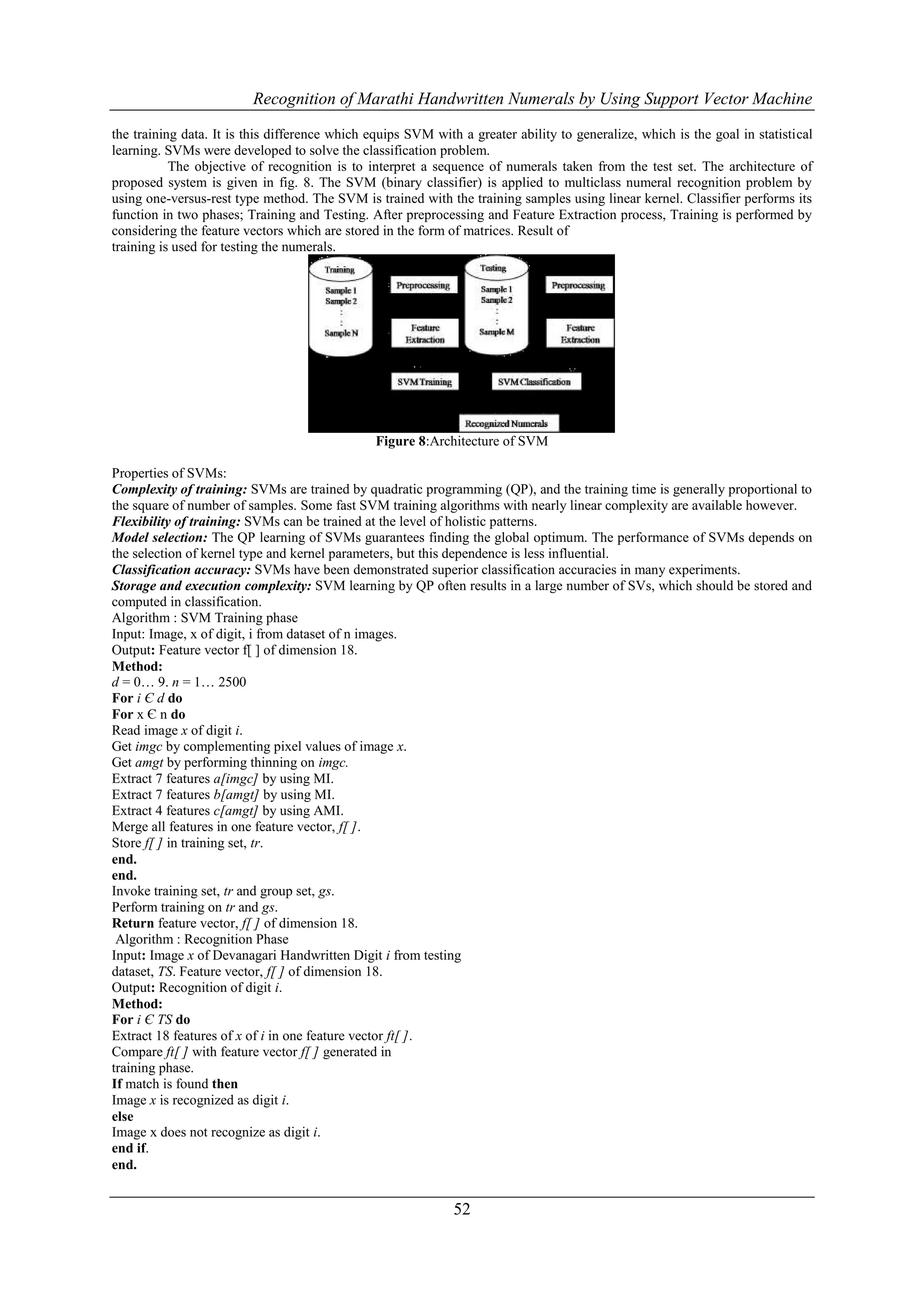 Recognition of Marathi Handwritten Numerals by Using Support Vector Machine

the training data. It is this difference which equips SVM with a greater ability to generalize, which is the goal in statistical
learning. SVMs were developed to solve the classification problem.
           The objective of recognition is to interpret a sequence of numerals taken from the test set. The architecture of
proposed system is given in fig. 8. The SVM (binary classifier) is applied to multiclass numeral recognition problem by
using one-versus-rest type method. The SVM is trained with the training samples using linear kernel. Classifier performs its
function in two phases; Training and Testing. After preprocessing and Feature Extraction process, Training is performed by
considering the feature vectors which are stored in the form of matrices. Result of
training is used for testing the numerals.




                                                Figure 8:Architecture of SVM

Properties of SVMs:
Complexity of training: SVMs are trained by quadratic programming (QP), and the training time is generally proportional to
the square of number of samples. Some fast SVM training algorithms with nearly linear complexity are available however.
Flexibility of training: SVMs can be trained at the level of holistic patterns.
Model selection: The QP learning of SVMs guarantees finding the global optimum. The performance of SVMs depends on
the selection of kernel type and kernel parameters, but this dependence is less influential.
Classification accuracy: SVMs have been demonstrated superior classification accuracies in many experiments.
Storage and execution complexity: SVM learning by QP often results in a large number of SVs, which should be stored and
computed in classification.
Algorithm : SVM Training phase
Input: Image, x of digit, i from dataset of n images.
Output: Feature vector f[ ] of dimension 18.
Method:
d = 0… 9. n = 1… 2500
For i Є d do
For x Є n do
Read image x of digit i.
Get imgc by complementing pixel values of image x.
Get amgt by performing thinning on imgc.
Extract 7 features a[imgc] by using MI.
Extract 7 features b[amgt] by using MI.
Extract 4 features c[amgt] by using AMI.
Merge all features in one feature vector, f[ ].
Store f[ ] in training set, tr.
end.
end.
Invoke training set, tr and group set, gs.
Perform training on tr and gs.
Return feature vector, f[ ] of dimension 18.
 Algorithm : Recognition Phase
Input: Image x of Devanagari Handwritten Digit i from testing
dataset, TS. Feature vector, f[ ] of dimension 18.
Output: Recognition of digit i.
Method:
For i Є TS do
Extract 18 features of x of i in one feature vector ft[ ].
Compare ft[ ] with feature vector f[ ] generated in
training phase.
If match is found then
Image x is recognized as digit i.
else
Image x does not recognize as digit i.
end if.
end.


                                                              52
 