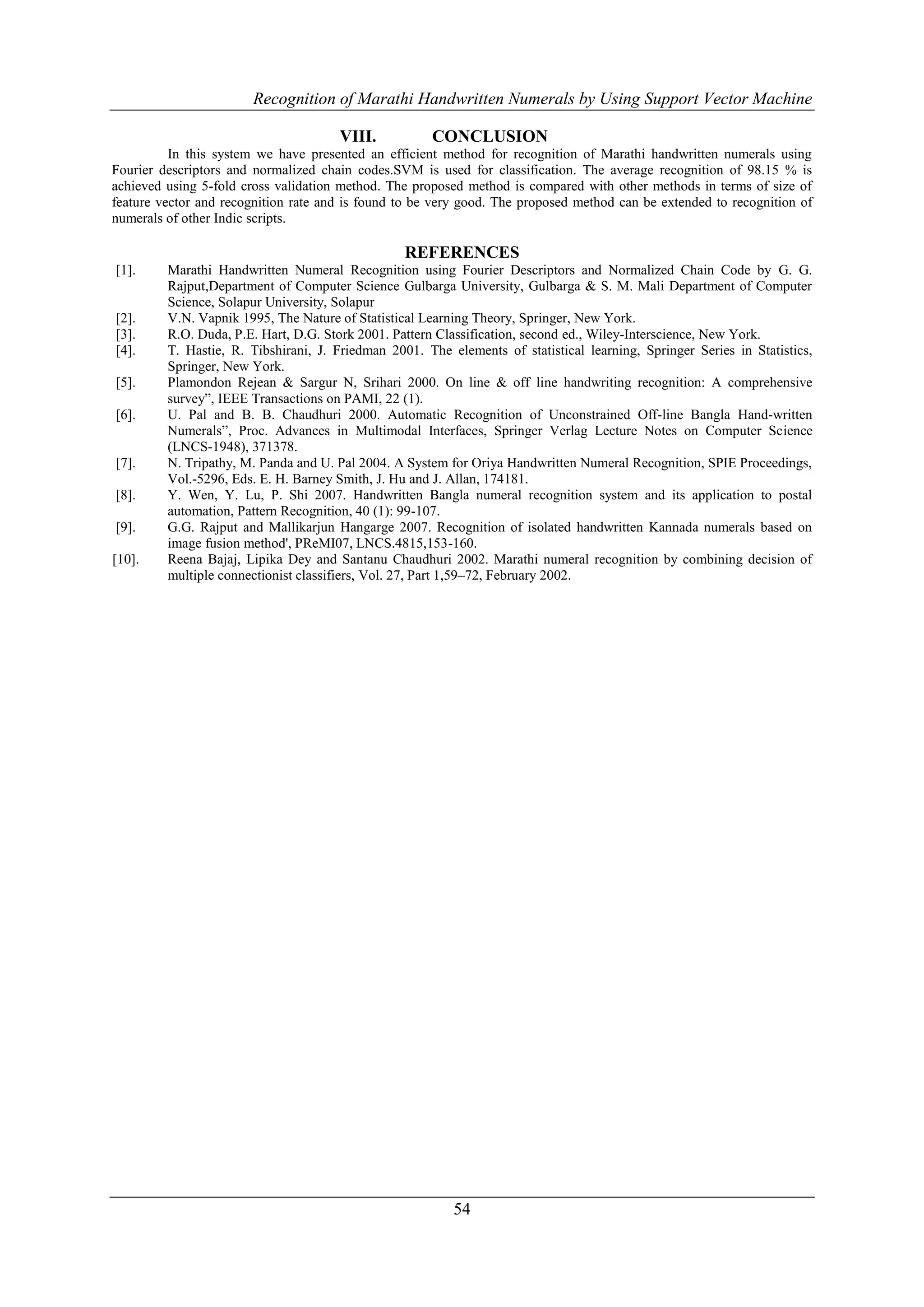 Recognition of Marathi Handwritten Numerals by Using Support Vector Machine

                                      VIII.           CONCLUSION
          In this system we have presented an efficient method for recognition of Marathi handwritten numerals using
Fourier descriptors and normalized chain codes.SVM is used for classification. The average recognition of 98.15 % is
achieved using 5-fold cross validation method. The proposed method is compared with other methods in terms of size of
feature vector and recognition rate and is found to be very good. The proposed method can be extended to recognition of
numerals of other Indic scripts.

                                                  REFERENCES
[1].     Marathi Handwritten Numeral Recognition using Fourier Descriptors and Normalized Chain Code by G. G.
         Rajput,Department of Computer Science Gulbarga University, Gulbarga & S. M. Mali Department of Computer
         Science, Solapur University, Solapur
[2].     V.N. Vapnik 1995, The Nature of Statistical Learning Theory, Springer, New York.
[3].     R.O. Duda, P.E. Hart, D.G. Stork 2001. Pattern Classification, second ed., Wiley-Interscience, New York.
[4].     T. Hastie, R. Tibshirani, J. Friedman 2001. The elements of statistical learning, Springer Series in Statistics,
         Springer, New York.
[5].     Plamondon Rejean & Sargur N, Srihari 2000. On line & off line handwriting recognition: A comprehensive
         survey”, IEEE Transactions on PAMI, 22 (1).
[6].     U. Pal and B. B. Chaudhuri 2000. Automatic Recognition of Unconstrained Off-line Bangla Hand-written
         Numerals”, Proc. Advances in Multimodal Interfaces, Springer Verlag Lecture Notes on Computer Science
         (LNCS-1948), 371378.
[7].     N. Tripathy, M. Panda and U. Pal 2004. A System for Oriya Handwritten Numeral Recognition, SPIE Proceedings,
         Vol.-5296, Eds. E. H. Barney Smith, J. Hu and J. Allan, 174181.
[8].     Y. Wen, Y. Lu, P. Shi 2007. Handwritten Bangla numeral recognition system and its application to postal
         automation, Pattern Recognition, 40 (1): 99-107.
[9].     G.G. Rajput and Mallikarjun Hangarge 2007. Recognition of isolated handwritten Kannada numerals based on
         image fusion method', PReMI07, LNCS.4815,153-160.
[10].    Reena Bajaj, Lipika Dey and Santanu Chaudhuri 2002. Marathi numeral recognition by combining decision of
         multiple connectionist classifiers, Vol. 27, Part 1,59–72, February 2002.




                                                          54
 