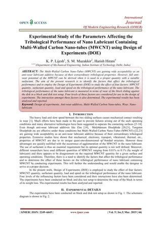 International
OPEN ACCESS Journal
Of Modern Engineering Research (IJMER)
| IJMER | ISSN: 2249–6645 | www.ijmer.com | Vol. 5 | Iss.3| Mar. 2015 | 66|
Experimental Study of the Parameters Affecting the
Tribological Performance of Nano Lubricant Containing
Multi-Walled Carbon Nano-tubes (MWCNT) using Design of
Experiments (DOE)
K. P. Lijesh1
, S. M. Muzakkir2
, Harish Hirani3
1,2,3
(Department of Mechanical Engineering, Indian Institute of Technology Delhi, India)
I. INTRODUCTION
The heavy load and slow speed between the two sliding surfaces causes mechanical contact resulting
in wear [1]. Much efforts have been made in the past to prevent failures arising out of the such operating
conditions and many alternative technologies have been suggested to separate the contacting surfaces [2–18].
Even though anti-wear lubricant additives like Zinc [19], Molybdenum Disulphide [20,21], Tungsten
Disulphide etc are effective under these conditions but Multi-Walled Carbon Nano-Tubes (MWCNT) [22,23]
are gaining wide acceptability as an anti-wear lubricant additive because of their extraordinary tribological
properties. Extensive studies have shown that mechanical, electronic, transport, vibrational, thermal, etc.,
properties of MWCNT are due to its unique quasi-one-dimensional sp2
-bonded structure. However these
advantages are quickly nullified with the occurrence of agglomeration of the MWCNT in the nano lubricant.
The use of surfactant is thus an essential requirement but its optimal quantity is not well defined. Moreover,
different researchers have used different quantities of MWCNT ranging from 0.01% to 0.1% (by weight of
lubricant) and there appears to be disagreement on the required MWCNT quantity for a given surface and
operating conditions. Therefore, there is a need to identify the factors that affect the tribological performance
and to determine the effect of these factors on the tribological performance of nano lubricant containing
MWCNT by conducting experiments. This will further the understanding and would enable the designer to
arrive at a proper decision.
In the present work, Design of Experiments (DOE) is employed to study the effect of four factors:
MWCNT quantity, surfactant quantity, load and speed on the tribological performance of the nano lubricant.
Four levels of the influencing factors have been considered and their interactions have also been determined.
The experiments have been conducted on block and disc test setup to determine the wear of the block in terms
of its weight loss. The experimental results has been analyzed and reported.
II. EXPERIMENTAL DETAILS
The experiments have been conducted on block and disk test setup as shown in Fig. 1. The schematic
diagram is shown in Fig. 2.
ABSTRACT: The Multi-Walled Carbon Nano-Tubes (MWCNT) are gaining wide acceptability as an
anti-wear lubricant additive because of their extraordinary tribological properties. However, full anti-
wear potential of the MWCNT can be derived when it is used in a proper quantity with a suitable
surfactant. The aim of the present research is to identify the factors that affect the tribological
performance and to employ the Design of Experiments (DOE) to study the effect of four factors: MWCNT
quantity, surfactant quantity, load and speed on the tribological performance of the nano lubricant. The
tribological performance of the nano lubricant is measured in terms of wear of the block sliding against
the disk in a block and disk test setup. Four levels of these factors are considered for use in the design of
experiments. The interaction amongst these factors is also determined. The experimental results has been
analyzed and reported.
Keyword: Design of experiments, Anti-wear additives, Multi-Walled Carbon Nano-tubes, Wear, Nano-
lubricant.
 