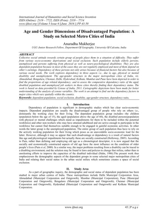 International Journal of Humanities and Social Science Invention
ISSN (Online): 2319 – 7722, ISSN (Print): 2319 – 7714
www.ijhssi.org ||Volume 5 Issue 6 ||June. 2016 || PP.43-50
www.ijhssi.org 43 | P a g e
Age and Gender Dimensions of Disadvantaged Population: A
Study on Selected Metro Cities of India
Anuradha Mukherjee
UGC-Junior Research Fellow, Department Of Geography, University Of Calcutta, India
ABSTRACT
Collective social attitude towards certain group of people place them in a situation of difficulty. They suffer
from various socio-economic deprivations and social exclusion. Such population include elderly persons,
unemployed and persons suffering from physical as well as neuro-psychological disabilities. They are also
dependent population because in most of the cases they are not regularly employed and most of them depend on
other’s earnings. Dependency of these persons not only arises because of financial factors but also because of
various social needs. The work explores dependency in three aspects i.e., due to age, physical or mental
disability and unemployment. The age-gender structure in the major metropolitan cities of India, viz.
Ahmedabad, Bengaluru, Chennai, Delhi, Hyderabad, Kolkata, Mumbai and Pune have been depicted in order to
find the proportions of age related dependency; and to assess the comparative dependency ratio of the aged,
disabled population and unemployed job seekers in these cities thereby finding their dependency status. The
work is based on data provided by Census of India, 2011. Cartographic depictions have been made for better
understanding of the analysis of census variables. The work is an attempt to find out the dependency factors in
major cities which vary spatially within the country.
Keywords: dependent population, social exclusion, disability, age-gender structure, dependency ratio,
I. Introduction
Dependency of population is significant in demographic studies which has clear socio-economic
impacts. Dependent population are usually the disadvantaged group of people who rely on others i.e.,
dominantly the working class for their living. The dependent population group includes—the children
(population below the age of 15), the aged (population above the age of 60), the disabled persons(population
with physical or mental challenges which stand as impediments for them to be included within the potential
workforce) and other non-workers who may have attained adulthood and are active enough to participate in the
workforce but cannot find themselves suitable enough to be engaged in gainful economic activities. In other
words the latter group is the unemployed population. The entire group of such population thus have to rely on
the actively working population for their living which poses as an unavoidable socio-economic load for the
latter. However, although it may so appear that such disadvantage or dependency is a result of natural factors
like age and physiological impediments but actually these are socially constructed (Holloway, 2005). According
to Pain, rather than defining and employing old age as a chronological descriptor, it is now argued that the
socially and economically constructed aspects of old age have the most influence on the condition of older
people‘s lives (Pain et al, 2000). In a similar way, the major problems resulting from a disability can be traced to
a disabling environment; and the solution may be found in laws and policies to change that milieu, rather than in
unrelenting efforts to improve the capacities of the disabled individual (Hahn, 1986).The present work thus
emphasizeson the demographic aspects of the dependent groups in some selected major metropolitan cities of
India and relating their social status in the urban social milieu which sometimes creates a space of social
exclusion.
II. Study Area
As a part of geographic inquiry, the demographic and social status of dependent population has been
studied in major urban centres of India. These metropolitans include Delhi Municipal Corporation Area,
Ahmedabad (Municipal Corporation and Outgrowth), Mumbai (Municipal Corporation), Pune (Municipal
Corporation and Outgrowth), Bengaluru (Municipal Corporation and Outgrowth), Chennai (Municipal
Corporation and Outgrowth), Hyderabad (Municipal Corporation and Outgrowth) and Kolkata Municipal
Corporation.
 