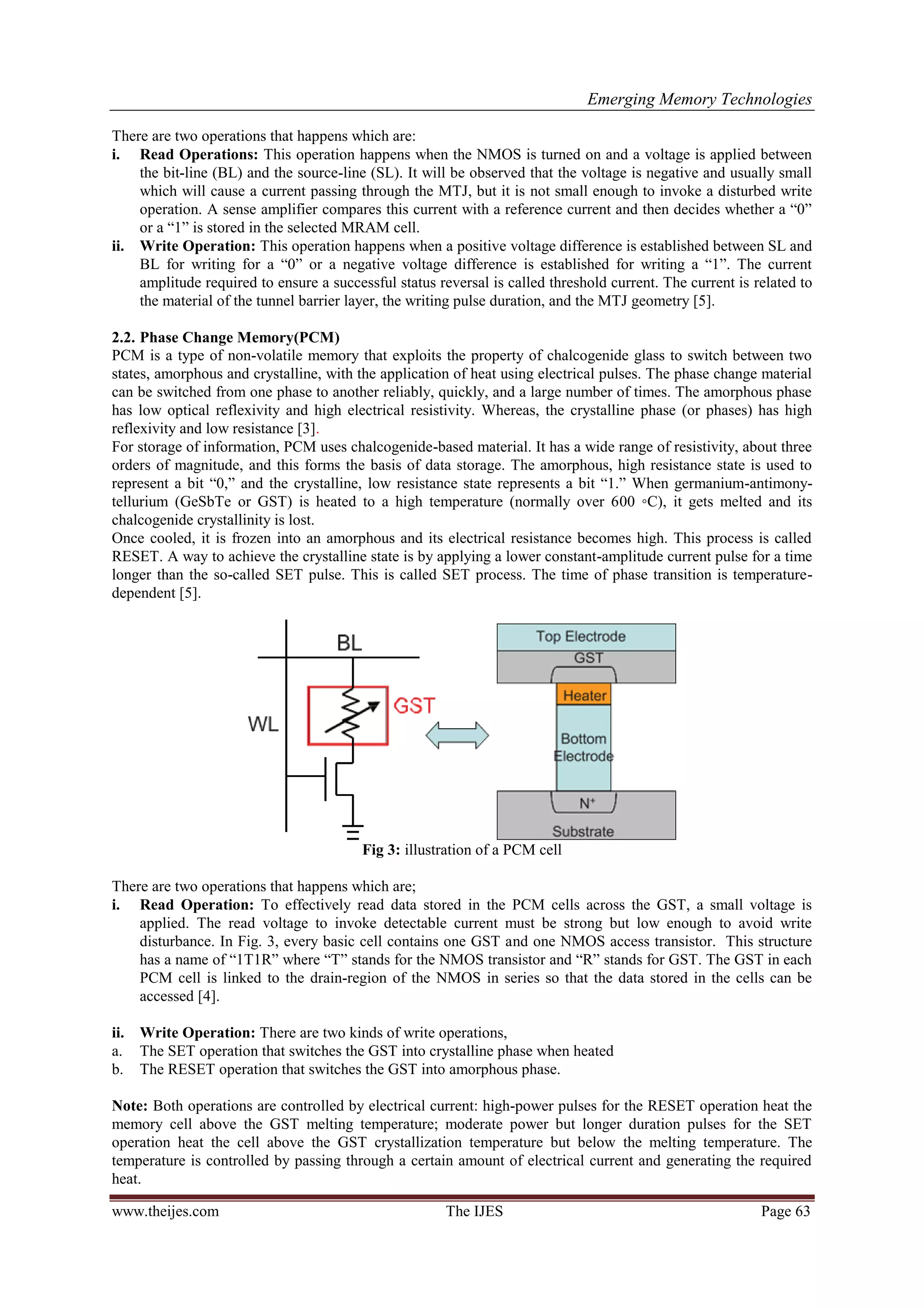 Emerging Memory Technologies
www.theijes.com The IJES Page 63
There are two operations that happens which are:
i. Read Operations: This operation happens when the NMOS is turned on and a voltage is applied between
the bit-line (BL) and the source-line (SL). It will be observed that the voltage is negative and usually small
which will cause a current passing through the MTJ, but it is not small enough to invoke a disturbed write
operation. A sense amplifier compares this current with a reference current and then decides whether a “0”
or a “1” is stored in the selected MRAM cell.
ii. Write Operation: This operation happens when a positive voltage difference is established between SL and
BL for writing for a “0” or a negative voltage difference is established for writing a “1”. The current
amplitude required to ensure a successful status reversal is called threshold current. The current is related to
the material of the tunnel barrier layer, the writing pulse duration, and the MTJ geometry [5].
2.2. Phase Change Memory(PCM)
PCM is a type of non-volatile memory that exploits the property of chalcogenide glass to switch between two
states, amorphous and crystalline, with the application of heat using electrical pulses. The phase change material
can be switched from one phase to another reliably, quickly, and a large number of times. The amorphous phase
has low optical reflexivity and high electrical resistivity. Whereas, the crystalline phase (or phases) has high
reflexivity and low resistance [3].
For storage of information, PCM uses chalcogenide-based material. It has a wide range of resistivity, about three
orders of magnitude, and this forms the basis of data storage. The amorphous, high resistance state is used to
represent a bit “0,” and the crystalline, low resistance state represents a bit “1.” When germanium-antimony-
tellurium (GeSbTe or GST) is heated to a high temperature (normally over 600 ◦C), it gets melted and its
chalcogenide crystallinity is lost.
Once cooled, it is frozen into an amorphous and its electrical resistance becomes high. This process is called
RESET. A way to achieve the crystalline state is by applying a lower constant-amplitude current pulse for a time
longer than the so-called SET pulse. This is called SET process. The time of phase transition is temperature-
dependent [5].
Fig 3: illustration of a PCM cell
There are two operations that happens which are;
i. Read Operation: To effectively read data stored in the PCM cells across the GST, a small voltage is
applied. The read voltage to invoke detectable current must be strong but low enough to avoid write
disturbance. In Fig. 3, every basic cell contains one GST and one NMOS access transistor. This structure
has a name of “1T1R” where “T” stands for the NMOS transistor and “R” stands for GST. The GST in each
PCM cell is linked to the drain-region of the NMOS in series so that the data stored in the cells can be
accessed [4].
ii. Write Operation: There are two kinds of write operations,
a. The SET operation that switches the GST into crystalline phase when heated
b. The RESET operation that switches the GST into amorphous phase.
Note: Both operations are controlled by electrical current: high-power pulses for the RESET operation heat the
memory cell above the GST melting temperature; moderate power but longer duration pulses for the SET
operation heat the cell above the GST crystallization temperature but below the melting temperature. The
temperature is controlled by passing through a certain amount of electrical current and generating the required
heat.
 