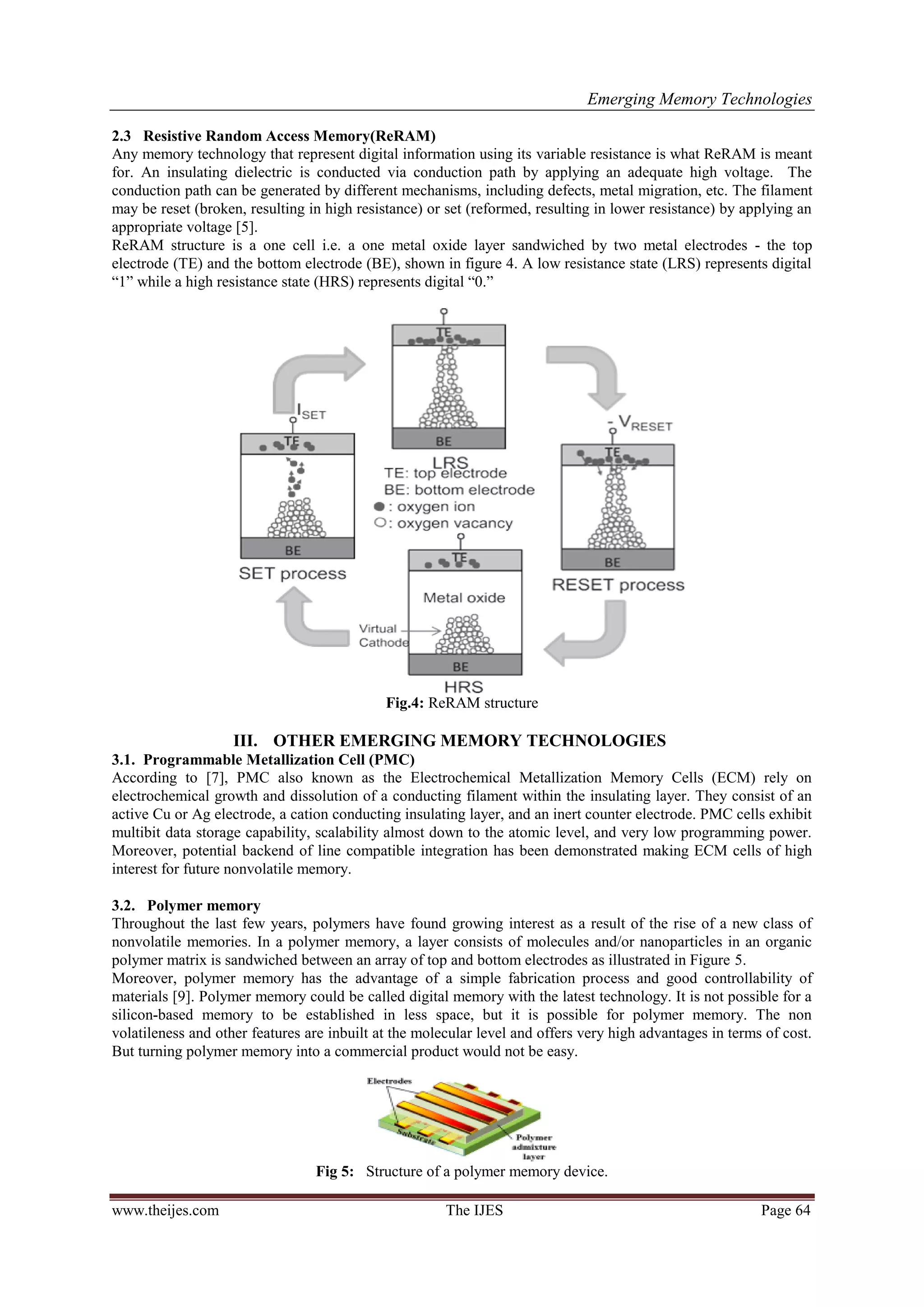 Emerging Memory Technologies
www.theijes.com The IJES Page 64
2.3 Resistive Random Access Memory(ReRAM)
Any memory technology that represent digital information using its variable resistance is what ReRAM is meant
for. An insulating dielectric is conducted via conduction path by applying an adequate high voltage. The
conduction path can be generated by different mechanisms, including defects, metal migration, etc. The filament
may be reset (broken, resulting in high resistance) or set (reformed, resulting in lower resistance) by applying an
appropriate voltage [5].
ReRAM structure is a one cell i.e. a one metal oxide layer sandwiched by two metal electrodes - the top
electrode (TE) and the bottom electrode (BE), shown in figure 4. A low resistance state (LRS) represents digital
“1” while a high resistance state (HRS) represents digital “0.”
Fig.4: ReRAM structure
III. OTHER EMERGING MEMORY TECHNOLOGIES
3.1. Programmable Metallization Cell (PMC)
According to [7], PMC also known as the Electrochemical Metallization Memory Cells (ECM) rely on
electrochemical growth and dissolution of a conducting filament within the insulating layer. They consist of an
active Cu or Ag electrode, a cation conducting insulating layer, and an inert counter electrode. PMC cells exhibit
multibit data storage capability, scalability almost down to the atomic level, and very low programming power.
Moreover, potential backend of line compatible integration has been demonstrated making ECM cells of high
interest for future nonvolatile memory.
3.2. Polymer memory
Throughout the last few years, polymers have found growing interest as a result of the rise of a new class of
nonvolatile memories. In a polymer memory, a layer consists of molecules and/or nanoparticles in an organic
polymer matrix is sandwiched between an array of top and bottom electrodes as illustrated in Figure 5.
Moreover, polymer memory has the advantage of a simple fabrication process and good controllability of
materials [9]. Polymer memory could be called digital memory with the latest technology. It is not possible for a
silicon-based memory to be established in less space, but it is possible for polymer memory. The non
volatileness and other features are inbuilt at the molecular level and offers very high advantages in terms of cost.
But turning polymer memory into a commercial product would not be easy.
Fig 5: Structure of a polymer memory device.
 
