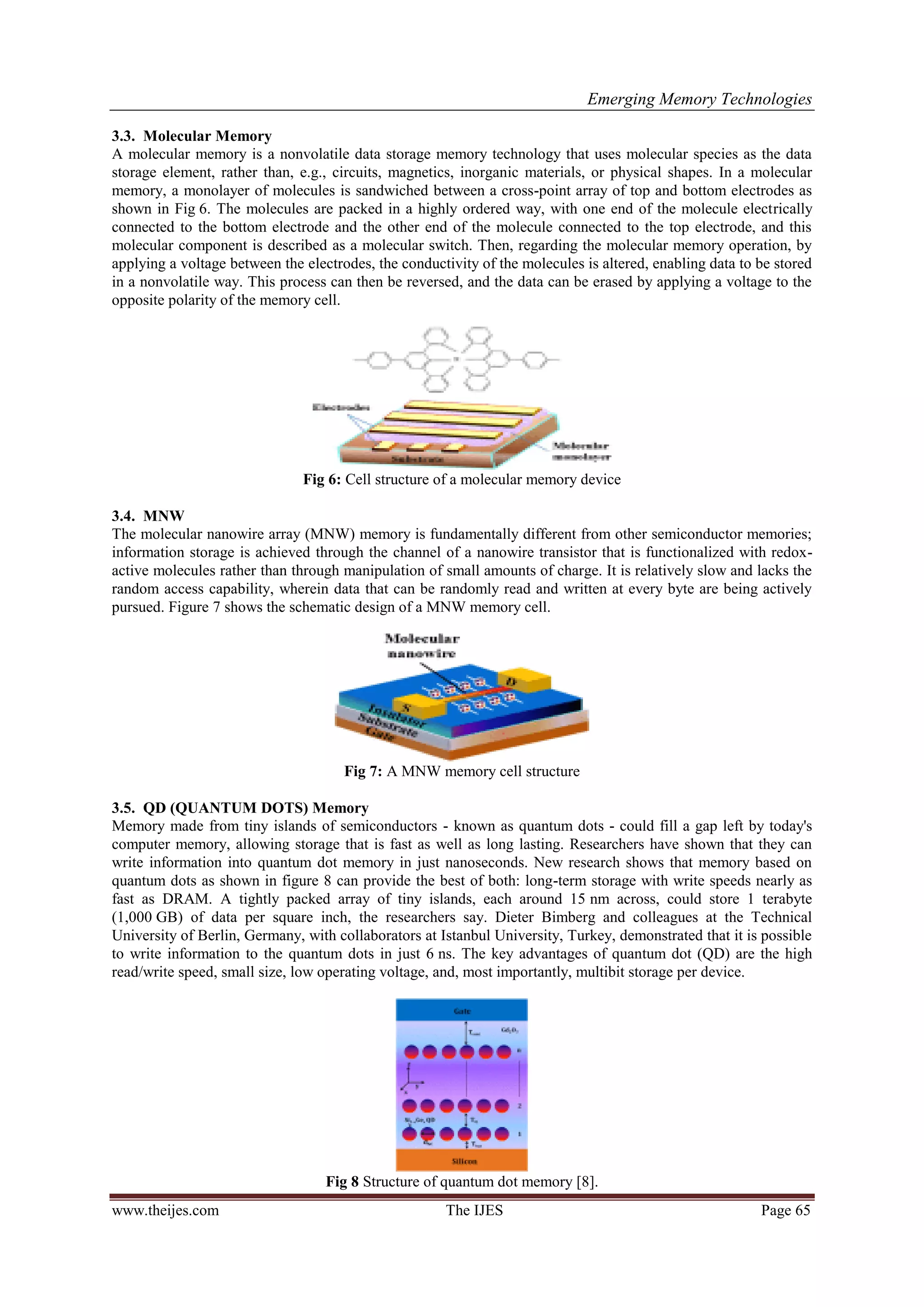 Emerging Memory Technologies
www.theijes.com The IJES Page 65
3.3. Molecular Memory
A molecular memory is a nonvolatile data storage memory technology that uses molecular species as the data
storage element, rather than, e.g., circuits, magnetics, inorganic materials, or physical shapes. In a molecular
memory, a monolayer of molecules is sandwiched between a cross-point array of top and bottom electrodes as
shown in Fig 6. The molecules are packed in a highly ordered way, with one end of the molecule electrically
connected to the bottom electrode and the other end of the molecule connected to the top electrode, and this
molecular component is described as a molecular switch. Then, regarding the molecular memory operation, by
applying a voltage between the electrodes, the conductivity of the molecules is altered, enabling data to be stored
in a nonvolatile way. This process can then be reversed, and the data can be erased by applying a voltage to the
opposite polarity of the memory cell.
Fig 6: Cell structure of a molecular memory device
3.4. MNW
The molecular nanowire array (MNW) memory is fundamentally different from other semiconductor memories;
information storage is achieved through the channel of a nanowire transistor that is functionalized with redox-
active molecules rather than through manipulation of small amounts of charge. It is relatively slow and lacks the
random access capability, wherein data that can be randomly read and written at every byte are being actively
pursued. Figure 7 shows the schematic design of a MNW memory cell.
Fig 7: A MNW memory cell structure
3.5. QD (QUANTUM DOTS) Memory
Memory made from tiny islands of semiconductors - known as quantum dots - could fill a gap left by today's
computer memory, allowing storage that is fast as well as long lasting. Researchers have shown that they can
write information into quantum dot memory in just nanoseconds. New research shows that memory based on
quantum dots as shown in figure 8 can provide the best of both: long-term storage with write speeds nearly as
fast as DRAM. A tightly packed array of tiny islands, each around 15 nm across, could store 1 terabyte
(1,000 GB) of data per square inch, the researchers say. Dieter Bimberg and colleagues at the Technical
University of Berlin, Germany, with collaborators at Istanbul University, Turkey, demonstrated that it is possible
to write information to the quantum dots in just 6 ns. The key advantages of quantum dot (QD) are the high
read/write speed, small size, low operating voltage, and, most importantly, multibit storage per device.
Fig 8 Structure of quantum dot memory [8].
 