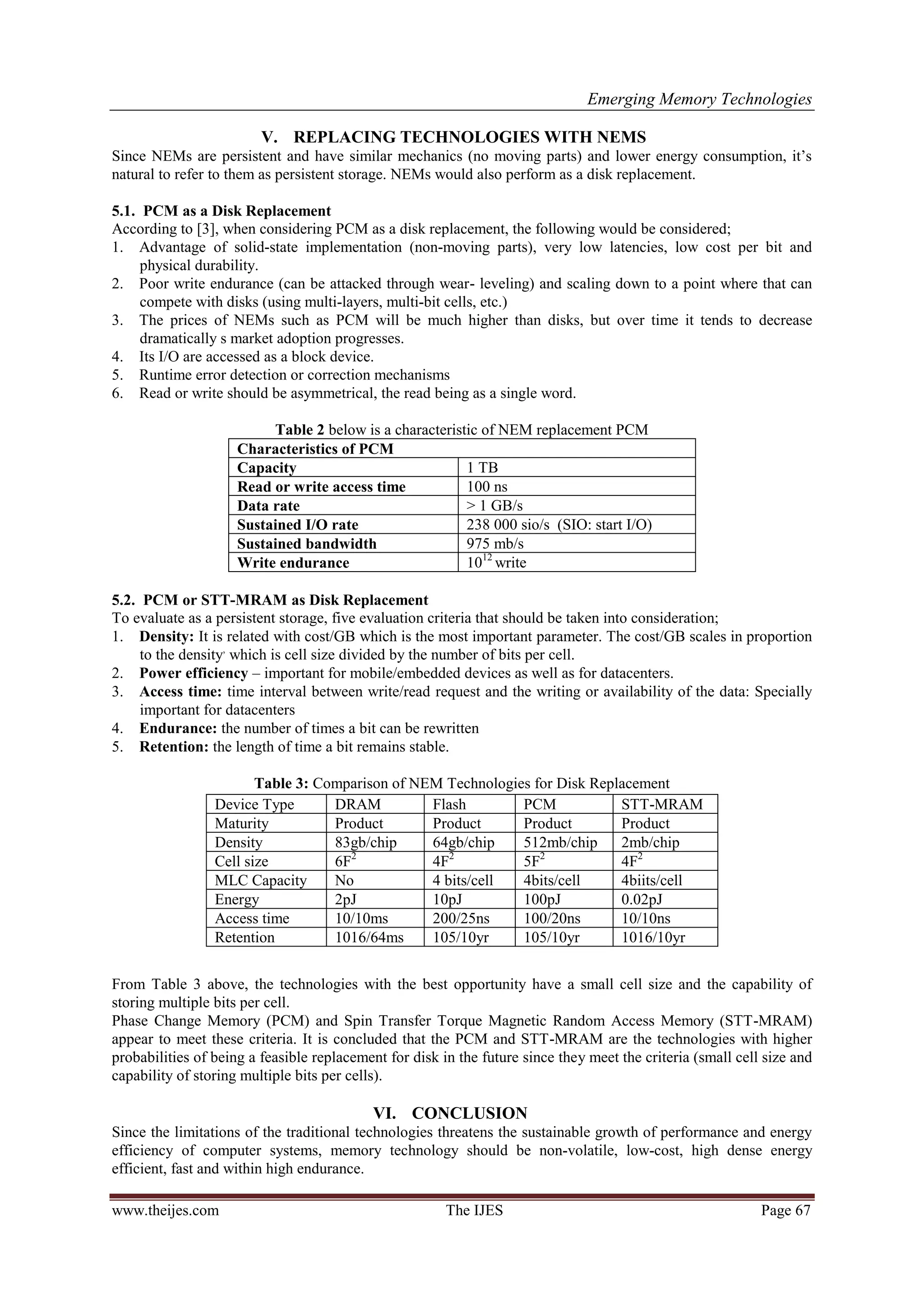 Emerging Memory Technologies
www.theijes.com The IJES Page 67
V. REPLACING TECHNOLOGIES WITH NEMS
Since NEMs are persistent and have similar mechanics (no moving parts) and lower energy consumption, it‟s
natural to refer to them as persistent storage. NEMs would also perform as a disk replacement.
5.1. PCM as a Disk Replacement
According to [3], when considering PCM as a disk replacement, the following would be considered;
1. Advantage of solid-state implementation (non-moving parts), very low latencies, low cost per bit and
physical durability.
2. Poor write endurance (can be attacked through wear- leveling) and scaling down to a point where that can
compete with disks (using multi-layers, multi-bit cells, etc.)
3. The prices of NEMs such as PCM will be much higher than disks, but over time it tends to decrease
dramatically s market adoption progresses.
4. Its I/O are accessed as a block device.
5. Runtime error detection or correction mechanisms
6. Read or write should be asymmetrical, the read being as a single word.
Table 2 below is a characteristic of NEM replacement PCM
Characteristics of PCM
Capacity 1 TB
Read or write access time 100 ns
Data rate > 1 GB/s
Sustained I/O rate 238 000 sio/s (SIO: start I/O)
Sustained bandwidth 975 mb/s
Write endurance 1012
write
5.2. PCM or STT-MRAM as Disk Replacement
To evaluate as a persistent storage, five evaluation criteria that should be taken into consideration;
1. Density: It is related with cost/GB which is the most important parameter. The cost/GB scales in proportion
to the density,
which is cell size divided by the number of bits per cell.
2. Power efficiency – important for mobile/embedded devices as well as for datacenters.
3. Access time: time interval between write/read request and the writing or availability of the data: Specially
important for datacenters
4. Endurance: the number of times a bit can be rewritten
5. Retention: the length of time a bit remains stable.
Table 3: Comparison of NEM Technologies for Disk Replacement
From Table 3 above, the technologies with the best opportunity have a small cell size and the capability of
storing multiple bits per cell.
Phase Change Memory (PCM) and Spin Transfer Torque Magnetic Random Access Memory (STT-MRAM)
appear to meet these criteria. It is concluded that the PCM and STT-MRAM are the technologies with higher
probabilities of being a feasible replacement for disk in the future since they meet the criteria (small cell size and
capability of storing multiple bits per cells).
VI. CONCLUSION
Since the limitations of the traditional technologies threatens the sustainable growth of performance and energy
efficiency of computer systems, memory technology should be non-volatile, low-cost, high dense energy
efficient, fast and within high endurance.
Device Type DRAM Flash PCM STT-MRAM
Maturity Product Product Product Product
Density 83gb/chip 64gb/chip 512mb/chip 2mb/chip
Cell size 6F2
4F2
5F2
4F2
MLC Capacity No 4 bits/cell 4bits/cell 4biits/cell
Energy 2pJ 10pJ 100pJ 0.02pJ
Access time 10/10ms 200/25ns 100/20ns 10/10ns
Retention 1016/64ms 105/10yr 105/10yr 1016/10yr
 