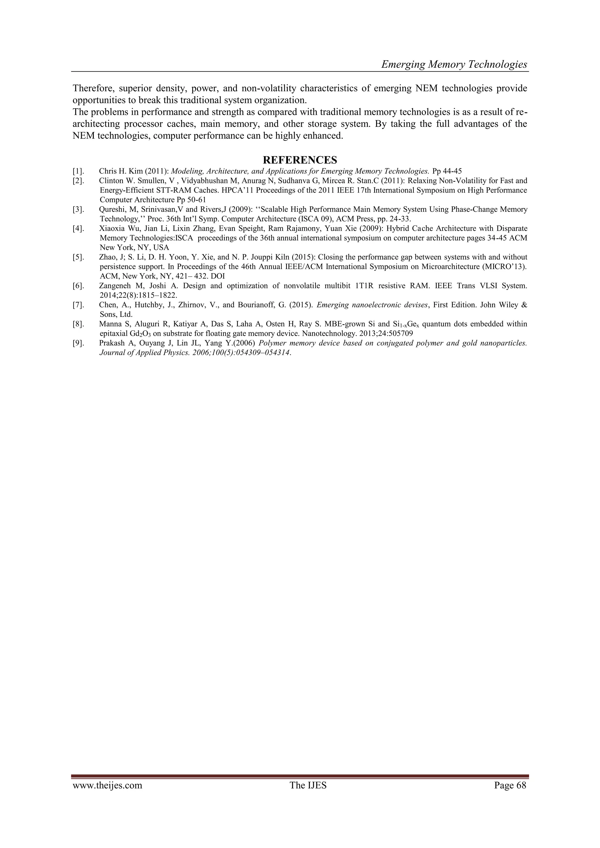 Emerging Memory Technologies
www.theijes.com The IJES Page 68
Therefore, superior density, power, and non-volatility characteristics of emerging NEM technologies provide
opportunities to break this traditional system organization.
The problems in performance and strength as compared with traditional memory technologies is as a result of re-
architecting processor caches, main memory, and other storage system. By taking the full advantages of the
NEM technologies, computer performance can be highly enhanced.
REFERENCES
[1]. Chris H. Kim (2011): Modeling, Architecture, and Applications for Emerging Memory Technologies. Pp 44-45
[2]. Clinton W. Smullen, V , Vidyabhushan M, Anurag N, Sudhanva G, Mircea R. Stan.C (2011): Relaxing Non-Volatility for Fast and
Energy-Efficient STT-RAM Caches. HPCA‟11 Proceedings of the 2011 IEEE 17th International Symposium on High Performance
Computer Architecture Pp 50-61
[3]. Qureshi, M, Srinivasan,V and Rivers,J (2009): „„Scalable High Performance Main Memory System Using Phase-Change Memory
Technology,‟‟ Proc. 36th Int‟l Symp. Computer Architecture (ISCA 09), ACM Press, pp. 24-33.
[4]. Xiaoxia Wu, Jian Li, Lixin Zhang, Evan Speight, Ram Rajamony, Yuan Xie (2009): Hybrid Cache Architecture with Disparate
Memory Technologies:ISCA proceedings of the 36th annual international symposium on computer architecture pages 34-45 ACM
New York, NY, USA
[5]. Zhao, J; S. Li, D. H. Yoon, Y. Xie, and N. P. Jouppi Kiln (2015): Closing the performance gap between systems with and without
persistence support. In Proceedings of the 46th Annual IEEE/ACM International Symposium on Microarchitecture (MICRO‟13).
ACM, New York, NY, 421– 432. DOI
[6]. Zangeneh M, Joshi A. Design and optimization of nonvolatile multibit 1T1R resistive RAM. IEEE Trans VLSI System.
2014;22(8):1815–1822.
[7]. Chen, A., Hutchby, J., Zhirnov, V., and Bourianoff, G. (2015). Emerging nanoelectronic devises, First Edition. John Wiley &
Sons, Ltd.
[8]. Manna S, Aluguri R, Katiyar A, Das S, Laha A, Osten H, Ray S. MBE-grown Si and Si1-xGex quantum dots embedded within
epitaxial Gd2O3 on substrate for floating gate memory device. Nanotechnology. 2013;24:505709
[9]. Prakash A, Ouyang J, Lin JL, Yang Y.(2006) Polymer memory device based on conjugated polymer and gold nanoparticles.
Journal of Applied Physics. 2006;100(5):054309–054314.
 