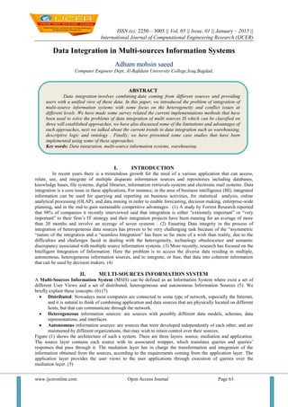 ISSN (e): 2250 – 3005 || Vol, 05 || Issue, 01 || January – 2015 ||
International Journal of Computational Engineering Research (IJCER)
www.ijceronline.com Open Access Journal Page 63
Data Integration in Multi-sources Information Systems
Adham mohsin saeed
Computer Engineer Dept, Al-Rafidain University College,Iraq,Bagdad,
I. INTRODUCTION
In recent years there is a tremendous growth for the need of a various application that can access,
relate, use, and integrate of multiple disparate information sources and repositories including databases,
knowledge bases, file systems, digital libraries, information retrievals systems and electronic mail systems. Data
integration is a core issue in these applications, For instance, in the area of business intelligence (BI), integrated
information can be used for querying and reporting on business activities, for statistical analysis, online
analytical processing (OLAP), and data mining in order to enable forecasting, decision making, enterprise-wide
planning, and in the end to gain sustainable competitive advantages. (1) A study by Forrest Research reported
that 98% of companies it recently interviewed said that integration is either “extremely important” or “very
important” to their firm’s IT strategy and their integration projects have been running for an average of more
than 20 months and involve an average of seven systems . (2) Ensuring Data integrity in the process of
integration of heterogeneous data sources has proven to be very challenging task because of the “asymmetric
“nature of the integration and a “seamless Integration” has been so far more of a wish than reality, due to the
difficulties and challenges faced in dealing with the heterogeneity, technology obsolescence and semantic
discrepancy associated with multiple source information systems. (3) More recently, research has focused on the
Intelligent Integration of Information. Here the problem is to access the diverse data residing in multiple,
autonomous, heterogeneous information sources, and to integrate, or fuse, that data into coherent information
that can be used by decision makers. (4)
II. MULTI-SOURCES INFORMATION SYSTEM
A Multi-Sources Information System (MSIS) can be defined as an Information System where exist a set of
different User Views and a set of distributed, heterogeneous and autonomous Information Sources (5). We
briefly explain these concepts: (6) (7)
 Distributed: Nowadays most computers are connected to some type of network, especially the Internet,
and it is natural to think of combining application and data sources that are physically located on different
hosts, but that can communicate through the network.
 Heterogeneous information sources: are sources with possibly different data models, schemas, data
representations, and interfaces.
 Autonomous information sources: are sources that were developed independently of each other, and are
maintained by different organizations, that may wish to retain control over their sources.
Figure (1) shows the architecture of such a system. There are three layers: source, mediation and application.
The source layer contains each source with its associated wrapper, which translates queries and queries’
responses that pass through it. The mediation layer has in charge the transformation and integration of the
information obtained from the sources, according to the requirements coming from the application layer. The
application layer provides the user views to the user applications through execution of queries over the
mediation layer. (5)
ABSTRACT
Data integration involves combining data coming from different sources and providing
users with a unified view of these data. In this paper, we introduced the problem of integration of
multi-source information systems with some focus on the heterogeneity and conflict issues at
different levels .We have made some survey related the current implementations methods that have
been used to solve the problems of data integration of multi sources IS which can be classified on
three will established approaches, we have also discussed some of the limitations and advantages of
such approaches, next we talked about the current trends in data integration such as warehousing,
descriptive logic and ontology . Finally, we have presented some case studies that have been
implemented using some of these approaches.
Key words: Data integration, multi-source information systems, warehousing.
 