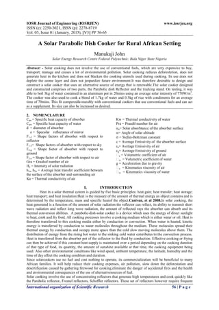 IOSR Journal of Engineering (IOSRJEN) www.iosrjen.org
ISSN (e): 2250-3021, ISSN (p): 2278-8719
Vol. 05, Issue 01 (January. 2015), ||V3|| PP 56-65
International organization of Scientific Research 56 | P a g e
A Solar Parabolic Dish Cooker for Rural African Setting
Manukaji John
Solar Energy Research Centre Federal Polytechnic, Bida Niger State Nigeria
Abstract: - Solar cooking does not involve the use of conventional fuels, which are very expensive to buy,
transport, manage and causes a lot of environmental pollution. Solar cooking reduces deforestation, does not
generate heat in the kitchen and does not blacken the cooking utensils used during cooking. Its use does not
deplete the ozone layer and does not jeopardize future environment.It was therefore desirable to design and
construct a solar cooker that uses an alternative source of energy that is renewable.The solar cooker designed
and constructed comprises of two parts, the Parabolic dish Reflector and the tracking stand. On testing, it was
able to boil 3kg of water contained in an aluminum pot in 20mins using an average solar intensity of 770W/m2
.
The cooker was also used to cook a blend of 1.7kg of water and 0.5kg of rice with condiments for an average
time of 70mins. This fit comperedfavourably with conventional cookers that use conventional fuels and can act
as a supplement. Its size can also be increased as desired.
2. NOMENCLATURE
Cpa = Specific heat capacity of absorber
Cpw = Specific heat capacity of water
d = diameter of absorber
e = Specular reflectance of mirror
F1-2 = Shape factors of absorber with respect to
collector
F1-3= Shape factors of absorber with respect to sky
F2-g = Shape factor of absorber with respect to
ground
F2-a = Shape factor of absorber with respect to air
Gra = Grashof number of air
Hn = Intensity of solar radiation
h1a, h2a = Average heat transfer coefficient between
the surface of the absorber and surrounding air
Ka = Thermal conductivity of air
Kw = Thermal conductivity of water
Pra = Prandtl number for air
a= Solar absorbtance of the absorber surface
= Angle of solar altitude
 = Stefan-Boltzman constant
 = Average Emissivity of the absorber surface
a= Average Emissivity of air
g= Average Emissivity of ground
a = Volumetric coefficient of air
w = Volumetric coefficient of water
g = Acceleration due to gravity
a = Kinematics viscosity of air
w = Kinematics viscosity of water
I. INTRODUCTION
Heat in a solar thermal system is guided by five basic principles: heat gain; heat transfer; heat storage;
heat transport; and heat insulation.Heat is the measure of the amount of thermal energy an object contains and is
determined by the temperature, mass and specific heatof the object.Canivan, et al 2008.In solar cooking, the
heat generated is a function of the amount of solar radiation the reflector can reflect, its ability to transmit short
wave radiation and reflect long wave radiation, the amount of reflected rays the absorber can absorb and its
thermal conversion abilities. A parabolic-dish-solar cooker is a device which uses the energy of direct sunlight
to heat, cook and fry food. All cooking processes involve a cooking medium which is either water or oil. Heat is
therefore transferred to this cooking media either by conduction or convection. When water is heated, kinetic
energy is transferred by conduction to water molecules throughout the medium. These molecules spread their
thermal energy by conduction and occupy more space than the cold slow moving molecules above them. The
distribution of energy from the rising hot water to the sinking cold water contributes to the convection process.
Heat is transferred from the absorber pot of the collector to the fluid by conduction. Effective cooking or frying
can then be achieved if this constant heat supply is maintained over a period depending on the cooking duration
of that type of food, its quantity, the amount of sunshine available at that time, the cooking equipment being
used. Also other environmental conditions like wind speed, ambient temperature, the latitude, humidity and the
time of day affect the cooking condition and duration.
Since solarcookers use no fuel and cost nothing to operate, its commercialization will be beneficial to many
African families. It will help reduce their cooking expenses, air pollution, slow down the deforestation and
desertification caused by gathering firewood for cooking,eliminate the danger of accidental fires and the health
and environmental consequences of the use of alternativesources of fuel.
Solar cooking involve the use of concentrating reflectors that generate high temperatures and cook quickly like
the Parabolic reflector, Fresnel reflectors, Scheffler reflectors. These set of reflectors however require frequent
 