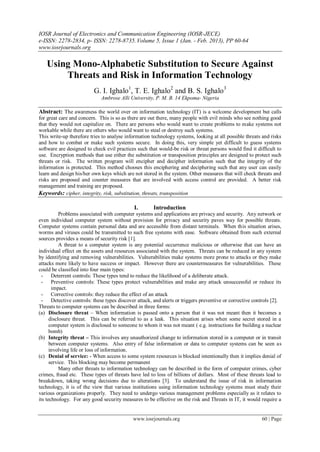 IOSR Journal of Electronics and Communication Engineering (IOSR-JECE)
e-ISSN: 2278-2834, p- ISSN: 2278-8735. Volume 5, Issue 1 (Jan. - Feb. 2013), PP 60-64
www.iosrjournals.org

   Using Mono-Alphabetic Substitution to Secure Against
       Threats and Risk in Information Technology
                         G. I. Ighalo1, T. E. Ighalo2 and B. S. Ighalo3
                             Ambrose Alli University, P. M. B. 14 Ekpoma- Nigeria

Abstract: The awareness the world over on information technology (IT) is a welcome development but calls
for great care and concern. This is so as there are out there, many people with evil minds who see nothing good
that they would not capitalize on. There are persons who would want to create problems to make systems not
workable while there are others who would want to steal or destroy such systems.
This write-up therefore tries to analyse information technology systems, looking at all possible threats and risks
and how to combat or make such systems secure. In doing this, very simple yet difficult to guess systems
software are designed to check evil practices such that would-be risk or threat persons would find it difficult to
use. Encryption methods that use either the substitution or transposition principles are designed to protect such
threats or risk. The written program will encipher and decipher information such that the integrity of the
information is protected. This method chooses this enciphering and deciphering such that any user can easily
learn and design his/her own keys which are not stored in the system. Other measures that will check threats and
risks are proposed and counter measures that are involved with access control are provided. A better risk
management and training are proposed.
Keywords: cipher, integrity, risk, substitution, threats, transposition

                                            I.       Introduction
           Problems associated with computer systems and applications are privacy and security. Any network or
even individual computer system without provision for privacy and security paves way for possible threats.
Computer systems contain personal data and are accessible from distant terminals. When this situation arises,
worms and viruses could be transmitted to such free systems with ease. Software obtained from such external
sources provides a means of security risk [1].
           A threat to a computer system is any potential occurrence malicious or otherwise that can have an
individual effect on the assets and resources associated with the system. Threats can be reduced in any system
by identifying and removing vulnerabilities. Vulnerabilities make systems more prone to attacks or they make
attacks more likely to have success or impact. However there are countermeasures for vulnerabilities. These
could be classified into four main types:
  - Deterrent controls: These types tend to reduce the likelihood of a deliberate attack.
  - Preventive controls: These types protect vulnerabilities and make any attack unsuccessful or reduce its
       impact.
  - Corrective controls: they reduce the effect of an attack
  - Detective controls: these types discover attack, and alerts or triggers preventive or corrective controls [2].
Threats to computer systems can be described in three forms:
(a) Disclosure threat – When information is passed onto a person that it was not meant then it becomes a
      disclosure threat. This can be referred to as a leak. This situation arises when some secret stored in a
      computer system is disclosed to someone to whom it was not meant ( e.g. instructions for building a nuclear
      bomb)
(b) Integrity threat – This involves any unauthorized change to information stored in a computer or in transit
      between computer systems. Also entry of false information or data to computer systems can be seen as
      involving life or loss of information.
(c) Denial of service: - When access to some system resources is blocked intentionally then it implies denial of
      service. This blocking may become permanent
           Many other threats to information technology can be described in the form of computer crimes, cyber
crimes, fraud etc. These types of threats have led to loss of billions of dollars. Most of these threats lead to
breakdown, taking wrong decisions due to alterations [3]. To understand the issue of risk in information
technology, it is of the view that various institutions using information technology systems must study their
various organizations properly. They need to undergo various management problems especially as it relates to
its technology. For any good security measures to be effective on the risk and Threats in IT, it would require a


                                            www.iosrjournals.org                                        60 | Page
 