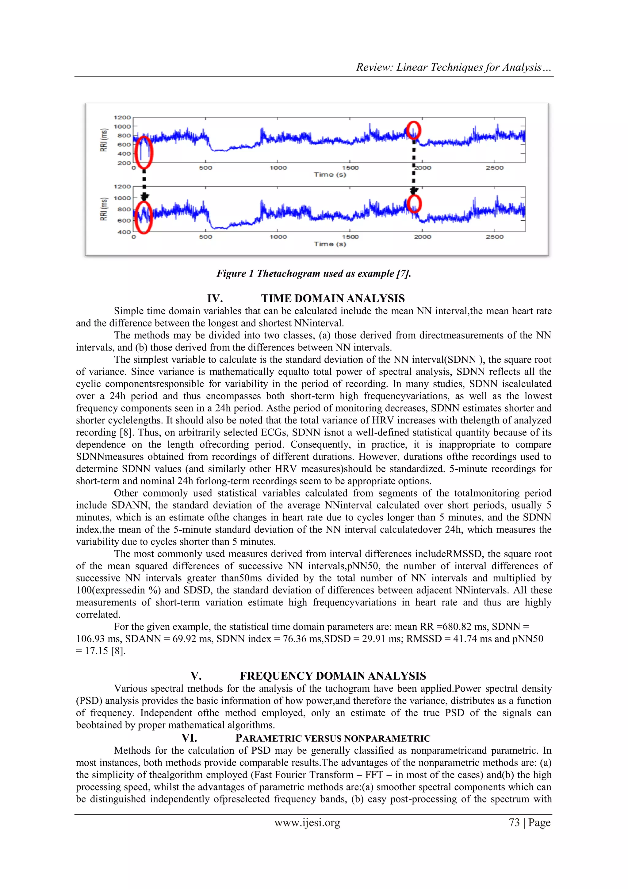 Review: Linear Techniques for Analysis…
www.ijesi.org 73 | Page
Figure 1 Thetachogram used as example [7].
IV. TIME DOMAIN ANALYSIS
Simple time domain variables that can be calculated include the mean NN interval,the mean heart rate
and the difference between the longest and shortest NNinterval.
The methods may be divided into two classes, (a) those derived from directmeasurements of the NN
intervals, and (b) those derived from the differences between NN intervals.
The simplest variable to calculate is the standard deviation of the NN interval(SDNN ), the square root
of variance. Since variance is mathematically equalto total power of spectral analysis, SDNN reflects all the
cyclic componentsresponsible for variability in the period of recording. In many studies, SDNN iscalculated
over a 24h period and thus encompasses both short-term high frequencyvariations, as well as the lowest
frequency components seen in a 24h period. Asthe period of monitoring decreases, SDNN estimates shorter and
shorter cyclelengths. It should also be noted that the total variance of HRV increases with thelength of analyzed
recording [8]. Thus, on arbitrarily selected ECGs, SDNN isnot a well-defined statistical quantity because of its
dependence on the length ofrecording period. Consequently, in practice, it is inappropriate to compare
SDNNmeasures obtained from recordings of different durations. However, durations ofthe recordings used to
determine SDNN values (and similarly other HRV measures)should be standardized. 5-minute recordings for
short-term and nominal 24h forlong-term recordings seem to be appropriate options.
Other commonly used statistical variables calculated from segments of the totalmonitoring period
include SDANN, the standard deviation of the average NNinterval calculated over short periods, usually 5
minutes, which is an estimate ofthe changes in heart rate due to cycles longer than 5 minutes, and the SDNN
index,the mean of the 5-minute standard deviation of the NN interval calculatedover 24h, which measures the
variability due to cycles shorter than 5 minutes.
The most commonly used measures derived from interval differences includeRMSSD, the square root
of the mean squared differences of successive NN intervals,pNN50, the number of interval differences of
successive NN intervals greater than50ms divided by the total number of NN intervals and multiplied by
100(expressedin %) and SDSD, the standard deviation of differences between adjacent NNintervals. All these
measurements of short-term variation estimate high frequencyvariations in heart rate and thus are highly
correlated.
For the given example, the statistical time domain parameters are: mean RR =680.82 ms, SDNN =
106.93 ms, SDANN = 69.92 ms, SDNN index = 76.36 ms,SDSD = 29.91 ms; RMSSD = 41.74 ms and pNN50
= 17.15 [8].
V. FREQUENCY DOMAIN ANALYSIS
Various spectral methods for the analysis of the tachogram have been applied.Power spectral density
(PSD) analysis provides the basic information of how power,and therefore the variance, distributes as a function
of frequency. Independent ofthe method employed, only an estimate of the true PSD of the signals can
beobtained by proper mathematical algorithms.
VI. PARAMETRIC VERSUS NONPARAMETRIC
Methods for the calculation of PSD may be generally classified as nonparametricand parametric. In
most instances, both methods provide comparable results.The advantages of the nonparametric methods are: (a)
the simplicity of thealgorithm employed (Fast Fourier Transform – FFT – in most of the cases) and(b) the high
processing speed, whilst the advantages of parametric methods are:(a) smoother spectral components which can
be distinguished independently ofpreselected frequency bands, (b) easy post-processing of the spectrum with
 