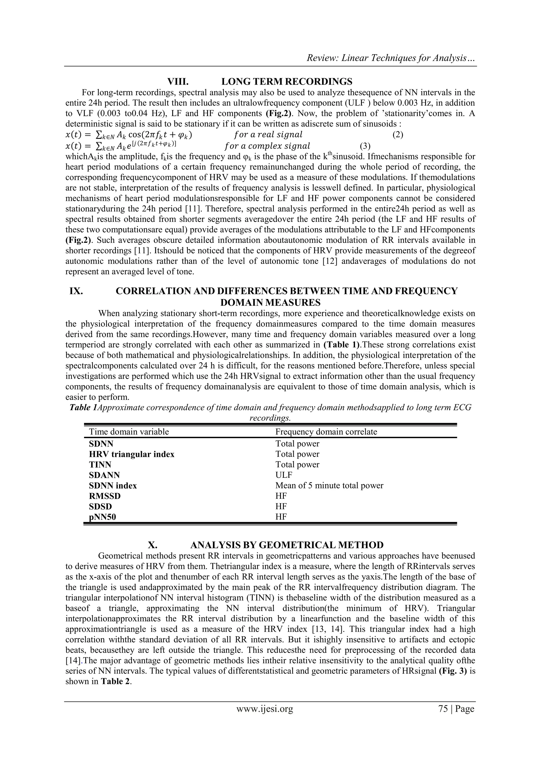 Review: Linear Techniques for Analysis…
www.ijesi.org 75 | Page
VIII. LONG TERM RECORDINGS
For long-term recordings, spectral analysis may also be used to analyze thesequence of NN intervals in the
entire 24h period. The result then includes an ultralowfrequency component (ULF ) below 0.003 Hz, in addition
to VLF (0.003 to0.04 Hz), LF and HF components (Fig.2). Now, the problem of ’stationarity’comes in. A
deterministic signal is said to be stationary if it can be written as adiscrete sum of sinusoids :
𝑥 𝑡 = 𝐴 𝑘 cos(2𝜋𝑓𝑘 𝑡 + 𝜑 𝑘 )𝑘∈𝑁 𝑓𝑜𝑟 𝑎 𝑟𝑒𝑎𝑙 𝑠𝑖𝑔𝑛𝑎𝑙 (2)
𝑥 𝑡 = 𝐴 𝑘 𝑒[𝑗 2𝜋𝑓 𝑘 𝑡+𝜑 𝑘 ]
𝑘∈𝑁 𝑓𝑜𝑟 𝑎 𝑐𝑜𝑚𝑝𝑙𝑒𝑥 𝑠𝑖𝑔𝑛𝑎𝑙 (3)
whichAkis the amplitude, fkis the frequency and φk is the phase of the kth
sinusoid. Ifmechanisms responsible for
heart period modulations of a certain frequency remainunchanged during the whole period of recording, the
corresponding frequencycomponent of HRV may be used as a measure of these modulations. If themodulations
are not stable, interpretation of the results of frequency analysis is lesswell defined. In particular, physiological
mechanisms of heart period modulationsresponsible for LF and HF power components cannot be considered
stationaryduring the 24h period [11]. Therefore, spectral analysis performed in the entire24h period as well as
spectral results obtained from shorter segments averagedover the entire 24h period (the LF and HF results of
these two computationsare equal) provide averages of the modulations attributable to the LF and HFcomponents
(Fig.2). Such averages obscure detailed information aboutautonomic modulation of RR intervals available in
shorter recordings [11]. Itshould be noticed that the components of HRV provide measurements of the degreeof
autonomic modulations rather than of the level of autonomic tone [12] andaverages of modulations do not
represent an averaged level of tone.
IX. CORRELATION AND DIFFERENCES BETWEEN TIME AND FREQUENCY
DOMAIN MEASURES
When analyzing stationary short-term recordings, more experience and theoreticalknowledge exists on
the physiological interpretation of the frequency domainmeasures compared to the time domain measures
derived from the same recordings.However, many time and frequency domain variables measured over a long
termperiod are strongly correlated with each other as summarized in )Table 1(.These strong correlations exist
because of both mathematical and physiologicalrelationships. In addition, the physiological interpretation of the
spectralcomponents calculated over 24 h is difficult, for the reasons mentioned before.Therefore, unless special
investigations are performed which use the 24h HRVsignal to extract information other than the usual frequency
components, the results of frequency domainanalysis are equivalent to those of time domain analysis, which is
easier to perform.
Table 1Approximate correspondence of time domain and frequency domain methodsapplied to long term ECG
recordings.
Time domain variable Frequency domain correlate
SDNN Total power
HRV triangular index Total power
TINN Total power
SDANN ULF
SDNN index Mean of 5 minute total power
RMSSD HF
SDSD HF
pNN50 HF
X. ANALYSIS BY GEOMETRICAL METHOD
Geometrical methods present RR intervals in geometricpatterns and various approaches have beenused
to derive measures of HRV from them. Thetriangular index is a measure, where the length of RRintervals serves
as the x-axis of the plot and thenumber of each RR interval length serves as the yaxis.The length of the base of
the triangle is used andapproximated by the main peak of the RR intervalfrequency distribution diagram. The
triangular interpolationof NN interval histogram (TINN) is thebaseline width of the distribution measured as a
baseof a triangle, approximating the NN interval distribution(the minimum of HRV). Triangular
interpolationapproximates the RR interval distribution by a linearfunction and the baseline width of this
approximationtriangle is used as a measure of the HRV index [13, 14]. This triangular index had a high
correlation withthe standard deviation of all RR intervals. But it ishighly insensitive to artifacts and ectopic
beats, becausethey are left outside the triangle. This reducesthe need for preprocessing of the recorded data
[14].The major advantage of geometric methods lies intheir relative insensitivity to the analytical quality ofthe
series of NN intervals. The typical values of differentstatistical and geometric parameters of HRsignal (Fig. 3) is
shown in Table 2.
 