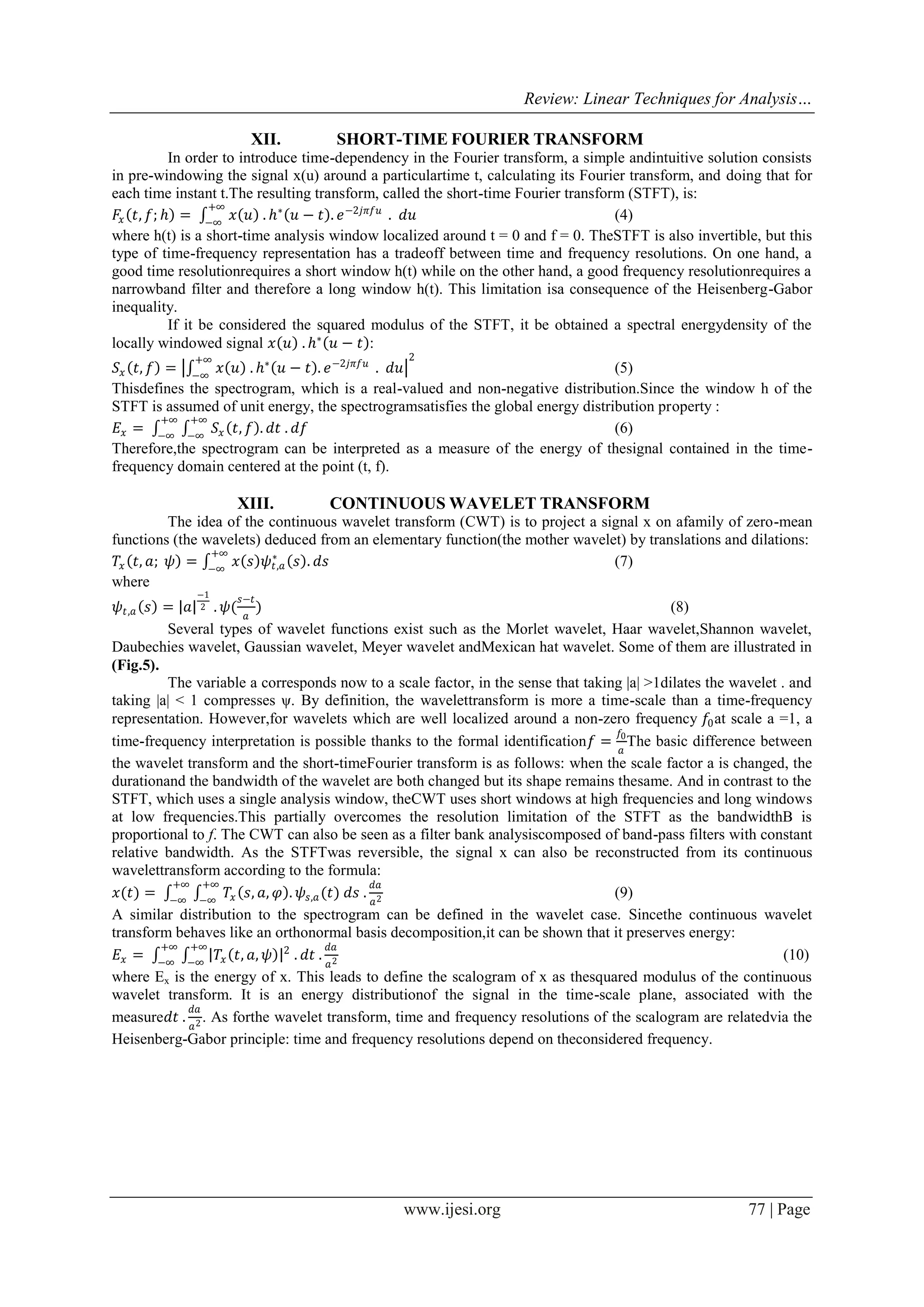 Review: Linear Techniques for Analysis…
www.ijesi.org 77 | Page
XII. SHORT-TIME FOURIER TRANSFORM
In order to introduce time-dependency in the Fourier transform, a simple andintuitive solution consists
in pre-windowing the signal x(u) around a particulartime t, calculating its Fourier transform, and doing that for
each time instant t.The resulting transform, called the short-time Fourier transform (STFT), is:
𝐹𝑥 𝑡, 𝑓; 𝑕 = 𝑥 𝑢 . 𝑕∗
𝑢 − 𝑡 . 𝑒−2𝑗𝜋𝑓𝑢+∞
−∞
. 𝑑𝑢 (4)
where h(t) is a short-time analysis window localized around t = 0 and f = 0. TheSTFT is also invertible, but this
type of time-frequency representation has a tradeoff between time and frequency resolutions. On one hand, a
good time resolutionrequires a short window h(t) while on the other hand, a good frequency resolutionrequires a
narrowband filter and therefore a long window h(t). This limitation isa consequence of the Heisenberg-Gabor
inequality.
If it be considered the squared modulus of the STFT, it be obtained a spectral energydensity of the
locally windowed signal 𝑥 𝑢 . 𝑕∗
𝑢 − 𝑡 :
𝑆𝑥 𝑡, 𝑓 = 𝑥 𝑢 . 𝑕∗
𝑢 − 𝑡 . 𝑒−2𝑗𝜋𝑓𝑢+∞
−∞
. 𝑑𝑢
2
(5)
Thisdefines the spectrogram, which is a real-valued and non-negative distribution.Since the window h of the
STFT is assumed of unit energy, the spectrogramsatisfies the global energy distribution property :
𝐸𝑥 = 𝑆𝑥 𝑡, 𝑓 . 𝑑𝑡 . 𝑑𝑓
+∞
−∞
+∞
−∞
(6)
Therefore,the spectrogram can be interpreted as a measure of the energy of thesignal contained in the time-
frequency domain centered at the point (t, f).
XIII. CONTINUOUS WAVELET TRANSFORM
The idea of the continuous wavelet transform (CWT) is to project a signal x on afamily of zero-mean
functions (the wavelets) deduced from an elementary function(the mother wavelet) by translations and dilations:
𝑇𝑥 𝑡, 𝑎; 𝜓 = 𝑥 𝑠 𝜓𝑡,𝑎
∗
𝑠 . 𝑑𝑠
+∞
−∞
(7)
where
𝜓𝑡,𝑎 𝑠 = 𝑎
−1
2 . 𝜓(
𝑠−𝑡
𝑎
) (8)
Several types of wavelet functions exist such as the Morlet wavelet, Haar wavelet,Shannon wavelet,
Daubechies wavelet, Gaussian wavelet, Meyer wavelet andMexican hat wavelet. Some of them are illustrated in
)Fig.5(.
The variable a corresponds now to a scale factor, in the sense that taking |a| >1dilates the wavelet . and
taking |a| < 1 compresses ψ. By definition, the wavelettransform is more a time-scale than a time-frequency
representation. However,for wavelets which are well localized around a non-zero frequency 𝑓0at scale a =1, a
time-frequency interpretation is possible thanks to the formal identification𝑓 =
𝑓0
𝑎
The basic difference between
the wavelet transform and the short-timeFourier transform is as follows: when the scale factor a is changed, the
durationand the bandwidth of the wavelet are both changed but its shape remains thesame. And in contrast to the
STFT, which uses a single analysis window, theCWT uses short windows at high frequencies and long windows
at low frequencies.This partially overcomes the resolution limitation of the STFT as the bandwidthB is
proportional to f. The CWT can also be seen as a filter bank analysiscomposed of band-pass filters with constant
relative bandwidth. As the STFTwas reversible, the signal x can also be reconstructed from its continuous
wavelettransform according to the formula:
𝑥(𝑡) = 𝑇𝑥 𝑠, 𝑎, 𝜑 . 𝜓𝑠,𝑎(𝑡) 𝑑𝑠 .
𝑑𝑎
𝑎2
+∞
−∞
+∞
−∞
(9)
A similar distribution to the spectrogram can be defined in the wavelet case. Sincethe continuous wavelet
transform behaves like an orthonormal basis decomposition,it can be shown that it preserves energy:
𝐸𝑥 = 𝑇𝑥 𝑡, 𝑎, 𝜓 2
. 𝑑𝑡 .
𝑑𝑎
𝑎2
+∞
−∞
+∞
−∞
(10)
where Ex is the energy of x. This leads to define the scalogram of x as thesquared modulus of the continuous
wavelet transform. It is an energy distributionof the signal in the time-scale plane, associated with the
measure𝑑𝑡 .
𝑑𝑎
𝑎2 . As forthe wavelet transform, time and frequency resolutions of the scalogram are relatedvia the
Heisenberg-Gabor principle: time and frequency resolutions depend on theconsidered frequency.
 