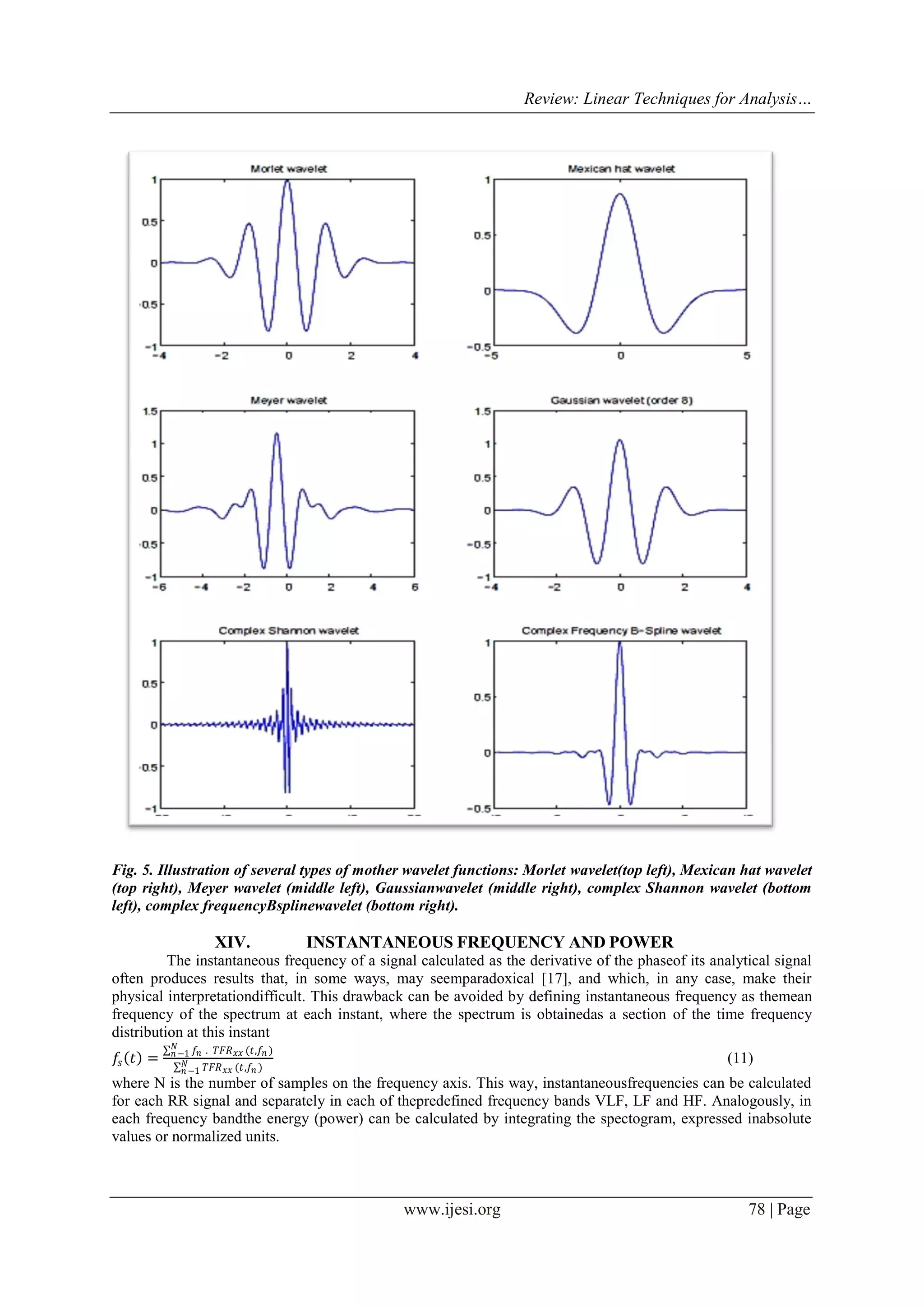 Review: Linear Techniques for Analysis…
www.ijesi.org 78 | Page
Fig. 5. Illustration of several types of mother wavelet functions: Morlet wavelet(top left), Mexican hat wavelet
(top right), Meyer wavelet (middle left), Gaussianwavelet (middle right), complex Shannon wavelet (bottom
left), complex frequencyBsplinewavelet (bottom right).
XIV. INSTANTANEOUS FREQUENCY AND POWER
The instantaneous frequency of a signal calculated as the derivative of the phaseof its analytical signal
often produces results that, in some ways, may seemparadoxical [17], and which, in any case, make their
physical interpretationdifficult. This drawback can be avoided by defining instantaneous frequency as themean
frequency of the spectrum at each instant, where the spectrum is obtainedas a section of the time frequency
distribution at this instant
𝑓𝑠 𝑡 =
𝑓𝑛 . 𝑇𝐹𝑅 𝑥𝑥 (𝑡,𝑓𝑛 )𝑁
𝑛−1
𝑇𝐹𝑅 𝑥𝑥 (𝑡,𝑓𝑛 )𝑁
𝑛−1
(11)
where N is the number of samples on the frequency axis. This way, instantaneousfrequencies can be calculated
for each RR signal and separately in each of thepredefined frequency bands VLF, LF and HF. Analogously, in
each frequency bandthe energy (power) can be calculated by integrating the spectogram, expressed inabsolute
values or normalized units.
 