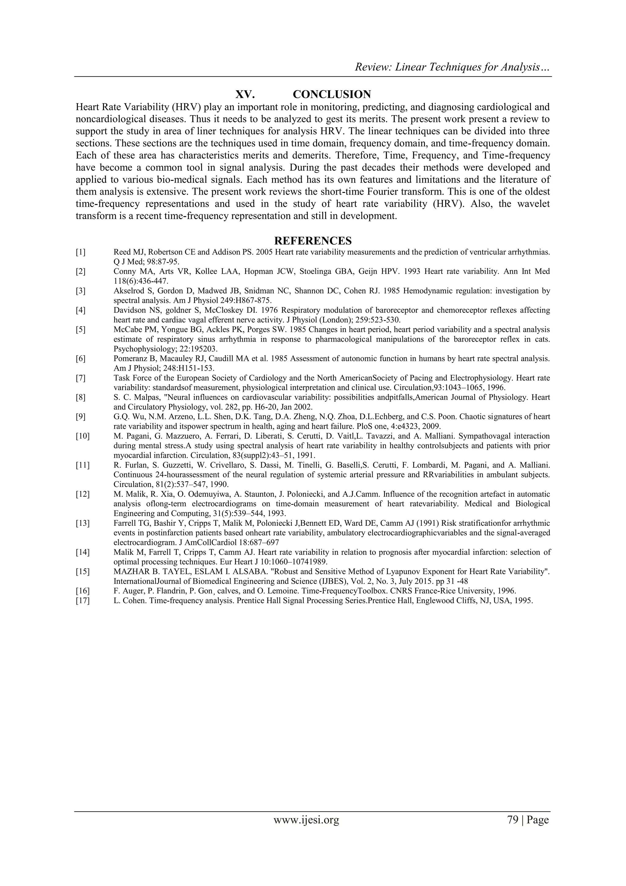 Review: Linear Techniques for Analysis…
www.ijesi.org 79 | Page
XV. CONCLUSION
Heart Rate Variability (HRV) play an important role in monitoring, predicting, and diagnosing cardiological and
noncardiological diseases. Thus it needs to be analyzed to gest its merits. The present work present a review to
support the study in area of liner techniques for analysis HRV. The linear techniques can be divided into three
sections. These sections are the techniques used in time domain, frequency domain, and time-frequency domain.
Each of these area has characteristics merits and demerits. Therefore, Time, Frequency, and Time-frequency
have become a common tool in signal analysis. During the past decades their methods were developed and
applied to various bio-medical signals. Each method has its own features and limitations and the literature of
them analysis is extensive. The present work reviews the short-time Fourier transform. This is one of the oldest
time-frequency representations and used in the study of heart rate variability (HRV). Also, the wavelet
transform is a recent time-frequency representation and still in development.
REFERENCES
[1] Reed MJ, Robertson CE and Addison PS. 2005 Heart rate variability measurements and the prediction of ventricular arrhythmias.
Q J Med; 98:87-95.
[2] Conny MA, Arts VR, Kollee LAA, Hopman JCW, Stoelinga GBA, Geijn HPV. 1993 Heart rate variability. Ann Int Med
118(6):436-447.
[3] Akselrod S, Gordon D, Madwed JB, Snidman NC, Shannon DC, Cohen RJ. 1985 Hemodynamic regulation: investigation by
spectral analysis. Am J Physiol 249:H867-875.
[4] Davidson NS, goldner S, McCloskey DI. 1976 Respiratory modulation of baroreceptor and chemoreceptor reflexes affecting
heart rate and cardiac vagal efferent nerve activity. J Physiol (London); 259:523-530.
[5] McCabe PM, Yongue BG, Ackles PK, Porges SW. 1985 Changes in heart period, heart period variability and a spectral analysis
estimate of respiratory sinus arrhythmia in response to pharmacological manipulations of the baroreceptor reflex in cats.
Psychophysiology; 22:195203.
[6] Pomeranz B, Macauley RJ, Caudill MA et al. 1985 Assessment of autonomic function in humans by heart rate spectral analysis.
Am J Physiol; 248:H151-153.
[7] Task Force of the European Society of Cardiology and the North AmericanSociety of Pacing and Electrophysiology. Heart rate
variability: standardsof measurement, physiological interpretation and clinical use. Circulation,93:1043–1065, 1996.
[8] S. C. Malpas, "Neural influences on cardiovascular variability: possibilities andpitfalls,American Journal of Physiology. Heart
and Circulatory Physiology, vol. 282, pp. H6-20, Jan 2002.
[9] G.Q. Wu, N.M. Arzeno, L.L. Shen, D.K. Tang, D.A. Zheng, N.Q. Zhoa, D.L.Echberg, and C.S. Poon. Chaotic signatures of heart
rate variability and itspower spectrum in health, aging and heart failure. PloS one, 4:e4323, 2009.
[10] M. Pagani, G. Mazzuero, A. Ferrari, D. Liberati, S. Cerutti, D. Vaitl,L. Tavazzi, and A. Malliani. Sympathovagal interaction
during mental stress.A study using spectral analysis of heart rate variability in healthy controlsubjects and patients with prior
myocardial infarction. Circulation, 83(suppl2):43–51, 1991.
[11] R. Furlan, S. Guzzetti, W. Crivellaro, S. Dassi, M. Tinelli, G. Baselli,S. Cerutti, F. Lombardi, M. Pagani, and A. Malliani.
Continuous 24-hourassessment of the neural regulation of systemic arterial pressure and RRvariabilities in ambulant subjects.
Circulation, 81(2):537–547, 1990.
[12] M. Malik, R. Xia, O. Odemuyiwa, A. Staunton, J. Poloniecki, and A.J.Camm. Influence of the recognition artefact in automatic
analysis oflong-term electrocardiograms on time-domain measurement of heart ratevariability. Medical and Biological
Engineering and Computing, 31(5):539–544, 1993.
[13] Farrell TG, Bashir Y, Cripps T, Malik M, Poloniecki J,Bennett ED, Ward DE, Camm AJ (1991) Risk stratificationfor arrhythmic
events in postinfarction patients based onheart rate variability, ambulatory electrocardiographicvariables and the signal-averaged
electrocardiogram. J AmCollCardiol 18:687–697
[14] Malik M, Farrell T, Cripps T, Camm AJ. Heart rate variability in relation to prognosis after myocardial infarction: selection of
optimal processing techniques. Eur Heart J 10:1060–10741989.
[15] MAZHAR B. TAYEL, ESLAM I. ALSABA. "Robust and Sensitive Method of Lyapunov Exponent for Heart Rate Variability".
InternationalJournal of Biomedical Engineering and Science (IJBES), Vol. 2, No. 3, July 2015. pp 31 -48
[16] F. Auger, P. Flandrin, P. Gon¸ calves, and O. Lemoine. Time-FrequencyToolbox. CNRS France-Rice University, 1996.
[17] L. Cohen. Time-frequency analysis. Prentice Hall Signal Processing Series.Prentice Hall, Englewood Cliffs, NJ, USA, 1995.
 