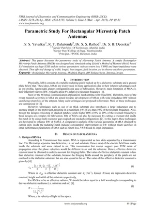IOSR Journal of Electronics and Communication Engineering (IOSR-JECE)
e-ISSN: 2278-2834,p- ISSN: 2278-8735. Volume 5, Issue 2 (Mar. - Apr. 2013), PP 49-53
www.iosrjournals.org

      Parametric Study For Rectangular Microstrip Patch
                          Antennas
     S. S. Yavalkar1, R. T. Dahatonde2, Dr. S. S. Rathod3, Dr. S. B. Deosrkar4
                                           1, 3
                                                  Sardar Patel Inst. Of Technology, Mumbai, India
                                                  2
                                                   Sardar Patel College of Engg., Mumbai,India
                                                       4
                                                         Principal, VPCOE, Baramati, India

 Abstract: This paper discusses the parametric study of Microstrip Patch Antenna. A simple Rectangular
Microstrip Patch Antenna (RMSA) was designed and simulated using Zeland’s Method of Moment (MoM) based
EM simulation package IE3D and its various parameters such as return loss, VSWR and input impédance were
obtained. Then effect of change of width, lenght, loss tangent, feed location, etc is observe on above parameters.
Keywords– Rectangular Microstrip Antenna, Modified Shapes, BW Enhancement, Antenna Design.

                                                                I.    INTRODUCTION
          Physically, MSA consists of a metallic radiating patch backed up by a dielectric substrate and a ground
plane below that. These days, MSAs are widely used in many applications due to their inherent advantages such
as low profile, lightweight, planer configuration and ease of fabrication. However, main limitation of MSAs is
their inherently narrow BW, typically about 5% relative to resonant frequency [1].
          Most of the Wireless communication applications need antenna with broad BW. Therefore, most of the
recent research activities in MSA are aimed towards development of MSAs with wide impedance BW without
sacrificing return loss of the antenna. Many such techniques are proposed in literature. Most of these techniques
are summarized in [2].
          However, techniques such as use of an thick substrate also introduces a large inductance due to
increase length of the probe feed, resulting in a maximum BW of less than 10% of the resonant frequency. Also,
though the designs consisting of stacked patches yields higher BWs (10% to 20% of the resonant frequency);
these designs are complex for fabrication. BW of MSA can also be increased by cutting a resonant slot inside
the patch or by using multi resonator gap coupled and stacked configurations [2]. In this paper, these techniques
are developed to enhance BW of RMSA. A comparative analysis of the various geometries of MSA obtained by
cutting slots inside the radiating patch indicate considerable improvement in BW without much sacrifice on
other performance parameters of MSA such as return loss, VSWR and its input impedance.

                                                      II.       DESIGN OF PATCH ANTENNA
A. Design of RMSA
         According to Transmission line model, MSA is represented as two slots separated by a transmission
line. The Microstrip separates two dielectrics, i.e. air and substrate. Hence most of the electric field lines reside
inside the substrate and some extend to air. This transmission line cannot support pure TEM mode of
propagation since the phase velocities would be different in air and the substrate. Hence, effective dielectric
constant must be obtained in order to account for fringing fields. The value of effective dielectric constant is less
than dielectric constant of the substrate, because the fringing fields around the periphery of the patch are not
confined in the dielectric substrate, but are also spread in the air. The value of this effective dielectric constant is
given by [4];
                                                            1

          eff 
                    r  1   r  1 1  12h   2                                                                       (1)
                      2               2   
                                                 W 
                                                    
         Where in              eff   is effective dielectric constant and        r (Fm-1), h(mm), W(mm) are represents dielectric
constant, height and width of the substrate respectively.
         For RMSA to be an effective radiator, W should be taken equal to a half wavelength corresponding to
the two dielectric mediums (i.e. substrate and air) [1].
                          c                                                                                                   (2)
         W
                          r 1
               2 f0
                               2
         Where, c is velocity of light in free space.

                                                                 www.iosrjournals.org                                     49 | Page
 