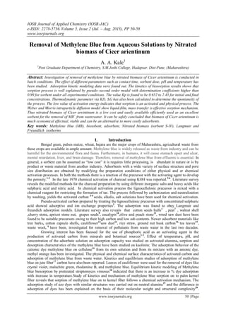 IOSR Journal of Applied Chemistry (IOSR-JAC)
e-ISSN: 2278-5736.Volume 5, Issue 2 (Jul. – Aug. 2013), PP 50-58
www.iosrjournals.org
www.iosrjournals.org 50 | Page
Removal of Methylene Blue from Aqueous Solutions by Nitrated
biomass of Cicer arientinum
A. A. Kale1
1
Post Graduate Department of Chemistry, S.M.Joshi College, Hadapsar. Dist-Pune, (Maharashtra)
Abstract: Investigation of removal of methylene blue by nitrated biomass of Cicer arientinum is conducted in
batch conditions. The effect of different parameters such as contact time, sorbent dose, pH and temperature has
been studied. Adsorption kinetic modeling data were found out. The kinetics of biosorption results shows that
sorption process is well explained by pseudo–second order model with determination coefficients higher than
0.99 for sorbent under all experimental conditions. The value Kp is found to be 0.652 to 2.43 for initial and final
concentrations. Thermodynamic parameter via KD, ∆G has also been calculated to determine the spontaneity of
the process. The low value of activation energy indicates that sorption is an activated and physical process. The
Weber and Morris intraparticle diffusion model show liquid-film, mass transfer is effective sorption mechanism.
Thus nitrated biomass of Cicer areintinum is a low cost and easily available efficiently used as an excellent
sorbent for the removal of MB+
from wastewater. It can be safely concluded that biomass of Cicer arientinum is
much economical effectual, viable and can be an alternative to more costly adsorbents.
Key words: Methylene blue (MB), biosobent, adsorbent, Nitrated biomass (sorbent S-IV), Langmuir and
Freundlich isotherms
I. Introduction
Bengal gram, pulses maize, wheat, bajara are the major crops of Maharashtra, agricultural waste from
these crops are available in ample amount. Methylene blue is widely released as waste from industry and can be
harmful for the environmental flora and fauna. Furthermore, in humans, it will cause stomach upset and ulcer,
mental retardation, liver, and brain damage. Therefore, removal of methylene blue from effluents is essential. In
general, a sorbent can be assumed as “low cost” it is requires little processing, is abundant in nature or is by
product or waste material from another industry. Adsorbents with a wide variety of surface structure and pore
size distribution are obtained by modifying the preparation conditions of either physical and or chemical
activation processes. In both the methods there is a reaction of the precursor with the activating agent to develop
the porosity.1-2
In the late 1970 chemical activation of charcoal using KOH was reported.5-6
. Literature survey
reveals the modified methods for the charcoal preparation by using different inorganic salts and heavy acids like
sulphuric acid and nitric acid. In chemical activation process the lignocellulosic precursor is mixed with a
chemical reagent for restricting the formation of tar. The process followed by carbonization and neutralization
by washing, yields the activated carbon 3-4
acids, alkalis, salt solutions have been used for chemical activation.
Pseudo-activated carbon prepared by treating the lignocellulosic precursor with concentrated sulphuric
acid showed adsorptive and ion exchange properties2
. The adsorption was found to obey Langmuir and
freundich adsorption models. Literature survey also reveals that cotton seeds hulls1
, peat7
, walnut shell
,cherry stone, apricot stone nut, grapes seeds9
, eucalypts10
,olive and peach stone11
, wood saw dust have been
found to be suitable precursors owing to their high carbon and low ash contents. Newer adsorbent materials like
tree barks, cotton capsule shells, cauliflower12
saw dust13
, rice straw, ground nut husk carbon14,
tea leaves15
,
waste wool, 6
have been, investigated for removal of pollutants from waste water in the last two decades.
Growing interest has been focused for the use of phosphoric acid as an activating agent in the
production of activated carbon from minerals and botanical sources1-2
. Effect of temperature, pH, and
concentration of the adsorbate solution on adsorption capacity was studied on activated alumina, sorption and
desorption characteristics of the methylene blue have been studied on kaolinite. The adsorption behavior of the
cationic dye methylene blue on cellulose16
from its own solution and from its mixture with an anionic dye,
methyl orange has been investigated. The physical and chemical surface characteristics of activated carbon and
adsorption of methylene blue from waste water. Kinetics and equilibrium studies of adsorption of methylene
blue on jute fiber17
carbon have also been reported. Leaves of cauliflower were used for the removal of dyes like
crystal violet, malachite green, rhodamine B, and methylene blue. Equilibrium kinetic modeling of Methylene
blue biosorption by pretreated streptomyces vimosus18
indicated that there is an increase in % dye adsorption
with increase in temperature.Study of kinetics and mechanism of methylene blue sorption on to palm kernel
fiber reveals that sorption of methylene blue on to kernel fiber follows a chemical activation mechanism. The
adsorption study of azo dyes with similar structures was carried out on neutral alumina19
and the difference in
adsorption of dyes has been explained on the basis of their molecular weight and structural complexity20
.
 