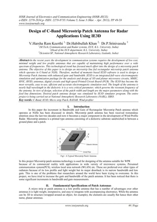 IOSR Journal of Electronics and Communication Engineering (IOSR-JECE)
e-ISSN: 2278-2834,p- ISSN: 2278-8735. Volume 5, Issue 3 (Mar. - Apr. 2013), PP 49-58
www.iosrjournals.org

         Design of C-Band Microstrip Patch Antenna for Radar
                       Applications Using IE3D
         V.Harsha Ram Keerthi 1, Dr.Habibullah Khan 2, Dr.P.Srinivasulu 3
                  1
                   (M.Tech, Communication and Radar systems, ECE, K.L. University, India)
                              2
                                (Head of the ECE department, K.L. University, India)
                  3
                    (Scientist-SF, National Atmospheric Research Laboratory, Gadanki, India)

Abstract-In the recent years the development in communication systems requires the development of low cost,
minimal weight and low profile antennas that are capable of maintaining high performance over a wide
spectrum of frequencies. This technological trend has focused much effort into the design of a microstrip patch
antenna. The objective of this paper is to design an microstrip line fed rectangular microstrip patch antenna
which operates in C-band at 5GHz. Therefore, method of moments based IE3D software is used to design a
Microstrip Patch Antenna with enhanced gain and bandwidth. IE3D is an integrated full-wave electromagnetic
simulation and optimization package for the analysis and design of 3D and planar microwave circuits, MMIC,
RFIC, RFID, antennas, digital circuits and high speed Printed Circuit Board (PCB). The IE3D has become the
most versatile, easy to use, efficient and accurate electromagnetic simulation tool. The length of the antenna is
nearly half wavelength in the dielectric it is a very critical parameter, which governs the resonant frequency of
the antenna. In view of design, selection of the patch width and length are the major parameters along with the
feed line dimensions. Desired patch antenna design was simulated by IE3D simulator program. The entire
project is being carried out at National Atmospheric Research Laboratory (NARL), ISRO.
Key words: C-Band, IE3D, Micro strip Patch, RADAR, Wind profiler

                                              I.     Introduction
         In this paper the increment in Bandwidth and Gain of Rectangular Microstrip Patch antenna which
operates at 5GHz has been discussed in details. Microstrip patch antenna has been received tremendous
attention since the last two decades and now it becomes a major component in the development of Wind Profile
Radar. Microstrip antenna is a printed type antenna consisting of a dielectric substrate sandwiched in between a
ground plane and a patch.




                                       Fig1: A Typical Microstrip Patch Antenna

In this project Microstrip patch antenna technology is used for designing of the antenna suitable for WPR
because of its commercial reality with applications in wide variety of microwave systems, Personnel
communication system(PCS), wireless local area network (WLAN) etc. These are preferred over other types of
radiators because of its low profile and light weight but its major drawback is its narrow bandwidth and low
gain. This is one of the problems that researchers around the world have been trying to overcome. In this
project, we have tried to increase the gain and bandwidth of the patch antenna. It has been noticed that there is
some significant increments in bandwidth and gain measurements.

                         II.    Fundamental Specifications of Patch Antennas
        A micro strip or patch antenna is a low profile antenna that has a number of advantages over other
antennas it is light weight, inexpensive, and easy to integrate with accompanying electronics. While the antenna
can be 3D in structure (wrapped around an object, for example), the elements are usually flat hence their other
name, planar antennas.

                                            www.iosrjournals.org                                       49 | Page
 