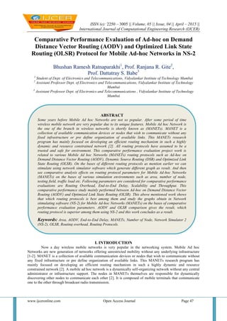 ISSN (e): 2250 – 3005 || Volume, 05 || Issue, 04 || April – 2015 ||
International Journal of Computational Engineering Research (IJCER)
www.ijceronline.com Open Access Journal Page 47
Comparative Performance Evaluation of Ad-hoc on Demand
Distance Vector Routing (AODV) and Optimized Link State
Routing (OLSR) Protocol for Mobile Ad-hoc Networks in NS-2
Bhushan Ramesh Ratnaparakhi1
, Prof. Ranjana R. Gite2
,
Prof. Dattatray S. Babe3
1
Student of Dept. of Electronics and Telecommunications, Vidyalankar Institute of Technology Mumbai
2
Assistant Professor Dept. of Electronics and Telecommunications, Vidyalankar Institute of Technology
Mumbai
3
Assistant Professor Dept. of Electronics and Telecommunications , Vidyalankar Institute of Technology
Mumbai
I. INTRODUCTION
Now a day wireless mobile networks is very popular in the networking system. Mobile Ad hoc
Networks are new generation of networks offering unrestricted mobility without any underlying infrastructure
[1-2]. MANET is a collection of available communication devices or nodes that wish to communicate without
any fixed infrastructure or pre define organization of available links. This MANETs research program has
mainly focused on developing an efficient routing mechanism in such a highly dynamic and resource
constrained network [2]. A mobile ad hoc network is a dynamically self-organizing network without any central
administrator or infrastructure support. The nodes in MANETs themselves are responsible for dynamically
discovering other nodes to communicate each other [2]. It is composed of mobile terminals that communicate
one to the other through broadcast radio transmission.
ABSTRACT
Some years before Mobile Ad hoc Networks are not so popular. After some period of time
wireless mobile network are very popular due to its unique features. Mobile Ad hoc Network is
the one of the branch in wireless networks is shortly known as (MANETs). MANET is a
collection of available communication devices or nodes that wish to communicate without any
fixed infrastructure or pre define organization of available links. This MANETs research
program has mainly focused on developing an efficient routing mechanism in such a highly
dynamic and resource constrained network [2]. All routing protocols have assumed to be a
trusted and safe for environment. This comparative performance evaluation project work is
related to various Mobile Ad hoc Networks (MANETs) routing protocols such as Ad-hoc on
Demand Distance Vector Routing (AODV), Dynamic Source Routing (DSR) and Optimized Link
State Routing (OLSR). On the bases of different routing protocols as mention earlier we can
stimulate using network simulator software which generate different graph as result. And then
see comparative analysis effects on routing protocol parameters for Mobile Ad-hoc Networks
(MANETs) on the bases of various simulation environments such as area, number of node,
testing field, traffic load etc. Following parameters are considered for comparative performance
evaluations are Routing Overhead, End-to-End Delay, Scalability and Throughput. This
comparative performance study mainly performed between Ad-hoc on Demand Distance Vector
Routing (AODV) and Optimized Link State Routing (OLSR). This above mentioned work shows
that which routing protocols is best among them and study the graphs obtain in Network
stimulating software (NS-2) for Mobile Ad-hoc Networks (MANETs) on the bases of comparative
performance evaluation parameters. AODV and OLSR comparison gives the result, which
routing protocol is superior among them using NS-2 and this work concludes as a result.
Keywords: Area, AODV, End-to-End Delay, MANETs, Number of Node, Network Simulator 2
(NS-2), OLSR, Routing overhead, Routing Protocols.
 