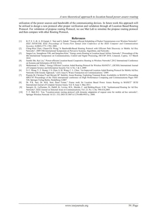 A new theoretical approach to location based power aware routing
www.iosrjournals.org 59 | Page
utilization of the power sources and bandwidth of the communicating devices. In future work this approach will
be utilised to design a new protocol after proper verification and validation through all Location Based Routing
Protocol. For validation of propose routing Protocol, we use Mat Lab to simulate the propose routing protocol
and then compare with other Routing Protocol.
References
[1] B. P. E. U.-B. A. El Gamal, C. Nair and S. Zahedi. “Energy-efficient Scheduling of Packet Transmissions over Wireless Networks”.
IEEE INFOCOM, IEEE Proceedings of Twenty-First Annual Joint Conference of the IEEE Computer and Communications
Societies, 3(2002):1773–1782, 2002.
[2] Ching-Wen Chen, Chuan-Chi Weng,”A Bandwidth-Based Routing Protocol with Efficient Path Discovery in Mobile Ad Hoc
Networks”, 2009 10th International Symposium on Pervasive Systems, Algorithms, and Networks
[3] Jangsu Lee, Seunghwan Y00, and Sungchun Kim,” Energy aware Routing in Location based Ad-hoc Networks”, Proceedings of the
4th International Symposium on Communications, Control and Signal Processing, ISCCSP 2010, Limassol, Cyprus, 3-5 March
2010
[4] Juanfei Shi, Kai Liu,” Power-efficient Location-based Cooperative Routing in Wireless Networks”,2012 International Conference
on Systems and Informatics (ICSAI 2012)
[5] Mohammad A. Mikki,” Energy Efficient Location Aided Routing Protocol for Wireless MANETs”, (IJCSIS) International Journal
of Computer Science and Information Security Vol. 4, No. 1 & 2, 2009
[6] N. C. Wang, Y. F. Huang, J. S. Chen, S. M. Wang, C. L. Chen, “An Improved Location-Aided Routing Protocol for Mobile Ad Hoc
Networks with Greedy Approach,” vol.8, Issue 8, Wseas Transaction on Communications,” 2009.
[7] Pramita M, Christian P and Shivajit M” Stability Aware Routing: Exploiting Transient Route Availability in MANETs Proceeding
HPCC'07 Proceedings of the Third international conference on High Performance Computing and Communications Pages 508-
520, Springer-Verlag Berlin, Heidelberg ©2007
[8] Dr. P.K. Suri, Dr. M.K. Soni, Parul Tomar,” Frame work for Location Based Power Aware Routing in MANET” IJCSI
International Journal of Computer Science Issues, Vol. 8, Issue 3, May 2011.
[9] Sanzgiri, K., LaFlamme, D., Dahill, B., Levine, B.N., Shields, C. and Belding-Royer, E.M, "Authenticated Routing for Ad Hoc
Networks", IEEE Journal on Selected Areas in Communications, Vol. 23, No. 3, Pp. 598-610,2005.
[10] T. F. Shih H.C. Yen, "Location-aware routing protocol with dynamic adaptation of request zone for mobile ad hoc networks”,
Springer Wireless Network 14:321–333, DOI 10.1007/s11276-006-9955-y, 2008.
 