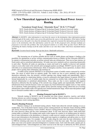 IOSR Journal of Electrical and Electronics Engineering (IOSR-JEEE)
e-ISSN: 2278-1676,p-ISSN: 2320-3331, Volume 5, Issue 4 (May. - Jun. 2013), PP 56-59
www.iosrjournals.org
www.iosrjournals.org 56 | Page
A New Theoretical Approach to Location Based Power Aware
Routing
Tarandeep Singh Kang1
, Maninder Kaur2,
Dr K V P Singh3
1
(ECE, Doaba Institute of Engineering & Technology/Punjab Technical University, India)
2
(ECE, Doaba Institute of Engineering & Technology/Punjab Technical University, India)
3
(ECE, Doaba Institute of Engineering & Technology/Punjab Technical University, India)
Abstract: In MANETs, when information is sent from the source to the destination, these information packets
travel through all the nodes which come across the path from the source to the destination. If the battery backup
of any node across this path is less than the minimum time required to transmit the information packets from the
source to the destination, then this information cannot be sent. In this proposed work, alternate methods are
proposed to overcome this problem. One such proposed solution is to utilize Root up time Factor (RUF) for
calculating the battery backup of all the nodes and then to use only those nodes which have maximum battery
backup.
Keywords: Location based routing, Root up time factor, Bandwidth utilization.
I. Introduction
The increasing use of wireless portable devices such as mobile phones and laptops is leading to the
possibility for spontaneous or ad hoc wireless communication known as Mobile Ad Hoc Networks (MANET).
In contrary to infrastructure networks, an ad-hoc network lacks any infrastructure. There are no base stations, no
fixed routers and no centralized administration. All nodes may move randomly and are connecting dynamically
to each other. Therefore all nodes are operating as routers and need to be capable to discover and maintain
routes to every other node in the network and to propagate packets accordingly. MANET may be used in areas
with little or no communication infrastructure: think of emergency searches, rescue operations, or places where
people wish to quickly share information, like meetings etc.
A mobile ad hoc network (MANET) is an autonomous system of mobile routers connected by wireless
links. The union of which forms an arbitrary graph. The routers are free to move randomly and organize
themselves arbitrarily; thus, the network’s wireless topology may change rapidly and unpredictably. Such a
network may operate in a stand-alone fashion, or may be connected to the larger Internet. In general, MANET is
formed dynamically by a set of mobile nodes that are connected via wireless links without using an existing
network infrastructure or centralized administration. These nodes are free to move randomly and organize
themselves arbitrarily thus the topology of the network may change rapidly and unpredictably. MANET is an
infrastructure-fewer network because it does not require any fixed infrastructure support such as a base station
for its operation. Nodes participating in the mobile ad hoc networks manage routing without the use of existing
infrastructure; these mobile nodes will typically have limited transmission range, which mean that packets might
have to forward to another nodes to reach its destination.
II. Routing Protocols Used in MANET’s
Network routing in MANETs can be classified into three classes, proactive, reactive, and hybrid.
Routing schemes use control messages to learn the network topology. Most proactive routing schemes use link
state or distance vector routing algorithms.
Reactive Routing Protocols
Reactive routing is an on-demand routing scheme. Nodes learn about the network topology on an as-
needed basis. Two of the better known reactive ad hoc routing protocols are Dynamic Source Routing (DSR)
and Ad hoc On-demand Distance Vector (AODV) .Reactive routing protocols are characterized by two phases,
the route discovery phase and the route maintenance phase. In the route discovery phase, nodes build their
routing tables on demand. The sending node sends a route request for a packet in its sending queue for which it
has no route information to the destination or whenever a node receives a packet not destined to it for which it
has no route information to the destination. Nodes send route inquiries to neighbours and add an entry to a list of
previously discovered routes. For example, in AODV, nodes along the route store the route information, while
in DSR the initiating node stores the source route returned to it from the route reply. The route maintenance
phase uses route error packets and acknowledgments to maintain routes. Each node that sends a packet gets an
acknowledgment back. Acknowledgments are either received at the link layer as defined by the MAC protocol
 