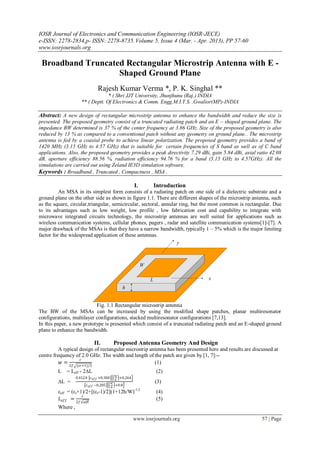IOSR Journal of Electronics and Communication Engineering (IOSR-JECE)
e-ISSN: 2278-2834,p- ISSN: 2278-8735. Volume 5, Issue 4 (Mar. - Apr. 2013), PP 57-60
www.iosrjournals.org

 Broadband Truncated Rectangular Microstrip Antenna with E -
                   Shaped Ground Plane
                                Rajesh Kumar Verma *, P. K. Singhal **
                                   * ( Shri JJT University, Jhunjhunu (Raj.) INDIA
                      ** ( Deptt. Of Electronics & Comm. Engg.M.I.T.S. ,Gwalior(MP)-INDIA

Abstract: A new design of rectangular microstrip antenna to enhance the bandwidth and reduce the size is
presented. The proposed geometry consist of a truncated radiating patch and an E – shaped ground plane. The
impedance BW determined is 37 % of the center frequency at 3.86 GHz. Size of the proposed geometry is also
reduced by 13 % as compared to a conventional patch without any geometry on ground plane.. The microstrip
antenna is fed by a coaxial probe to achieve linear polarization. The proposed geometry provides a band of
1420 MHz (3.15 GHz to 4.57 GHz) that is suitable for certain frequencies of S band as well as of C band
applications. Also, the proposed geometry provides a peak directivity 7.29 dBi, gain 5.84 dBi, axial ratio 42.08
dB, aperture efficiency 88.56 %, radiation efficiency 94.76 % for a band (3.15 GHz to 4.57GHz). All the
simulations are carried out using Zeland IE3D simulation software.
Keywords : Broadband , Truncated , Compactness , MSA .

                                                        I.      Introduction
          An MSA in its simplest form consists of a radiating patch on one side of a dielectric substrate and a
ground plane on the other side as shown in figure 1.1. There are different shapes of the microstrip antenna, such
as the square, circular,triangular, semicircular, sectoral, annular ring, but the most common is rectangular. Due
to its advantages such as low weight, low profile , low fabrication cost and capability to integrate with
microwave integrated circuits technology, the microstrip antennas are well suited for applications such as
wireless communication systems, cellular phones, pagers , radar and satellite communication systems[1]-[7]. A
major drawback of the MSAs is that they have a narrow bandwidth, typically 1 – 5% which is the major limiting
factor for the widespread application of these antennas.




                           Fig. 1.1 Rectangular microstrip antenna
The BW of the MSAs can be increased by using the modified shape patches, planar multiresonator
configurations, multilayer configurations, stacked multiresonator configurations [7,13].
In this paper, a new prototype is presented which consist of a truncated radiating patch and an E-shaped ground
plane to enhance the bandwidth.

                             II.           Proposed Antenna Geometry And Design
          A typical design of rectangular microstrip antenna has been presented here and results are discussed at
centre frequency of 2.0 GHz. The width and length of the patch are given by [1, 7]:--
                    𝑐
           𝑤 = 2𝑓 (εr+1)/2                             (1)
         L   = Leff - 2∆L                                        (2)
                                             𝑤
                   0.412 ℎ 𝜀 𝑒𝑓𝑓 +0.300        +0.264
                                            ℎ
         ∆L =                              𝑤                     (3)
                         𝜀 𝑒𝑓𝑓 −0.285        +0.8
                                          ℎ
         εeff = (εr+1)/2+[(εr-1)/2](1+12h/W)            -1/2
                                                                 (4)
                     𝑐
          𝐿 𝑒𝑓𝑓 =                                                (5)
                   2𝑓 εeff
         Where ,

                                                        www.iosrjournals.org                             57 | Page
 