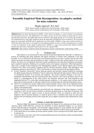 IOSR Journal of Electronics and Communication Engineering (IOSR-JECE)
e-ISSN: 2278-2834,p- ISSN: 2278-8735.Volume 5, Issue 5 (Mar. - Apr. 2013), PP 60-65
www.iosrjournals.org
www.iosrjournals.org 60 | Page
Ensemble Empirical Mode Decomposition: An adaptive method
for noise reduction
Megha Agarwal1
, R.C.Jain2
1(
ECE, Jaypee Institute of Information and Technology, Noida, India)
2
(ECE, Jaypee Institute of Information and Technology, Noida, India)
Abstract:Empirical mode decomposition (EMD), a data analysis technique, is used to denoise non-stationary
and non-linear processes. The method does not require any pre & post processing of signal and use of any
specified basis functions. But EMD suffers from a problem called mode mixing. So to overcome this problem a
new method known as Ensemble Empirical mode decomposition (EEMD) has been introduced. The presented
paper gives the detail of EEMD and its application in various fields. EEMD is a time–space analysis method, in
which the added white noise is averaged out with sufficient number of trials; and the averaging process results
in only the component of the signal (original data). EEMD is a truly noise-assisted data analysis (NADA)
method and represents a substantial improvement over the original EMD.
Keywords –Data analysis, Empirical mode decomposition, intrinsic mode function, mode mixing, NADA,
I. INTRODUCTION
Data analysis is an essential part in pure research and practical applications. Basically it is defined as a
process of evaluating data using analytical and logical reasoning to examine each component of the data
provided. As it is well known fact that linear and stationary processes are easy to analyze, but the real world
signals are mostly non-linear and non-stationary in nature. Analysis of such time varying signals is not an easy
process. This gives rise to breakdown the process (under consideration) into individual components and analyze
each component separately. Breaking out a complex process into separate components called decomposition.
There exist a number of time frequency (TF) representation methods of time domain signal such as Fourier
Transform (FT), Short Time Fourier Transform (STFT), Wavelet transform, Wigner Ville distribution, and
evolutionary spectrum. Out of these FT, STFT, and Wavelet are widely used which are described as follows:
a) Fourier Transform: Historically, Fourier spectrum analysis has provided a general method for examining
the global energy-frequency distribution. Fourier analysis has dominated the data analysis efforts soon after
its introduction because of its prowess and simplicity. The Fourier transform belongs to the class of
orthogonal transformations that uses fixed harmonic basis functions. The Fourier transform result can be
shown as a decomposition of the initial process into harmonic functions with fixed frequencies and
amplitudes But the FT is valid under extremely general conditions, i.e. the system must be linear; and the
data must be strictly periodic or stationary; otherwise the resulting spectrum will make little physical sense.
b) STFT: It is a limited time window-width Fourier spectral analysis. Since it relies on the traditional Fourier
spectral analysis, it is assumed that the data has to be piecewise stationary. So in case of non-stationary
signals, it has limited usage.
c) Wavelet transform: To avoid constraints associated with non- stationarity of the initial sequence, a wavelet
transform is used. Like the Fourier transform, it performs decomposition in a fixed basis of functions. But
unlike FT it expands the signal in terms of wavelet functions which are localized in both time and
frequency. But for practical purposes, it would be good to have a transform that would not only allow
dealing with non-stationary processes but would also use an adaptive transform basis determined by initial
data.
II. EMPIRICAL MODE DECOMPOSITION
Empirical Mode Decomposition has been introduced by Huang [1] for analyzing non-linear and non-
stationary signal. EMD effectively overcome the limitations of above described methods. It is an iterative
process which decomposes real signals x into elementary signals (modes) [5]. In this method, first the signal is
decomposed in to a number of IMF. For this the condition of IMF should be verified which are given below:
a. In the whole data set, the number of extrema and the number of zero crossings must be either equal or differ
at most by one.
b. At any data point, the mean value of the envelope defined using the local maxima and the envelope defined
using the local minima are zero.
 