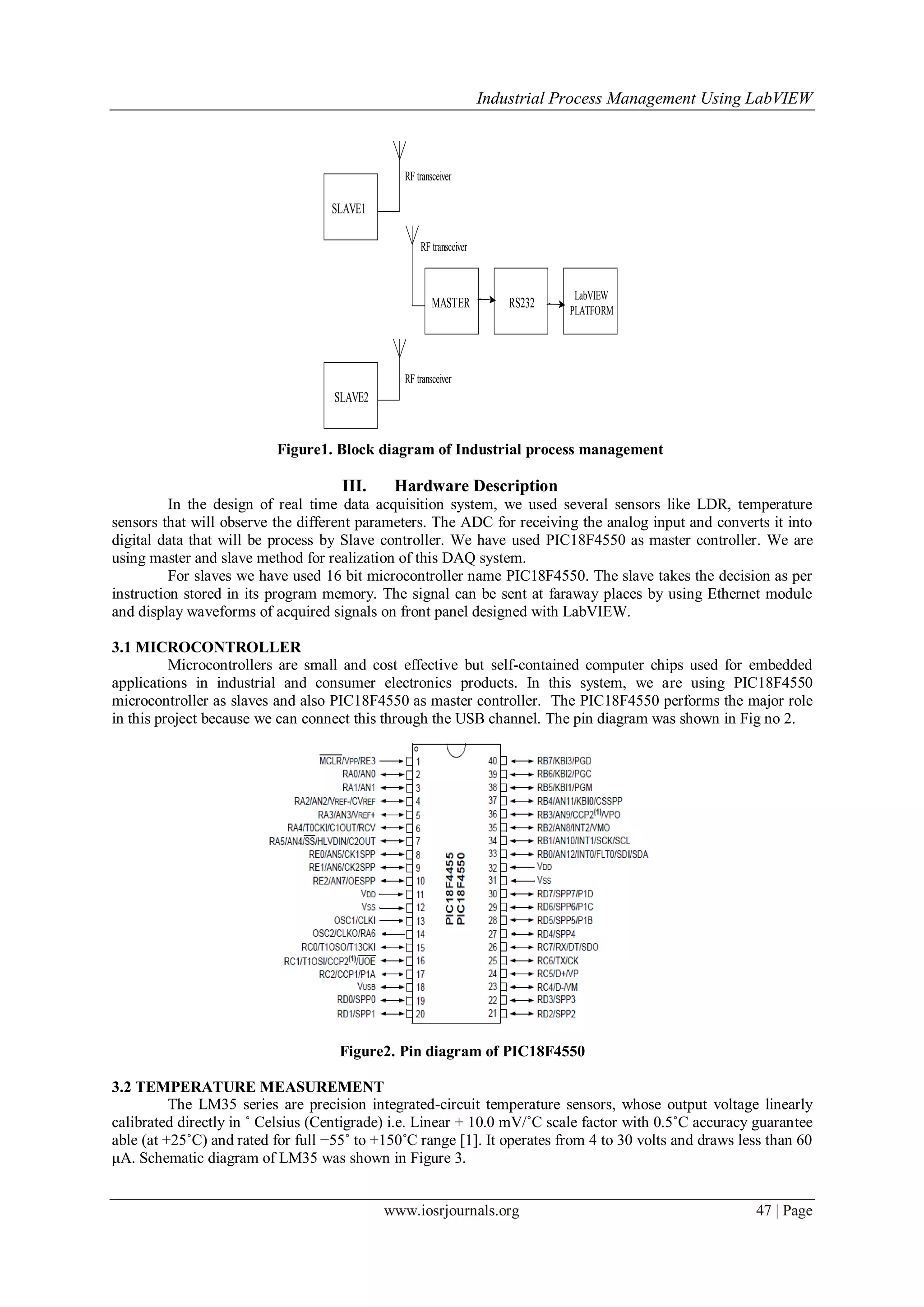 Industrial Process Management Using LabVIEW
www.iosrjournals.org 47 | Page
SLAVE1
SLAVE2
MASTER RS232
LabVIEW
PLATFORM
RF transceiver
RF transceiver
RF transceiver
Figure1. Block diagram of Industrial process management
III. Hardware Description
In the design of real time data acquisition system, we used several sensors like LDR, temperature
sensors that will observe the different parameters. The ADC for receiving the analog input and converts it into
digital data that will be process by Slave controller. We have used PIC18F4550 as master controller. We are
using master and slave method for realization of this DAQ system.
For slaves we have used 16 bit microcontroller name PIC18F4550. The slave takes the decision as per
instruction stored in its program memory. The signal can be sent at faraway places by using Ethernet module
and display waveforms of acquired signals on front panel designed with LabVIEW.
3.1 MICROCONTROLLER
Microcontrollers are small and cost effective but self-contained computer chips used for embedded
applications in industrial and consumer electronics products. In this system, we are using PIC18F4550
microcontroller as slaves and also PIC18F4550 as master controller. The PIC18F4550 performs the major role
in this project because we can connect this through the USB channel. The pin diagram was shown in Fig no 2.
Figure2. Pin diagram of PIC18F4550
3.2 TEMPERATURE MEASUREMENT
The LM35 series are precision integrated-circuit temperature sensors, whose output voltage linearly
calibrated directly in ˚ Celsius (Centigrade) i.e. Linear + 10.0 mV/˚C scale factor with 0.5˚C accuracy guarantee
able (at +25˚C) and rated for full −55˚ to +150˚C range [1]. It operates from 4 to 30 volts and draws less than 60
μA. Schematic diagram of LM35 was shown in Figure 3.
 