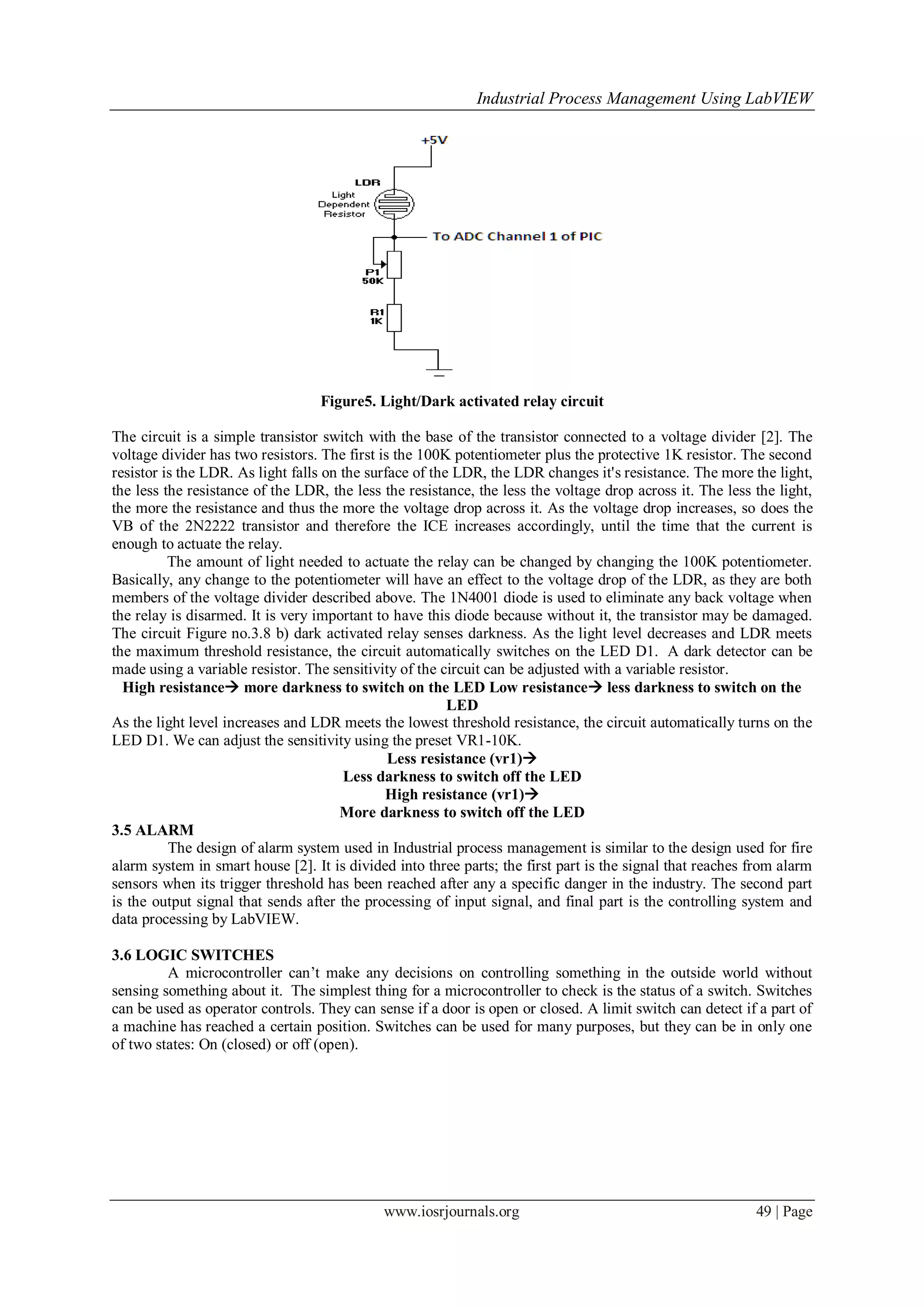 Industrial Process Management Using LabVIEW
www.iosrjournals.org 49 | Page
Figure5. Light/Dark activated relay circuit
The circuit is a simple transistor switch with the base of the transistor connected to a voltage divider [2]. The
voltage divider has two resistors. The first is the 100K potentiometer plus the protective 1K resistor. The second
resistor is the LDR. As light falls on the surface of the LDR, the LDR changes it's resistance. The more the light,
the less the resistance of the LDR, the less the resistance, the less the voltage drop across it. The less the light,
the more the resistance and thus the more the voltage drop across it. As the voltage drop increases, so does the
VB of the 2N2222 transistor and therefore the ICE increases accordingly, until the time that the current is
enough to actuate the relay.
The amount of light needed to actuate the relay can be changed by changing the 100K potentiometer.
Basically, any change to the potentiometer will have an effect to the voltage drop of the LDR, as they are both
members of the voltage divider described above. The 1N4001 diode is used to eliminate any back voltage when
the relay is disarmed. It is very important to have this diode because without it, the transistor may be damaged.
The circuit Figure no.3.8 b) dark activated relay senses darkness. As the light level decreases and LDR meets
the maximum threshold resistance, the circuit automatically switches on the LED D1. A dark detector can be
made using a variable resistor. The sensitivity of the circuit can be adjusted with a variable resistor.
High resistance more darkness to switch on the LED Low resistance less darkness to switch on the
LED
As the light level increases and LDR meets the lowest threshold resistance, the circuit automatically turns on the
LED D1. We can adjust the sensitivity using the preset VR1-10K.
Less resistance (vr1)
Less darkness to switch off the LED
High resistance (vr1)
More darkness to switch off the LED
3.5 ALARM
The design of alarm system used in Industrial process management is similar to the design used for fire
alarm system in smart house [2]. It is divided into three parts; the first part is the signal that reaches from alarm
sensors when its trigger threshold has been reached after any a specific danger in the industry. The second part
is the output signal that sends after the processing of input signal, and final part is the controlling system and
data processing by LabVIEW.
3.6 LOGIC SWITCHES
A microcontroller can’t make any decisions on controlling something in the outside world without
sensing something about it. The simplest thing for a microcontroller to check is the status of a switch. Switches
can be used as operator controls. They can sense if a door is open or closed. A limit switch can detect if a part of
a machine has reached a certain position. Switches can be used for many purposes, but they can be in only one
of two states: On (closed) or off (open).
 