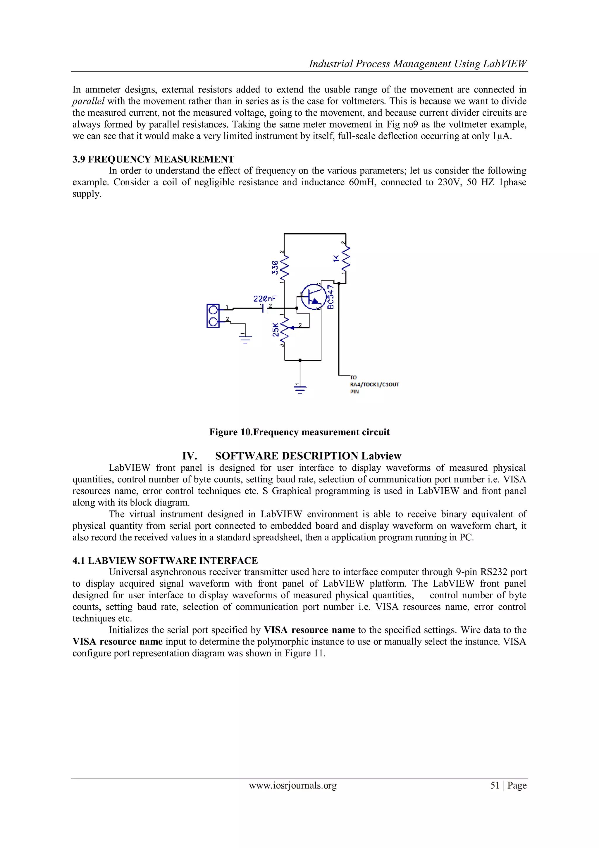 Industrial Process Management Using LabVIEW
www.iosrjournals.org 51 | Page
In ammeter designs, external resistors added to extend the usable range of the movement are connected in
parallel with the movement rather than in series as is the case for voltmeters. This is because we want to divide
the measured current, not the measured voltage, going to the movement, and because current divider circuits are
always formed by parallel resistances. Taking the same meter movement in Fig no9 as the voltmeter example,
we can see that it would make a very limited instrument by itself, full-scale deflection occurring at only 1µA.
3.9 FREQUENCY MEASUREMENT
In order to understand the effect of frequency on the various parameters; let us consider the following
example. Consider a coil of negligible resistance and inductance 60mH, connected to 230V, 50 HZ 1phase
supply.
Figure 10.Frequency measurement circuit
IV. SOFTWARE DESCRIPTION Labview
LabVIEW front panel is designed for user interface to display waveforms of measured physical
quantities, control number of byte counts, setting baud rate, selection of communication port number i.e. VISA
resources name, error control techniques etc. S Graphical programming is used in LabVIEW and front panel
along with its block diagram.
The virtual instrument designed in LabVIEW environment is able to receive binary equivalent of
physical quantity from serial port connected to embedded board and display waveform on waveform chart, it
also record the received values in a standard spreadsheet, then a application program running in PC.
4.1 LABVIEW SOFTWARE INTERFACE
Universal asynchronous receiver transmitter used here to interface computer through 9-pin RS232 port
to display acquired signal waveform with front panel of LabVIEW platform. The LabVIEW front panel
designed for user interface to display waveforms of measured physical quantities, control number of byte
counts, setting baud rate, selection of communication port number i.e. VISA resources name, error control
techniques etc.
Initializes the serial port specified by VISA resource name to the specified settings. Wire data to the
VISA resource name input to determine the polymorphic instance to use or manually select the instance. VISA
configure port representation diagram was shown in Figure 11.
 