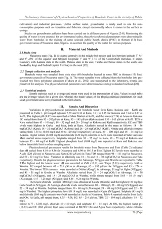 Preliminary Assessment of Physicochemical Properties of Borehole Water in the vicinity of Public
www.iosrjournals.org 56 | Page
cultivation) and industrial processes. Unlike surface water, groundwater is rarely used in situ for non-
consumptive purposes such as recreation and fisheries, except occasionally where it comes to the surface as
springs.
Studies on groundwater pollution have been carried out in different parts of Nigeria [2-9]. Monitoring the
quality of water is very essential for environmental safety, thus physicochemical parameters were determined in
water from boreholes in the vicinity of some selected public health clinics (PHC) in thirteen (13) local
government areas of Nasarawa state, Nigeria, to ascertain the quality of the water for various purposes.
II. Material And Methods
2.1 Study Area
Nasarawa state (Fig. 1) is located centrally in the middle belt region and lies between latitude 7o
45´
and 9o
25N´ of the equator and between longitude 7o
and 9o
37´E of the Greenwhich meridian. It shares
boundary with Kaduna state in the north, Plateau state in the east, Taraba and Benue states in the south, and
flanked by Kogi and Federal Capital Territory in the west [19].
2.2 Sample collection and analysis
Borehole water was sampled from sixty nine (69) boreholes located in some PHC in thirteen (13) local
government councils of Nasarawa state (Fig. 1). The water samples were collected from the boreholes into pre-
washed two litres polythene containers (Tukura et al., 2012) and transported to the laboratory, treated and
preserved for analysis. The physicochemical parameters were determined according to standard methods [20].
2.3 Statistical analysis
Simple statistics such as average and mean were used in the presentation of data. Values in each table
are the average values for a given site, whereas the mean values of the physicochemical parameters for each
local government area were presented in the form charts.
III. Results And Discussion
Variations in physicochemical parameters for borehole water form Karu, Kokona and Keffi are
presented in Table 1. pH ranged between 7.79 and 8.36 at Karu, 7.41 to 8.15 for Kokona and 7.44 to 8.87 at
Keffi. The highest pH (8.87) was recorded at Main Market at Keffi, and the lowest (7.74) at Arusu in Kokona.
EC varied from from 95 – 203µS/cm at Karu, 93 – 143 µS/cm (Kokona) and 130 – 145 µS/cm at Keffi. TDS at
Karu varied from 43 – 101mg/l, 18 – 32 mg/l and 26 - 28 mg/l at Kokona and Keffi respectively. EC and TDS
levels were highest in Gurku and Saka, both at Karu. Alkalinity varied in the areas as follows: 18 - 36
mgCaCO3/l (Karu), 18 – 32 mgCaCO3/l (Kokona) and 26 – 28 mgCaCO3/l (Keffi). Nitrate and chloride contents
varied from 7.34 to 10.04 mg/l and 80 to 120 mg/l respectively at Karu, 80 – 100 mg/l and 18 – 35 mg/l at
Kokona. Higher nitrate (12.04 mg/l) and chloride (120 mg/l) contents in Keffi were recorded at Sabo Gari and
Main market areas respectively. Sulphates ranged from 30 – 55 mg/l in Karu, 18 – 55 mg/l at Kokona and
between 35 – 44 mg/l at Keffi. Highest phosphate level (0.04 mg/l) was reported at Karu and Kokona, and
below detectable limit in other sampling areas.
Physicochemical parameters results for borehole water from Nasarawa and Toto (Table 2) indicated
that pH varied from 8.10 to 8.36 for Nasarawa and 6.90 to 10.15 at Toto.Highest EC levels were recorded at
Ayele (220 µS/cm) in Nasarawa and Sabo (240 µS/cm) in Toto.TDS ranged from 94 – 111 mg/l at Nasarawa,
and 50 - 121 mg/l in Toto. Variation in alkalinity was 18 – 36 and 16 – 30 mgCaCO3/l at Nasarawa and Toto
respectively. Results for physicochemical parameters for Akwanga, N/Eggon and Wamba are reported in Table
3.The highest and the lowest water pH was recorded at Zalli (10.61) and Wayo (5.91) respectively, both at
Wamba. EC ranged between 45 – 235 µS/cm at Akwanga, 65 – 185 µS/cm for N/Eggon and 83 – 224 at
Wamba. The lowest TDS contents were recorded at Nidan (43mg/l) in Akwanga, 31 mg/l at Ogba (N/Eggon)
and 41 - 31 mg/l in Kwabe at Wamba. Alkalinity varied from 20 – 24 mgCaCO3/l at Akwanga, 16 – 30
mgCaCO3/l (N/Eggon), and 18 - 24 mgCaCO3/l at Wamba, while nitrate ranged from 5.65 – 10 .04 mg/l
(Akwanga), 4.47 – 7.25 mg/l (N/Eggon) and 5.45 – 9.24 mg/l at Wamba.
The lowest chloride content (160 mg/l) was obtained at Kwabe (Wamba) and the highest (180 mg/l) at
Galle South in N/Eggon. At Akwnga, chloride levels varied between 80 – 160 mg/l, 28 – 40 mg/l (N/Eggon) and
22 – 38 mg/l at Wamba. Sulphate ranged from 30 - 60 mg/l (Akwnaga), 28 – 40 mg/l (N/Eggon) and 22 – 38
mg/l (Wamba). The highest phosphate level (0.18 mg/l) was recorded at Ogba (N/Eggon). Sulphate (43 mg/l)
and chloride (160 mg/l) contents were both recorded at Ayele in Nasarawa. Table 4 reported results from Lafia
and Obi. At Lafia, pH ranged from, 6.05 – 9.06, EC: 65 – 216 µS/cm, TDS: 32 – 104 mg/l, alkalinity: 18 – 32
mg/l,
nitrate: 6.77 - 12.06 mg/l, chloride: 60 -160 mg/l, and sulphate: 17 – 45 mg/l. At Obi, the highest water pH
(10.03) and EC (260 µS/cm) level were recorded at MCWC Obi and Agwa Sale respectively, while chloride
 