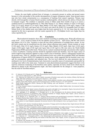 Preliminary Assessment of Physicochemical Properties of Borehole Water in the vicinity of Public
www.iosrjournals.org 62 | Page
Nitrate, the most highly oxidized form of nitrogen, is commonly present in surface and ground waters
because it is the end product of the aerobic decomposition of organic nitrogenous matter. Some ground waters
may also have nitrate contamination as a consequence of leaching from natural vegetation. Nitrates react
directly with hemoglobin in human blood to produce methemoglobin, which destroys the ability of blood cells
to transport oxygen. This condition is especially serious in babies under three months of age as it causes a
condition known as methemoglobinemia or "blue baby"disease [3, 8]. Nitrate contents at Ayele (11.04 mg/l),
Chiji (12.14 mg/l), Karmo (12.14 mg/l), Main Market (12.02 mg/l), Sabo Gari (12.04 mg/l), Angiri (12.06
mg/l), Ugah (13.02 mg/l), and Agwa sule (13.05 mg/l) were above the WHO [21] acceptable limit (10 mg/l).
Nitrate levels of the studied areas were higher than the levels reported by [2, 10, 14], lower than the values
reported by [8], but in agreement with the results reported by [11, 25].Sulphate levels were higher than the
values reported by [2].
IV. Conclusion
Physicochemical properties show some variations according to sampling areas. Water pH at Keana was
acidic (6.01 – 6.91), except at Chiata (9.34); but alkaline at Kuru (10.15), Zalli (10.61), MCWC Obi (10.03)
and Jangwa (10.31) in Awe. Variation in water pH may affect mobilisation of available heavy metals. At low
pH, heavy metals may be remobilised into the water column affecting water quality. Nitrate contents at Ayele
(11.04 mg/l), Chiji (12.14 mg/l), Karmo (12.14 mg/l), Main Market (12.02 mg/l), Sabo Gari (12.04 mg/l),
Angiri (12.06 mg/l), Ugah (13.02 mg/l) and Agwa Sule (13.05 mg/l) in Obi were above the World Health
Organization (WHO) permissible limits. Nitrate can be a natural constituent but high concentration often implies
a source of pollution. Farming activities should be regulated around such facilities, since the major source of
nitrate might be from fertilizers applied to crops in farms close to boreholes, which is subsequently leached into
the ground water. TDS, EC, alkalinity and total hardness levels were within the acceptable WHO and Standard
Organization of Nigeria (SON) [25] standards for ground water, which suggested that the borehole water were
safe for consumption, agriculture and industrial uses. The low level observed for some parameters may be
attributed to low level of industrialization, lack of proximity to possible source of contaminants and possibly far
reaching water table in the study areas. Variations in some physiochemical parameters suggest that there is the
need for continuous monitoring of the borehole water quality, especially for heavy metal levels which may be
affected by change in pH. Microorganisms might also been responsible for the changes in water properties,
thus the need for microbial analysis.
References
[1] O. Adeyemi, O. B. Oloyede and A.T. Oladiji, Physicochemical and microbial characteristics of leachate-contaminated groundwater,
Asian Journal of Biochemistry, 2, 2007, 343-348.
[2] O.V. Akpoveta, B.E. Okoh and S.A. Osakwe, Quality assessment of borehole water used in the vicinities of Benin, Edo State and
Agbor, Delta State of Nigeria. Current Research in Chemistry, 3, 2011, 62-69.
[3] I. Uffia Dan, F. E. Ekpo and D. E. Etim, Influence of heavy metals pollution in borehole water collected within abandoned battery
industry, Essien Udim, Nigeria, Journal of Environmental Science and Water Resources, 2(1), 2013, 022-026.
[4] World Health Organisation (WHO), Meeting the MDG Drinking water and Sanitation: A midterm assessment of progress,
(WHO/UNICEF, 2004)
[5] S. N. Rao, Seasonal variation of groundwater quality in a part of Guntur District, Andhra Pradesh, India. Environmental Geology,
49, 2006, 413-429.
[6] E. E. Obot and D. B. Edi, Spatial variation of borehole water quality with depth in Uyo municipality, Nigeria, International Journal
of Environmental Science, Management and Engineering Research, 1(1), 2012, 1-9.
[7] O. E. Agbalagba, O. H. Agbalagba, C. P. Ononugbo and A. A. Alao, Investigation into the physico-chemical properties and
hydrochemical processes of groundwater from commercial boreholes In Yenagoa, Bayelsa State, Nigeria. African Journal of
Environmental Science and Technology, 5(7), 2011, 473-481.
[8] M. B. Nkamare, N. O. Anttoniette, and J. A. Afolayan, Physico-chemical and microbiological assessment of borehole water in
Okutukutu, Bayelsa State, Nigeria, Advances in Applied Science Research, 3(5), 2012, 2549-2552.
[9] T. O. Stephen and K. A. Kennedy, Bacteriological profile and physico-chemical quality of ground water: A case study of bore hole
water sources in a rural Ghanaian community, Inernational Journal of Microbiological science and Applied Science, 2(8), 2013,
21-40.
[10] T. A.Gordon and E. Ejenma, Groundwater Quality Assessment of Yenagoa and Environs Bayelsa State, Nigeria between 2010 and
2011, Resource and Environment, 2(2), 2012, 20 -29.
[11] E. C. Ukpong, B. B. Okon, Comparative analysis of public and private borehole water supply sources in Uruan LocalGgovernment
Area of Akwa Ibom state, International Journal of Applied Science and Technology, 3( 1), 2013, 76-91
[12] P.O. Agbaire, and I. P. Oyibo, Seasonal variation of some physic-chemical properties of borehole water in Abrake, Nigeria, African
Journal of Pure and Applied Chemistry, 3(6), 2009, 116 -118.
[13] J. U. Iyasele and D. J. Idiata, Physio-chemical and Microbial Analysis of Boreholes water samples: A case of some boreholes in
Edo North, Edo State, Journal of Emerging Trends in Engineering and Applied Sciences, 2(6), 2011, 1064-1067.
[14] A. T. Odeyemi, O. J. Akinjogunla and M. A. Ojo, Bacteriological, physicochemical and mineral studies of water samples from
Artesian bore-hole, spring and hand dug well located at Oke-Osun, Ikere- Ekiti, Nigeria, Archives of Applied Science Research,
3(3), 2011, 94-108.
[15] O. Adeyemi, O.B. Oloyede and A.T. Oladiji, Physicochemical and microbial characteristics of leachate-contaminated groundwater,
Asian Journal of Biochemistry, 2, 2007, 343-348
 