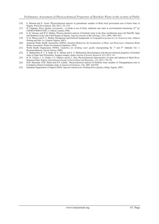 Preliminary Assessment of Physicochemical Properties of Borehole Water in the vicinity of Public
www.iosrjournals.org 63 | Page
[16] E. Bernard and N. Ayeni, Physicochemical analysis of groundwater samples of Bichi local government area of Kano State of
Nigeria, World Environment, 2(6), 2012, 116 -119.
[17] D. Chapman, Water Quality Assessments - A Guide to use of biota, sediments and water in environmental monitoring, (2nd
ed.
UNESCO/WHO/UNEP, J. Chilton Limited, 1996).
[18] E. D. Oruonye and W.O. Medjor, Physico-chemical analysis of borehole water in the three resettlement areas (Ali Sheriffti, Sagir
and Dambore) in the Lake Chad Region of Nigeria. Nigerian Journal of Microbiology, 23(1), 2009, 1846-1851.
[19] N. D. Marcus and N. L. Binbol, Introduction and historical background, in Geographical perspective on Nasarawa state, (Onaive
Printing and Pub. Co. Limited, Nigeria, 2007).
[20] American Public Health Association (APHA), Standard Method for the Examination of Water and Wastewater (American Water
Works Association, Water Environment Federation, 1995).
[21] World Health Organization (WHO), Guidelines for drinking water quality (incorporating the 1st
and 2nd
Addenda Vol. 1,
Recommendations, 3rd ed, Geneva, 2008).
[22] A. Muhammad, B. T. S. Saidu, B. S. Ahmed, and S. A. Mohammed, Bacteriological and physico-chemical properties of borehole
water in Niger state Polytechnic, Zungeru campus, Indian Journal of Science Research, 4(1), 2013, 1-6.
[23] B. W. Tukura, C. E. Gimba, I. G. Ndukwe and B. C. Kim, Physicochemical characteristics of water and sediment in Mada River,
Nasarawa State, Nigeria, International Journal of Environment and Bioenergy, 1(3), 2012, 170-178.
[24] R.M. Shyamala, D.M. Shanti and O.P. Lalitha, Physicochemical analysis of borehole water samples of Telungupalayam area in
Coimbatore District,Tamilnadu, India, E-Journal of Chemistry, 5(4), 2001, 924-929.
[25] Standards Organization of Nigeria (SON), Nigerian Standard for Drinking Water Quality (Abuja, Nigeria, 2007)
 