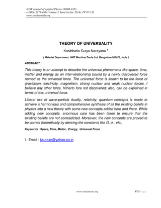 Theory Of Universality
www.iosrjournals.org 87 | P a g e
THEORY OF UNIVERSALITY
Kasibhatla Surya Narayana 1
( Material Department, HMT Machine Tools Ltd, Bangalore-560013, India )
ABSTRACT :
This theory is an attempt to describe the universal phenomena like space, time,
matter and energy as an inter-relationship bound by a newly discovered force
named as the universal force. The universal force is shown to be the force of
gravitation, electricity, magnetism, strong nuclear and weak nuclear forces. I
believe any other force, hitherto fore not discovered; also, can be explained in
terms of this universal force.
Liberal use of wave-particle duality, relativity, quantum concepts is made to
achieve a harmonious and comprehensive synthesis of all the existing beliefs in
physics into a new theory with some new concepts added here and there. While
adding new concepts, enormous care has been taken to ensure that the
existing beliefs are not contradicted. Moreover, the new concepts are proved to
be correct theoretically by deriving the constants like G, σ , etc.,
Keywords : Space, Time, Matter , Energy, Universal Force
1. Email : ksuraxn@yahoo.co.in
IOSR Journal of Applied Physics (IOSR-JAP)
e-ISSN: 2278-4861.Volume 5, Issue 6 (Jan. 2014), PP 87-132
www.iosrjournals.org
 