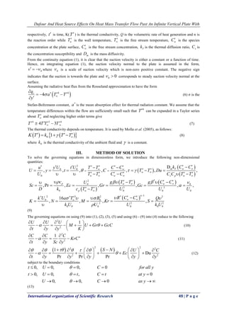 Dufour And Heat Source Effects On Heat Mass Transfer Flow Past An Infinite Vertical Plate With
International organization of Scientific Research 49 | P a g e
respectively, t is time, K(T) is the thermal conductivity, Q is the volumetric rate of heat generation and n is
the reaction order while wT is the wall temperature, T
 is the free stream temperature, wC is the species
concentration at the plate surface, C
 is the free stream concentration, Tk is the thermal diffusion ratio, sC is
the concentration susceptibility and mD is the mass diffusivity.
From the continuity equation (1), it is clear that the suction velocity is either a constant or a function of time.
Hence, on integrating equation (1), the suction velocity normal to the plate is assumed in the form,
0v    where 0 is a scale of suction velocity which is non-zero positive constant. The negative sign
indicates that the suction is towards the plate and 0 0  corresponds to steady suction velocity normal at the
surface.
Assuming the radiative heat flux from the Rosseland approximation to have the form
 4 4
4rq
a T T
y
 


   

(6) σ is the
Stefan-Boltzmann constant, a
is the mean absorption effect for thermal radiation constant. We assume that the
temperature differences within the flow are sufficiently small such that
4
T can be expanded in a Taylor series
about T
 and neglecting higher order terms give
4 3 4
4 3T T T T 
     (7)
The thermal conductivity depends on temperature. It is used by Molla et al. (2005), as follows:
    0 1K T k T T 
     (8)
where 0k is the thermal conductivity of the ambient fluid and  is a constant.
III. METHOD OF SOLUTION
To solve the governing equations in dimensionless form, we introduce the following non-dimensional
quantities:
 
 
 
 
   
2
0 0
0
*2
0 0
3 3
0 0 0 0
2 3
0 0
0 0
D
, , , , , , ,
,Pr , , , , ,
16
, ,
m T w
w
w w s p w
p w w
p w
k C Cy U t U T T C Cu
U y t C T T Du
U T T C C C C T T
c g T T g C CU
Sc Ec Gr Gc
D k c T T U U U
k U Ba T
K N M
k U
  
   

 
 

  
 

 

 
        
      
          
      
     
 
 
  

 
12 2
2 2 2
0 0 0 0
, ,
n
wR C C Q
Kr S
U U k U
 



 
 
(9)
The governing equations on using (9) into (1), (2), (3), (5) and using (6) - (9) into (4) reduce to the following
2
2
1U U U
M U Gr GcC
t y y K
 
    
      
    
(10)
2
2
1 nC C C
KrC
t y Sc y

  
  
  
(11)
   
2 22 2
2 2
1
Du
Pr Pr Pr
S N U C
Ec
t y y y y y
    
 
         
        
        
(12)
subject to the boundary conditions
0, 0, 0, 0
0, 0, , 0
0, 0, 0
t U C for all y
t U t C t at y
U C as y



   
    
    
(13)
 