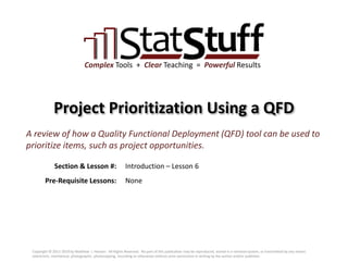 Section & Lesson #:
Pre-Requisite Lessons:
Complex Tools + Clear Teaching = Powerful Results
Project Prioritization Using a QFD
Introduction – Lesson 6
A review of how a Quality Functional Deployment (QFD) tool can be used to
prioritize items, such as project opportunities.
None
Copyright © 2011-2019 by Matthew J. Hansen. All Rights Reserved. No part of this publication may be reproduced, stored in a retrieval system, or transmitted by any means
(electronic, mechanical, photographic, photocopying, recording or otherwise) without prior permission in writing by the author and/or publisher.
 