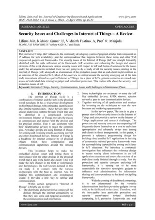 Lilima Jain.et al. Int. Journal of Engineering Research and Applications www.ijera.com
ISSN: 2248-9622, Vol. 6, Issue 4, (Part - 2) April 2016, pp.46-53
www.ijera.com 46|P a g e
Security Issues and Challenges in Internet of Things – A Review
Lilima Jain, Kishore Kumar. U, Vishanth Fastino. A, Prof. R. Manjula
SCOPE, VIT UNIVERSITY Vellore-632014, Tamil Nadu
ABSTRACT
The Internet of Things (IoT) alludes to the continually developing system of physical articles that component an
IP address for web availability, and the correspondence that happens between these items and other Web
empowered gadgets and frameworks. The security issues of the Internet of Things (IoT) are straight forwardly
identified with the wide utilization of its framework. IoT securities and enhancing the design and several
elements of this work showcases various security issues with respect to IoT and thinks of solutions for the issues
under the advancements included. Here we are going to do a study of all the security issues existing in the
Internet of Things (IoT) alongside an examination of the protection issues that an end-client might confront as
an outcome of the spread of IoT. Most of the overview is centred around the security emerging out of the data
trade innovations utilized as a part of Internet of Things. As a piece of IoTs, genuine concerns are raised over
access of individual data relating to gadget and individual protection. This review tells about the security and
protection issues of IoT.
Keywords: Internet of Things, Security, Communication, Issues and Challenges in Maintenance Phase.
I. INTRODUCTION
The Internet of Things (IoT) is a
combination of internet and the web in the physical
world paradigm. It has a widespread development
in distributed devices with embedded identification
and sensing technologies. These devices have the
unique addressing systems through which they can
be identified in a complicated network
environment. Internet of Things provides the means
to communicate and interact with the devices and
the physical entities. That it can cooperate with
their neighbouring devices to reach the common
goal. Nowadays people are using Internet of Things
for sending and receiving emails, accessing internet
and other distributed devices. Internet of Things is
a backbone for internet connectivity of physical
objects which have computation and
communication capabilities around the sensing
devices.
This invention helps to make the
embedded devices smart and letting them to
interconnect with the other devices in the physical
world that it can work faster and easier. This will
make the new change in the field of Information
and Technologies. Its well known demand in this
era made it to connect with the various
technologies with the base as internet. And for
making this communication and coordination
secure. It provides a new way to service and
communication.
Within certain perspective “Internet of
Things” is briefly use to refer:
1. The distributed global networks connect all the
devices through the internet connectivity so
that they can sense and respond according to
the communication and information.
2. Some technologies are necessary to sense the IoT
like embedded devices, RFID, sensors, actuator
networks, peer to peer communication devices.
3. Together working of all applications and services
for investing on the techniques to start the new
business and marketing opportunities.
In this review paper, The aim is to give a
proper view of the security issues in the Internet of
Things and also provide a review on the Internet of
Things applications and research challenges. The
protection and security concerns encompassing IoT
frequently shows themselves as a treat to end-client
appropriation and adversely sways trust among
end-clients in these arrangements. In this paper, it
presents a reference programming design for
building cloud enabled IoT applications in backing
of community oriented pervasive frameworks went
for accomplishing dependability among end-clients
in IoT situations. We introduce a contextual
investigation that influences this reference design
to secure touchy client information in an IoT
application execution and assess the reaction of an
end-client study finished through a study. Past the
protection and security concerns enclosing IoT
frameworks, it is turning out to be more
unavoidable for pervasive synergistic gadgets to
influence web administrations for information
sharing and correspondence to backend stockpiling
frameworks.
With the coming of distributed computing,
it is not phenomenal for the versatile
administrations that these pervasive gadgets convey
with, to be facilitated in the cloud. Therefore, with
the inescapable area particular protection and
security attentiveness toward distributed
computing, IoT, pervasive frameworks and web
RESEARCH ARTICLE OPEN ACCESS
 