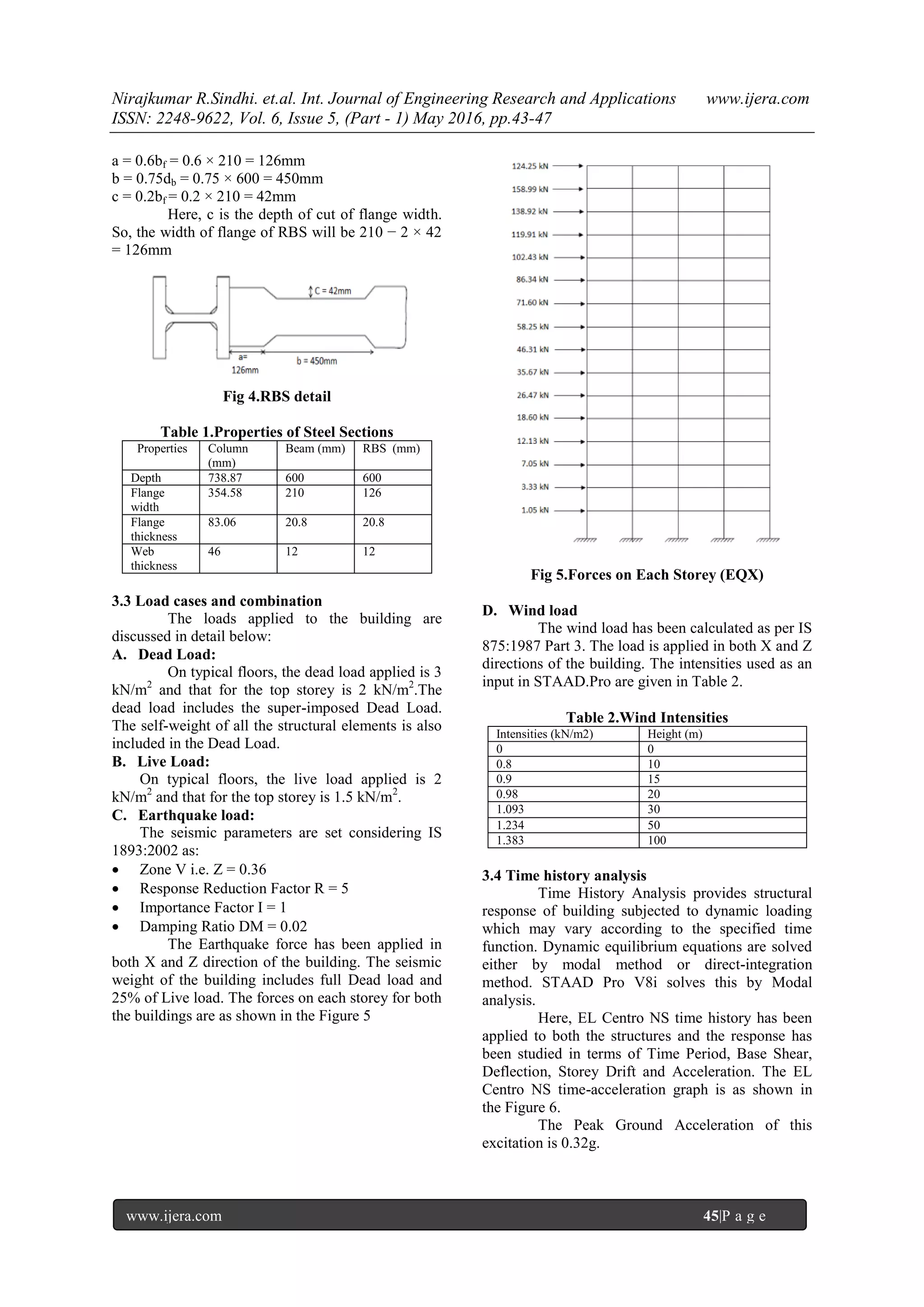Nirajkumar R.Sindhi. et.al. Int. Journal of Engineering Research and Applications www.ijera.com
ISSN: 2248-9622, Vol. 6, Issue 5, (Part - 1) May 2016, pp.43-47
www.ijera.com 45|P a g e
a = 0.6bf = 0.6 × 210 = 126mm
b = 0.75db = 0.75 × 600 = 450mm
c = 0.2bf = 0.2 × 210 = 42mm
Here, c is the depth of cut of flange width.
So, the width of flange of RBS will be 210 − 2 × 42
= 126mm
Fig 4.RBS detail
Table 1.Properties of Steel Sections
Properties Column
(mm)
Beam (mm) RBS (mm)
Depth 738.87 600 600
Flange
width
354.58 210 126
Flange
thickness
83.06 20.8 20.8
Web
thickness
46 12 12
3.3 Load cases and combination
The loads applied to the building are
discussed in detail below:
A. Dead Load:
On typical floors, the dead load applied is 3
kN/m2
and that for the top storey is 2 kN/m2
.The
dead load includes the super-imposed Dead Load.
The self-weight of all the structural elements is also
included in the Dead Load.
B. Live Load:
On typical floors, the live load applied is 2
kN/m2
and that for the top storey is 1.5 kN/m2
.
C. Earthquake load:
The seismic parameters are set considering IS
1893:2002 as:
 Zone V i.e. Z = 0.36
 Response Reduction Factor R = 5
 Importance Factor I = 1
 Damping Ratio DM = 0.02
The Earthquake force has been applied in
both X and Z direction of the building. The seismic
weight of the building includes full Dead load and
25% of Live load. The forces on each storey for both
the buildings are as shown in the Figure 5
Fig 5.Forces on Each Storey (EQX)
D. Wind load
The wind load has been calculated as per IS
875:1987 Part 3. The load is applied in both X and Z
directions of the building. The intensities used as an
input in STAAD.Pro are given in Table 2.
Table 2.Wind Intensities
Intensities (kN/m2) Height (m)
0 0
0.8 10
0.9 15
0.98 20
1.093 30
1.234 50
1.383 100
3.4 Time history analysis
Time History Analysis provides structural
response of building subjected to dynamic loading
which may vary according to the specified time
function. Dynamic equilibrium equations are solved
either by modal method or direct-integration
method. STAAD Pro V8i solves this by Modal
analysis.
Here, EL Centro NS time history has been
applied to both the structures and the response has
been studied in terms of Time Period, Base Shear,
Deflection, Storey Drift and Acceleration. The EL
Centro NS time-acceleration graph is as shown in
the Figure 6.
The Peak Ground Acceleration of this
excitation is 0.32g.
 