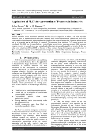 Rahul Pawar. Int. Journal of Engineering Research and Applications www.ijera.com
ISSN: 2248-9622, Vol. 6, Issue 6, (Part - 3) June 2016, pp.53-59
www.ijera.com 53 | P a g e
Application of PLC’s for Automation of Processes in Industries
Rahul Pawar*, Dr. N. R. Bhasme**
* M.E. Student, Department of Electrical Engineering, Government Engineering College, Aurangabad-05
** Associate Prof., Department of Electrical Engineering, Government Engineering College, Aurangabad-05
ABSTRACT
Several industries utilize sequential industrial process which is respective in nature. For such processes
industries have to depend upon use of relays, stepping drum, timers and controls, considerable difficulties
experienced in reprogramming necessitated due to change in the nature of production. Often the whole system
has to be scrapped and a redesigning is required. To overcome these problems PLC control system was
introduced. The PLC can be described as a control ladder comprising a sequence program. PLC sequence
program consists of normally open and normally closed contacts connected in parallel or in series. It also has
relay coils, which turns ON and OFF as the state of these contacts change. In this paper, about all aspects of
these powerful and versatile tools and its applications to process automation has been discussed.
Keywords: Automation, Programmable Logic Controller (PLC), Programming Languages, Process
Automation.
I. INTRODUCTION
With the upcoming technologies and availability
of motion control of electric drives, the application
of Programmable Logic Controllers with power
electronics in electrical machines has been
introduced in the development of automation
systems. The use of PLC in automation processes
increases reliability, flexibility and reduction in
production cost. Use of PLC interfaced with power
converters, personal computers and other electric
equipment makes industrial electric drive systems
more accurate and efficient [1]. PLCs have been
gaining popularity on the factory floor and will
probably remain preponderant in coming years.
Most of this is because of the advantages they offer,
like
 Cost effective for controlling complex systems.
 Flexible and can be reapplied to control other
systems quickly and easily.
 Computational abilities allow more
sophisticated control.
 Trouble shooting makes programming easier
and reduce downtime.
 Reliable components make these likely to
operate for years before failure.
The PLC was contrive in response to the needs
of the American automotive manufacturing industry.
Automotive industries were the first to adopt
programmable logic controllers, where software
alteration replaced the rewiring of hard-wired
control panels when production models changed. In
manufacturing automobiles, earlier, the control,
sequencing and the safety interlock logic was
accomplished using hundreds or thousands of relays,
drum sequencers, cam timers, and closed-loop
controllers. The process for updating such facilities
for the yearly model change-over was very
expensive and time consuming as electricians have
to individually rewire each and every relay. Digital
computers, being general-purpose programmable
devices, were applied for the control of industrial
processes. Early computers required specialist
programmers and essential operating environmental
control for temperature, cleanliness, and power
quality. The general-purpose computer used for
process control required protecting the computer
from the plant floor conditions. An industrial control
computer possess several attributes: it would tolerate
the shop-floor environment, it would not require
years of training to use, and it would permit its
operation to be monitored, it would support discrete
(bit-form) input and output in an easily extensible
manner. The response time of any computer system
must be fast enough to be useful for control; the
required speed varying according to the nature of the
process [2].
In 1968, the design criteria for the first
programmable controller were specified by the
Hydromantic Division of the General Motors
Corporation. Eliminating the high costs associated
with inflexible, relay-controlled systems was their
primary goal. The specifications required a solid-
state system with computer flexibility able to (a)
Survive in an industrial environment, (b) Be easily
programmed and maintained by plant engineers and
technicians, (c) Be reusable
Such control system would reduce machine
downtime and provide expandability for the future.
The automotive industry is still one of the largest
users of PLCs [13].
RESEARCH ARTICLE OPEN ACCESS
 