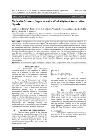 Said M. S. Rocha et al. Int. Journal of Engineering Research and Application www.ijera.com
ISSN : 2248-9622, Vol. 6, Issue 6, ( Part -4) June 2016, pp.52-59
www.ijera.com 52|P a g e
Method to Measure Displacement and Velocityfrom Acceleration
Signals
Said M. S. Rocha¹, José Flávio S. Feiteira¹,Priscila S. N. Mendes², Uile P. B. Da
Silva³, Rômulo F. Pereira³
¹ DepartmentofMechanical Engineering, Fluminense Federal University Volta Redonda, RJ, Brazil
² DepartmentofMetallurgical Engineering, Fluminense Federal University Volta Redonda, RJ, Brazil
³Semcon, São Bernardo Do Campo, SP, Brazil
ABSTRACT: This paper discusses a methodology for measuring the displacement and velocity vibration of a
structure from a noisy acceleration signal. Digital FIR (finite impulse response)filters were used to remove the
noise present in the signal as well to eliminate numerical integration problems which produce offsets in velocity
and displacement amplitudes. The choice of this type of filter aims to prevent the signal delay that may cause
distortions in numerical integration process. To validate this methodology the defined procedure was applied to
determine the deflection history of a beam with random excitation base. The acceleration signals considered as
input data were obtained from two piezoelectric accelerometers used to measure the vibration of the base and
the beam response. The correlation was defined between the stress measured by a strain gage and the stress
calculated from its deflection. The result was great, enabling the application of this methodology to determine
the history of displacement and velocity of the structure's vibration, through signals measured with
accelerometers.
Keywords: Accelerometer signal integration, Digital filter, Displacement and velocitymeasurements.
I. INTRODUCTION
The displacement and velocitydata
acquisition history is very important in vibration
testing of a structure, as well their deformed
condition, the study of the suspensions courses and
the evaluation of working velocity for shock
absorber.
The use of displacement and velocity
transducers generally becomes impractical due to the
need to assemble a fixed referential and also in cases
are needed of high accuracy transducers who has
high prices (ex. Laser). In these cases the use of
acceleration sensors, such as piezoelectric
accelerometers, is a viable solution for vibration data
acquisition, since it is not necessary a fixed
referential. However the conversion of acceleration
signals in velocity and displacement is not as simple
as they seem, errors in numerical integration process
generate signal distortion. This paper discusses a
methodology for obtaining velocity and
displacement from an acceleration signal using FIR
filters for correction of the numerical integration.
II. NUMERICAL INTEGRATION
There are many methods in the literature
for obtaining the numerical integration of a signal,
such as the rectangle rule, trapezoid, Simpson, etc.
In this work was considered the trapezoidal rule for
defining the numerical integration, because to be
easy to implement and provides a good accuracy for
high acquisition rates.
F t0 = 0
F tn =
f tn−1 +f tn
2
. ∆tn
i=0
(1)
The equation (1) show the numerical
integration formula was considered in this work, as
can be seen, F t is the numerical integral of the
functionf t . For the initial condition was considered
to be zero.
III. FILTER
Filters are involved in various parts of a
digital signal processing system. Acting on digital
signals of all kinds, such as mechanical vibration,
sound, image, video, etc. [1]. Filters are invariant
linear systems in time able to modify the
characteristics of the signals associated in its input in
such way that only a specific part of the frequency
signal frequency component arrives at the filter
output [2]. Those filters can be analog or digital.
3.1. Analog filters
Analog filters can be classified according to
how they act in the frequency domain: Low-Pass,
High-Pass, Band-Pass and Band-Stop.
RESEARCH ARTICLE OPEN ACCESS
 