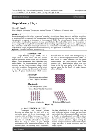 Deexith Reddy. Int. Journal of Engineering Research and Application www.ijera.com
ISSN : 2248-9622, Vol. 6, Issue 7, ( Part -5) July 2016, pp.56-58
www.ijera.com 56|P a g e
Shape Memory Alloys
Deexith Reddy
B.Tech Student, Mechanical Engineering, National Institute Of Technology, Warangal, India.
ABSTRACT
Shape memory alloys (SMAs) are metals that "remember" their original shapes. SMAs are useful for such things
as actuators which are materials that "change shape, stiffness, position, natural frequency, and other mechanical
characteristics in response to temperature or electromagnetic fields" The potential uses for SMAs especially as
actuators have broadened the spectrum of many scientific fields. The study of the history and development of
SMAs can provide an insight into a material involved in cutting-edge technology. The diverse applications for
these metals have made them increasingly important and visible to the world. This paper presents the working of
shape memory alloys , the phenomenon of super-elasticity and applications of these alloys.
Keywords: Austenite, martensite, super-elasticity.
I. INTRODUCTION
Shape Memory Alloys (SMAs) are a
unique class of metal alloys that can recover
apparent permanent strains when they are heated
above a certain temperature. The SMAs have two
stable phases - the high-temperature phase, called
austenite and the low-temperature phase, called
martensite. In addition, the martensite can be in one
of two forms: twinned and detwinned, as shown in
Fig (a). A phase transformation which occurs
between these two phases upon heating/cooling is
the basis for the unique properties of the SMAs. The
key effects of SMAs associated with the phase
transformation are super-elasticity and shape
memory effect. Nickel-titanium alloys have been
found to be the most useful of all SMAs. The
generic name for the family of nickel-titanium
alloys is Nitinol.
Figure (a)
II. SHAPE MEMORY EFFECT
Temperature and internal stresses
determine the phase that the SMA will be at.
Martensite exists at lower temperatures, and
austenite exists at higher temperatures. When a
SMA is in martensite form at lower temperatures,
the metal can easily be deformed into any shape.
When the alloy is heated, it goes through
transformation from martensite to austenite. In the
austenite phase, the memory metal "remembers"
the shape it had before it was deformed. Here, the
main difference between twinned and detwinned
martensite is that when mechanical load is applied
to the alloy in twinned state, it is possible to detwin
the martensite. But upon releasing of the load the
material remains deformed. Upon heating the
material changes to austenite and reverts to original
shape. The above is better understood when we
look at Fig.(b).
RESEARCH ARTICLE OPEN ACCESS
 