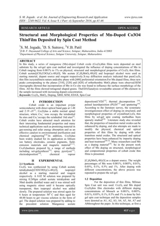 S. M. Jogade. et al. Int. Journal of Engineering Research and Application www.ijera.com
ISSN : 2248-9622, Vol. 6, Issue 9, ( Part -4) September 2016, pp.41-46
www.ijera.com 41|P a g e
Structural and Morphological Properties of Mn-Doped Co3O4
ThinFilm Deposited by Spin Coat Method
1
S. M. Jogade, 1
D. S. Sutrave, 2
V.B. Patil
1
D.B. F. Dayanand College of Arts and Science, Solapur, Maharashtra, India-413003
2
Department of Physical Science, Solapur University, Solapur, Maharashtra
ABSTRACT
In this study, a series of manganese (Mn)-doped Cobalt oxide (Co3O4)thin films were deposited on steel
substrate by the sol-gel spin coat method and investigated the influence of doping concentrations of Mn in
Cobalt ranging from 0.001% to 1% on physical, structural and morphological properties of Co3O4 thin films.
Cobalt acetate[(CH3COO)2Co.4H2O], Mn acetate [C4H6MnO4.4H2O] and Isopropyl alcohol were used as
starting material, dopant source and reagent respectively.X-ray diffraction analysis indicated that pureCo3O4
thin film iscrystallinein nature andcubic phase with [400] preferential orientation.For Mn doped films, three new
peaks corresponding to the planes [310], [320] and [420] of orthorhombic MnO2 phase were observed.SEM
micrographs showed that incorporation of Mn in Co site was found to influence the surface morphology of the
films. All the films showed tetragonal shaped grains. TheEDAXanalysis revealedthe amount of Mn element in
the sample increased with increasing dopant concentration.
Keywords: Co3O4, MnO2, Doping, XRD, SEM, EDAX, Spin Coat
I INTRODUCTION
Cobalt oxide is an important p-type
semiconductor with direct optical band gaps at 1.48
and 2.19 eV[1]
, Co3O4has a stable normal spinel
structure, where Co2
+
ions occupy the tetrahedral
8a sites and Co3
+
occupy the octahedral 16d sites[2]
.
Cobalt oxides have attracted much attention for
their interesting fundamental properties and many
technical applications such as promising material in
gas-sensing and solar energy absorption and as an
effective catalyst in environmental purification and
chemical engineering[3,4]
.In addition, Co3O4has
been widely studied for its application as lithium
ion battery electrodes, ceramic pigments, field-
emission materials and magnetic material[5-11]
.
Co3O4hasbeen prepared by a range of methods
including sol-gelsynthesis[12]
, spray pyrolysis[13]
,
electrodeposition[14]
, chemical vapour
deposition(CVD)[15]
, thermal decomposition [16]
,
pulsed laserdeposition (PLD)[17]
and sputtering[18]
.
According to the literature survey, the systematic
investigationson effect of doping on structural, and
morphological properties of crystallineCo3O4 thin
films by sol-gel spin coating methodhas been
sparsely studied[19].
Literature study also revealed
that, the properties of transition metal oxides can be
enhanced by doping, and also attempts are made to
modify the physical, chemical and optical
properties of thin films by doping with other
transition metal oxides. The structural and optical
properties have been enhanced by impurity doping
and heat treatment[20-23]
. Many researchers used Mn
as a doping material[24]
. So in the present work
effect of Mn doping on structural, morphological
and compositional properties of cobalt oxide thin
films is presented.
II EXPERIMENTAL
2.1 Synthesis
Co3O4 was synthesized by using Cobalt acetate
tetrahydrate[(CH3COO)2Co.4H2O], isopropyl
alcohol as a starting material and reagent
respectively. A 0.02 M solution was prepared by
mixing 0.249gm cobalt acetate tetrahydrate and
50ml double distilled water and it was stirred well
using magnetic stirrer until it became optically
transparent, then isopropyl alcohol was added
slowly. The prepared solution was stirred again for
6 hours at temperature 500
C and then aged for
48.00 hours to get viscous solution in the form of
gel. The doped solution was prepared by adding to
the precedent solution Manganese acetate
[C4H6MnO4.4H2O] as a dopant source. The weight
percentages of Mn were 0.001%, 0.005%, 0.01%,
0.05%, 0.1%, 0.5% and 1%. After doping with
different concentrations, the above process was
repeated to prepare the sol-gel.
1.2 Deposition
For the deposition of thin films, Milman
Spin Coat unit was used. Co3O4 and Mn doped
Co3O4thin film electrodes with different doping
concentrations of Mnsuch as 0.001%, 0.005%,
0.01%, 0.05%, 0.1%, 0.5% and 1% is done by Sol-
gel spin coat technique and the deposition samples
were denoted as A1, A2, A3, A4, A5, A6, A7 and
A8throughout the paper. In this technique, at first a
RESEARCH ARTICLE OPEN ACCESS
 